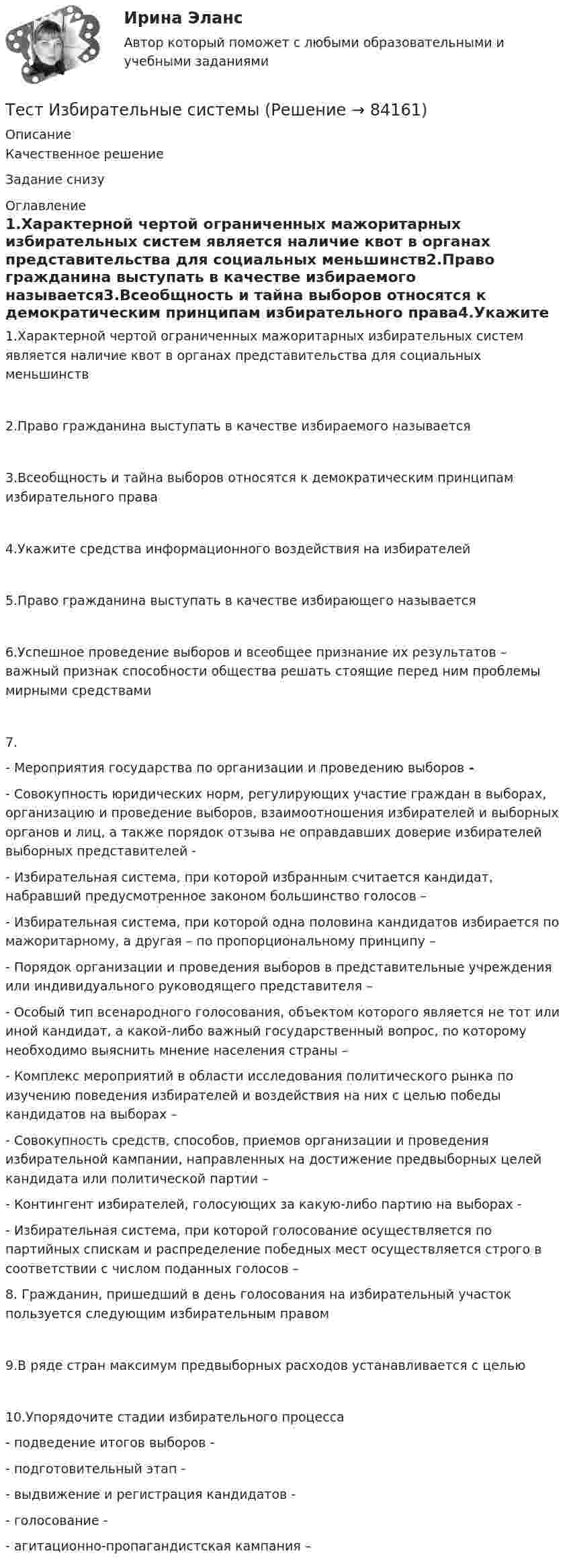      
            Описание
            Качественное решениеЗадание снизу 
            Оглавление
            1.Характерной чертой ограниченных мажоритарных избирательных систем является наличие квот в органах представительства для социальных меньшинств2.Право гражданина выступать в качестве избираемого называется3.Всеобщность и тайна выборов относятся к демократическим принципам избирательного права4.Укажите средства информационного воздействия на избирателей5.Право гражданина выступать в качестве избирающего называется6.Успешное проведение выборов и всеобщее признание их результатов – важный признак способности общества решать стоящие перед ним проблемы мирными средствами7.- Мероприятия государства по организации и проведению выборов - - Совокупность юридических норм, регулирующих участие граждан в выборах, организацию и проведение выборов, взаимоотношения избирателей и выборных органов и лиц, а также порядок отзыва не оправдавших доверие избирателей выборных представителей - - Избирательная система, при которой избранным считается кандидат, набравший предусмотренное законом большинство голосов – - Избирательная система, при которой одна половина кандидатов избирается по мажоритарному, а другая – по пропорциональному принципу – - Порядок организации и проведения выборов в представительные учреждения или индивидуального руководящего представителя – - Особый тип всенародного голосования, объектом которого является не тот или иной кандидат, а какой-либо важный государственный вопрос, по которому необходимо выяснить мнение населения страны –- Комплекс мероприятий в области исследования политического рынка по изучению поведения избирателей и воздействия на них с целью победы кандидатов на выборах – - Совокупность средств, способов, приемов организации и проведения избирательной кампании, направленных на достижение предвыборных целей кандидата или политической партии – - Контингент избирателей, голосующих за какую-либо партию на выборах - - Избирательная система, при которой голосование осуществляется по партийных спискам и распределение победных мест осуществляется строго в соответствии с числом поданных голосов – 8. Гражданин, пришедший в день голосования на избирательный участок пользуется следующим избирательным правом9.В ряде стран максимум предвыборных расходов устанавливается с целью10.Упорядочите стадии избирательного процесса- подведение итогов выборов - - подготовительный этап - - выдвижение и регистрация кандидатов - - голосование - - агитационно-пропагандистская кампания –   
            
            
            тест и задачи Тест Избирательные системыТест ИКТ - Цифровая экосистема ДПО ТЕСТ | Инженерные системы зданий и сооружений | Экзамен по дисциплине Инженерные системы зданий и сооружений | РЭУ имени Г.В. ПлехановаТест Инклюзивные технологии в социальной и профессиональной деятельности Синергия [все ответы⭐до 100 баллов] (Итоговый тест 3 семестр)ТЕСТ | Инклюзивные технологии в социальной и профессиональной деятельности | СИНЕРГИЯ | МОИ | МТИТест Инновационный менеджмент 2 вариантТест для получения Сертификата о прохождении онлайн-тестирования «Консультант Плюс»Тест для сдачи в МФПУ «Синергия» по дисциплине «Системный анализ в экономике»ТЕСТ. ЕВРОПЕЙСКАЯ ФИЛОСОФИЯ 17-18 вв. 100 %тест-задача1 Предприятие «Луч» реализовало продукцию и выставило счет покупателю на сумму 12 000 руб. При производстве этой продукции были использованы материалы, приобретенные у поставщика на сумму 6 600 руб., в том числе НДС.Тест + задача. Фондовый рынок является частью рынка: а) финансового; б) денежного; в) реальных активов; г) банковских кредитов. Стихийным является рынТЕСТ ЗАПАДНОЕВРОПЕЙСКАЯ ФИЛОСОФИЯ 19-20 вв. 100 %Тест ИДО Физическая культура и спорт ММА 
