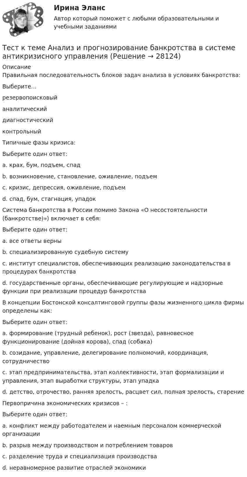      
          Описание
          Правильная последовательность блоков задач анализа в условиях банкротства:Выберите...резервопоисковыйаналитическийдиагностическийконтрольныйТипичные фазы кризиса:Выберите один ответ:a. крах, бум, подъем, спадb. возникновение, становление, оживление, подъемc. кризис, депрессия, оживление, подъем d. спад, бум, стагнация, упадокСистема банкротства в России помимо Закона «О несостоятельности (банкротстве)») включает в себя:Выберите один ответ:a. все ответы верны b. специализированную судебную системуc. институт специалистов, обеспечивающих реализацию законодательства в процедурах банкротстваd. государственные органы, обеспечивающие регулирующие и надзорные функции при реализации процедур банкротстваВ концепции Бостонской консалтинговой группы фазы жизненного цикла фирмы определены как:Выберите один ответ:a. формирование (трудный ребенок), рост (звезда), равновесное функционирование (дойная корова), спад (собака) b. созидание, управление, делегирование полномочий, координация, сотрудничествоc. этап предпринимательства, этап коллективности, этап формализации и управления, этап выработки структуры, этап упадкаd. детство, отрочество, ранняя зрелость, расцвет сил, полная зрелость, старениеПервопричина экономических кризисов – :Выберите один ответ:a. конфликт между работодателем и наемным персоналом коммерческой организацииb. разрыв между производством и потреблением товаров c. разделение труда и специализация производстваd. неравномерное развитие отраслей экономики  
            
            
            Тест к разделу 3 (Возрастная анатомия, физиология и гигиена)Тест к теме Анализ и прогнозирование банкротства в системе антикризисного управленияТест ЛидерствоТест Лидерство 7 семестр МТИТест Логика. Ответы Синергия 80 балловТест Маркетинговые исследования (все ответы на тест сдано на 90 баллов август 2022, Синергия / МТИ / МосАП)Тест Маркетинговые стратегии (Синергия, Магистратура, Стратегический менеджмент, 4 семестр)Тест Кадровая стратегия современной организации (Синергия, Магистратура, Стратегический менеджмент, 4 семестр)Тест. Качественные и количественные методы психологических и педагогических исследований. 100%Тест к зачёту политология Вариант 1Тест когнитивная психология МИПТест , КомпасТест Конституционное право (экзамен 3 семестр) ЮриспруденцияТест «Конституционные основы федеративного устройства»