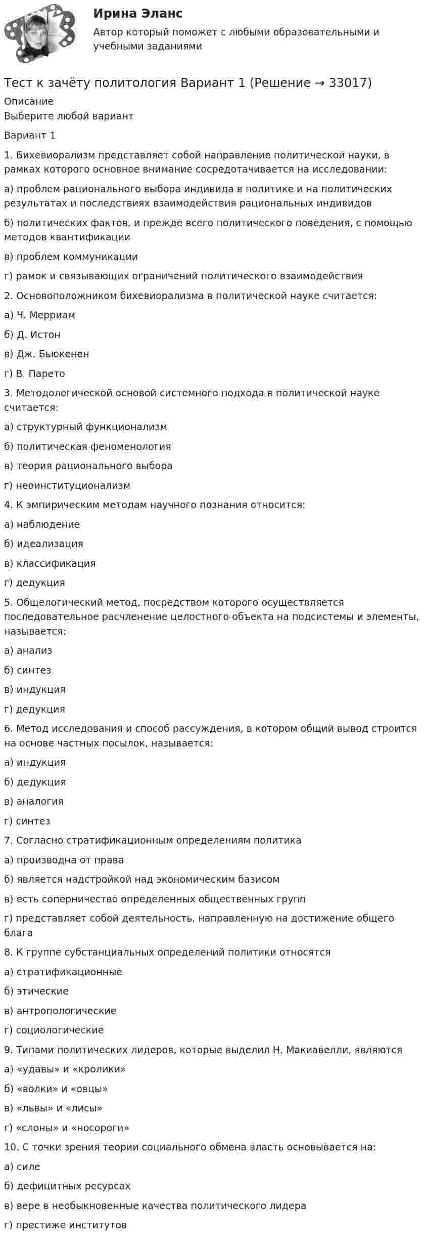     
          Описание
          Выберите любой вариант Вариант 1 1. Бихевиорализм представляет собой направление политической науки, в рамках которого основное внимание сосредотачивается на исследовании:а) проблем рационального выбора индивида в политике и на политических результатах и последствиях взаимодействия рациональных индивидовб) политических фактов, и прежде всего политического поведения, с помощью методов квантификациив) проблем коммуникацииг) рамок и связывающих ограничений политического взаимодействия 2. Основоположником бихевиорализма в политической науке считается:а) Ч. Мерриамб) Д. Истонв) Дж. Бьюкененг) В. Парето 3. Методологической основой системного подхода в политической науке считается:а) структурный функционализмб) политическая феноменологияв) теория рационального выбораг) неоинституционализм 4. К эмпирическим методам научного познания относится:а) наблюдениеб) идеализацияв) классификацияг) дедукция 5. Общелогический метод, посредством которого осуществляется последовательное расчленение целостного объекта на подсистемы и элементы, называется:а) анализб) синтезв) индукцияг) дедукция 6. Метод исследования и способ рассуждения, в котором общий вывод строится на основе частных посылок, называется:а) индукцияб) дедукцияв) аналогияг) синтез 7. Согласно стратификационным определениям политикаа) производна от праваб) является надстройкой над экономическим базисомв) есть соперничество определенных общественных группг) представляет собой деятельность, направленную на достижение общего блага 8. К группе субстанциальных определений политики относятсяа) стратификационныеб) этическиев) антропологическиег) социологические 9. Типами политических лидеров, которые выделил Н. Макиавелли, являютсяа) «удавы» и «кролики»б) «волки» и «овцы»в) «львы» и «лисы»г) «слоны» и «носороги» 10. С точки зрения теории социального обмена власть основывается на:а) силеб) дефицитных ресурсахв) вере в необыкновенные качества политического лидераг) престиже институтов  
            
            
            Тест. Качественные и количественные методы психологических и педагогических исследований. 100%Тест к зачёту политология Вариант 1Тест когнитивная психология МИПТест , КомпасТест Конституционное право (экзамен 3 семестр) ЮриспруденцияТест «Конституционные основы федеративного устройства»Тест Конфликтология МИПТестирование по курсу Современные технологии профилактики зависимого поведения среди подростков и молодежиТестирование по физической культуре и спорту (5 семестр)Тестирование программного обеспечения Тестирование С++ 1 семестр ответы на тест СинергияТестирование считается пройденным, если кандидат правильно ответил:...Тестирование  электрические машиныТест История Синергия 93 балла