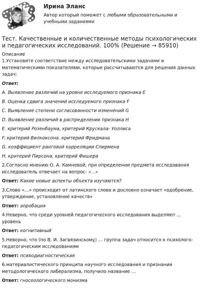      
            Описание
            1.Установите соответствие между исследовательскими задачами и математическими показателями, которые рассчитываются для решения данных задач:Ответ: A. Выявление различий на уровне исследуемого признака E B. Оценка сдвига значений исследуемого признака F C. Выявление степени согласованности изменений G D. Выявление различий в распределении признака H E. критерий Розенбаума, критерий Крускала- Уоллиса F. критерий Вилкоксона. критерий Фридмана G. коэффициент ранговой корреляции Спирмена H. критерий Пирсона, критерий Фишера2.Согласно мнению О. А. Камневой, при определении предмета исследования исследователь отвечает на вопрос: «...»Ответ: Какие новые аспекты объекта изучаются?3.Слово «…» происходит от латинского слова и дословно означает «одобрение, утверждение, установление качеств»Ответ: апробация4.Неверно, что среди уровней педагогического исследования выделяют ... уровеньОтвет: когнитивный5.Неверно, что (по В. И. Загвязинскому) … группа задач относится к психолого- педагогическим исследованиямОтвет: психодиагностическая6.материалистического принципа научного исследования и признании методологического либерализма, получило название …Ответ: гносеологического монизма   
            
            
            Тест Кадровая стратегия современной организации (Синергия, Магистратура, Стратегический менеджмент, 4 семестр)Тест. Качественные и количественные методы психологических и педагогических исследований. 100%Тест к зачёту политология Вариант 1Тест когнитивная психология МИПТест , КомпасТест Конституционное право (экзамен 3 семестр) ЮриспруденцияТест «Конституционные основы федеративного устройства»Тестирование по дисциплине «Электроснабжение»Тестирование по курсу Современные технологии профилактики зависимого поведения среди подростков и молодежиТестирование по физической культуре и спорту (5 семестр)Тестирование программного обеспечения Тестирование С++ 1 семестр ответы на тест СинергияТестирование считается пройденным, если кандидат правильно ответил:...Тестирование  электрические машины