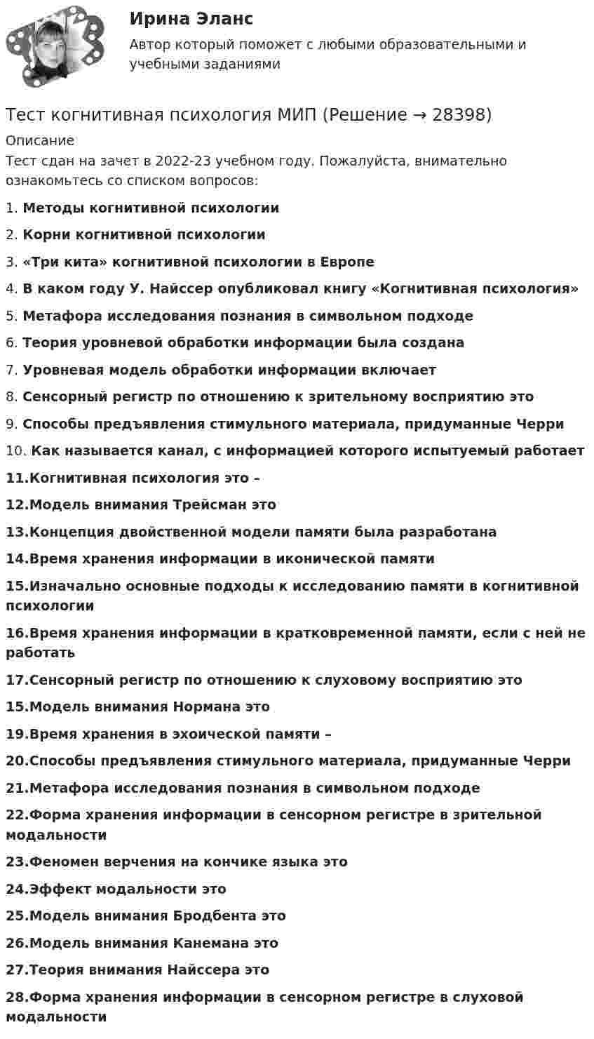      
          Описание
          Тест сдан на зачет в 2022-23 учебном году. Пожалуйста, внимательно ознакомьтесь со списком вопросов:1. Методы когнитивной психологии2. Корни когнитивной психологии3. «Три кита» когнитивной психологии в Европе4. В каком году У. Найссер опубликовал книгу «Когнитивная психология»5. Метафора исследования познания в символьном подходе6. Теория уровневой обработки информации была создана7. Уровневая модель обработки информации включает8. Сенсорный регистр по отношению к зрительному восприятию это9. Способы предъявления стимульного материала, придуманные Черри10. Как называется канал, с информацией которого испытуемый работает11.Когнитивная психология это –12.Модель внимания Трейсман это13.Концепция двойственной модели памяти была разработана14.Время хранения информации в иконической памяти15.Изначально основные подходы к исследованию памяти в когнитивной психологии16.Время хранения информации в кратковременной памяти, если с ней не работать17.Сенсорный регистр по отношению к слуховому восприятию это15.Модель внимания Нормана это19.Время хранения в эхоической памяти – 20.Способы предъявления стимульного материала, придуманные Черри21.Метафора исследования познания в символьном подходе22.Форма хранения информации в сенсорном регистре в зрительной модальности23.Феномен верчения на кончике языка это24.Эффект модальности это25.Модель внимания Бродбента это26.Модель внимания Канемана это27.Теория внимания Найссера это28.Форма хранения информации в сенсорном регистре в слуховой модальности  
            
            
            Тест к зачёту политология Вариант 1Тест когнитивная психология МИПТест , КомпасТест Конституционное право (экзамен 3 семестр) ЮриспруденцияТест «Конституционные основы федеративного устройства»Тест Конфликтология МИПТест к разделу 3 (Возрастная анатомия, физиология и гигиена)Тестирование по физической культуре и спорту (5 семестр)Тестирование программного обеспечения Тестирование С++ 1 семестр ответы на тест СинергияТестирование считается пройденным, если кандидат правильно ответил:...Тестирование  электрические машиныТест История Синергия 93 баллаТест Кадровая стратегия современной организации (Синергия, Магистратура, Стратегический менеджмент, 4 семестр)
