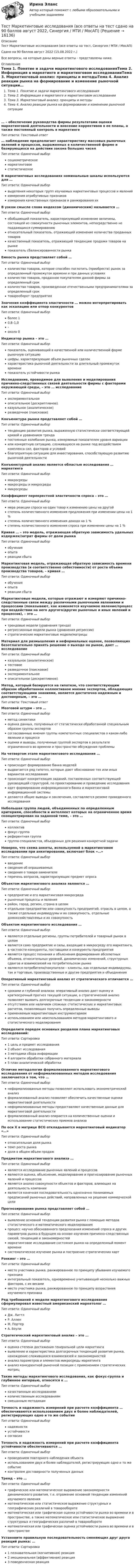      
          Описание
          Тест Маркетинговые исследования (все ответы на тест, Синергия / МТИ / МосАП)Сдано на 90 баллов август 2022 (15.08.2022 г.)Все вопросы, на которые даны верные ответы - представлены ниже. 
          Оглавление
          Тема 1. Понятие и задачи маркетингового исследованияТема 2. Информация в маркетинге и маркетинговом исследованииТема 3. Маркетинговый анализ: принципы и методыТема 4. Анализ реакции рынка на формирование и изменение рыночной ситуации… – обеспечение руководства фирмы результатами оценки маркетинговой деятельности и внесение коррективов в ее планы, а также постоянный контроль в маркетингеТип ответа: Текcтовый ответ… наблюдение предполагает характеристику массовых рыночных явлений и процессов, выраженных в количественной форме и базирующихся на действии закона больших чиселТип ответа: Одиночный выборсоциометрическоемаркетинговоестатистическоеВ маркетинговых исследованиях номинальные шкалы используются для …Тип ответа: Одиночный выборвыделения некоторых групп изучаемых маркетинговых процессов и явленийизмерения атрибутивных признаковизмерения качественных признаков и ранжирования ихВ узком смысле слова индексом (динамическим) называется …Тип ответа: Одиночный выборобобщающий показатель, характеризующий изменение величины, состоящей из совокупности рыночных элементов, непосредственно не поддающихся суммированиюотносительный показатель, отражающий изменение количества проданных товаровкачественный показатель, отражающий тенденцию продажи товаров на рынкепоказатель сбалансированности рынкаЕмкость рынка представляет собой …Тип ответа: Одиночный выборколичество товаров, которое способен поглотить (приобрести) рынок за определенный промежуток времени и при данных условияхколичество товаров, проданное покупателям данной фирмы за определенный срокколичество товаров, произведенное отечественными предпринимателями за определенный сроктоварооборот предприятияЗначения коэффициента эластичности … можно интерпретировать как эскалацию или отпор конкурентовТип ответа: Одиночный выборболее 10,8–1,0–около 0Индикатор рынка – это …Тип ответа: Одиночный выборпоказатель, оценивающий в качественной или количественной форме рыночную ситуациюцифры, характеризующие объем рыночных сделокхарактеристика рыночной деятельности за длительный промежуток временипоказатель устойчивости рынкаИсследование, проводимое для выявления и моделирования причинно-следственных связей деятельности фирмы с факторами окружающей среды, – это … исследованиеТип ответа: Одиночный выборэкспериментальноеописательное (дескриптивное)казуальное (аналитическое)разведочное (поисковое)Конъюнктура рынка представляет собой …Тип ответа: Одиночный выбортенденцию развития рынка, выраженную статистически соответствующей кривой и уравнением трендапостоянные колебания рынка, измеряемые показателем уровня вариацииили конкретную ситуацию, сложившуюся на рынке под воздействием комплекса сил, факторов и условийблагоприятную ситуацию для инвестирования, способствующую развитию рыночной деятельностиКонъюнктурный анализ является областью исследования … маркетингаТип ответа: Одиночный выбормакросредымакросреды и микросредымикросредыКоэффициент перекрестной эластичности спроса – это …Тип ответа: Одиночный выбормера реакции спроса на один товар к изменению цены на другойстепень количественного изменения предложения при изменении цены на 1 %степень количественного изменения дохода на 1 %степень количественного изменения спроса при изменении цены на 1 %Кривая … – это модель, отражающая обратную зависимость удельных издержек/затрат фирмы от доли рынкаТип ответа: Одиночный выборобученияопытареакции сбытаМаркетинговая модель, отражающая обратную зависимость времени производства (и соответственно себестоимости) от роста объема производства товаров, – кривая …Тип ответа: Одиночный выборобученияопытареакции сбытаМаркетинговые модели, которые отражают и измеряют причинно-следственные связи между различными рыночными явлениями и процессами (показывают, как изменяется изучаемое явление/процесс при воздействии на него другого/других рыночных и иных явлений и процессов), – это …Тип ответа: Одиночный выбортрендовые модели (уравнения тренда)регрессионные модели рынка (уравнения регрессии)стратегические маркетинговые модели/матрицыМатериал для размышления и неформальных оценок, позволяющих безотлагательно принять решение о выходе на рынок, дает … исследованиеТип ответа: Одиночный выборказуальное (аналитическое)тестовоеразведочное (поисковое)экспериментальноеописательное (дескриптивное)Метод, который базируется на гипотезе, что соответствующим образом обработанное коллективное мнение экспертов, обладающих соответствующими знаниями, является достаточно надежным и достоверным, – это …Тип ответа: Текcтовый ответМозговой штурм – это …Тип ответа: Одиночный выборметод синектикиоценка данных, полученных от статистически обработанной специальным образом группы экспертовсогласованные мнения группы компетентных специалистов о каком-либо явлении и процессеоценки и выводы, полученные группой экспертов в результате ограниченного во времени и пространстве обсуждения проблемыНа четвертом этапе маркетингового исследования …Тип ответа: Одиночный выборпроисходит формирование банка моделейвыдвигается ряд гипотез, которые дают обоснование тех или иных вариантов исследованияпроисходит конкретизация заданий, поставленных соответствующей руководящей структурой, по проектированию и проведению исследованияидет формирование информационного банка и маркетинговой информационной системыделаются общие выводы и заключения, составляется резюме проведенного исследованияНебольшая группа людей, объединенных по определенным критериям, способности и интеллект которых на ограниченное время сконцентрирован на заданной теме, – это …Тип ответа: Одиночный выборколлективфокус-группареферентная группагруппа специалистов, объеденных для решения конкретной задачиНеверно, что схема анкеты, используемой в маркетинговом исследовании при анкетировании, включает блок «…»Тип ответа: Одиночный выборвведениесведения об опрашиваемыхсведения о товаре-заменителеперечень вопросов, характеризующих предмет опросаОбъектом маркетингового анализа являются …Тип ответа: Одиночный выборпредприятие и его маркетинговая микросредарыночные процессы и явлениярайон, город, регион, страна в целомотдельное предприятие или совокупность предприятий, отрасль в целом, а также отдельные индивидуумы и их совокупность, отдельные домохозяйства/семьи и их совокупностьОбъектом маркетингового исследования …Тип ответа: Одиночный выборявляются отдельные регионы, группы потребителей и товарный рынок в целомявляется само предприятие и силы, входящие в микросреду его маркетинга, в частности конкуренты, поставщики и конкуренты предприятияявляется процесс познания и объяснения формирования абсолютных объемов, относительных уровней, динамических изменений, структурных сдвигов и взаимосвязей на потребительском рынкеявляются потребители/покупатели – клиенты, как отдельные индивидуумы, так и торговые, производственные и другие предприятия и объединенияОперативный маркетинговый анализ от стратегического отличается …Тип ответа: Одиночный выборсроками и глубиной анализа: оперативный анализ дает оценку и краткосрочный прогноз текущей ситуации, а стратегический анализ позволяет выявить долгосрочные тенденции и закономерностиотсутствием или наличием сложных статистических и маркетинговых расчетов, позволяющих получить определенные выводыприменяемым маркетинговым инструментариемиспользованием или неиспользованием методов маркетингового и статистического моделированияОпределите порядок основных разделов плана маркетинговых исследований:Тип ответа: Сортировка1 цель и предмет исследования2 объект исследования3 методики сбора информации4 алгоритм обработки собранного материала5 план аналитической обработкиОтличие методологии формализованного маркетингового исследования от неформализованных методов исследования заключается в том, что …Тип ответа: Одиночный выборнеформализованные методы позволяют использовать эконометрический анализформализованный анализ позволяет обеспечить качественные оценки маркетинговой деятельностинеформализованные методы предоставляют качественные данные для маркетинговой деятельностиформализованный анализ опирается на количественные оценки и использование статистических приемов анализаПо оси X в матрице BCG откладывается маркетинговый индикатор «…»Тип ответа: Одиночный выборотносительная доля рынкатемп роста рынкадоля в общем объем продажПредметом маркетингового анализа …Тип ответа: Одиночный выборявляется исследование рыночных явлений и процессовявляются оценка, объяснение, моделирование и прогнозирование рыночных явлений и процессовявляется анализ совокупности объектов и факторов, влияющих на деятельность компанииявляется конечная последовательность однозначно понимаемых предписаний рыночных действий, направленных на решение коммерческой целиПрогнозирование рынка представляет собой …Тип ответа: Одиночный выборвыявление основной тенденции развития рынка с помощью методов статистического и математического моделированияпроцесс научно обоснованного предсказания изменений спроса и других параметров рынка в будущем на основе изучения причинно-следственных связей, тенденций и закономерностеймаркетинговое исследование состояния рынка на определенный момент временисистематическое изучение рынка и построение стратегических картРэнкинг – это …Тип ответа: Одиночный выборместо участника рынка, ранжированное по принципу убывания изучаемого признакаинтегральный показатель, одновременно учитывающий несколько важных факторов, с их весамиместо участника рынка, ранжированное по принципу возрастания изучаемого признакаРяд требований к модели маркетингового исследования сформулировал известный американский маркетолог …Тип ответа: Одиночный выборДж. ЛиттлР. АлленМ. ПортерА. БоулиСтратегический маркетинговый анализ – это …Тип ответа: Одиночный выбороценка степени достижения генеральной цели маркетингавыявление и характеристика долгосрочных тенденций развития рынка, нахождение сложившихся взаимосвязей и закономерностейанализ параметров и элементов микросреды маркетингаанализ конкурентной рыночной позиции с применением стратегических матрицТакие методы маркетингового исследования, как фокус-группа и глубинное интервью, относятся к …Тип ответа: Одиночный выборкачественным исследованиямколичественным исследованиямсмешанным методикамТочность и надежность измерений при расчете коэффициента … обеспечиваются использованием двух и более наблюдателей, регистрирующих одно и то же событиеТип ответа: Одиночный выборнадежностиустойчивостисогласияТочность и надежность измерений при расчете коэффициента устойчивости обеспечиваются …Тип ответа: Одиночный выборпроведением повторного наблюдения объектаиспользованием двух и более наблюдателей, регистрирующих одно и то же событиеконтролем достоверности полученных данныхТренд – это …Тип ответа: Одиночный выборграфическое или математическое выражение закономерности динамического развития, т.е. отражение основной тенденции изменений изучаемого явленияматематическое или статистическое выражение структурных и географических различий в товарооборотематематическая или графическая оценка устойчивости рынка во времени и в пространстве, а также математическое или статистическое выражение структурных и географических различий в товарооборотематематическая или графическая оценка устойчивости рынка во времени и в пространствеУстановите правильную последовательность сменяющих друг друга реакций рынка: …Тип ответа: Сортировка1 познавательная (когнитивная) реакция2 эмоциональная (аффективная) реакция3 поведенческая реакция 
            
            
            Тест Логика. Ответы Синергия 80 балловТест Маркетинговые исследования (все ответы на тест сдано на 90 баллов август 2022, Синергия / МТИ / МосАП)Тест Маркетинговые стратегии (Синергия, Магистратура, Стратегический менеджмент, 4 семестр)тест материаловедениетест менеджментТест Методологические основы психологии МИП Тест Методы психодиагностикиТест , КомпасТест Конституционное право (экзамен 3 семестр) ЮриспруденцияТест «Конституционные основы федеративного устройства»Тест Конфликтология МИПТест к разделу 3 (Возрастная анатомия, физиология и гигиена)Тест к теме Анализ и прогнозирование банкротства в системе антикризисного управленияТест Лидерство