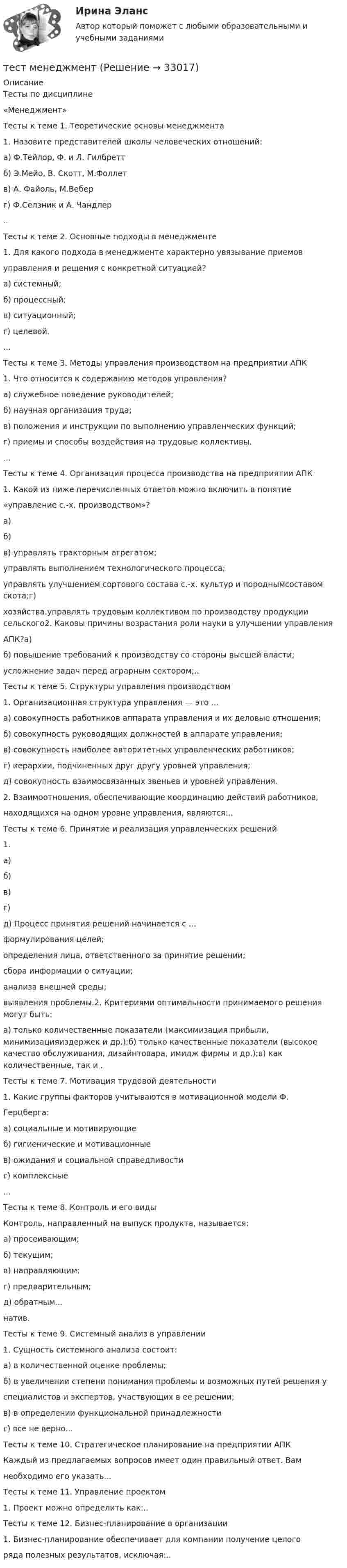     
          Описание
          Тесты по дисциплине«Менеджмент»Тесты к теме 1. Теоретические основы менеджмента1. Назовите представителей школы человеческих отношений:а) Ф.Тейлор, Ф. и Л. Гилбреттб) Э.Мейо, В. Скотт, М.Фоллетв) А. Файоль, М.Веберг) Ф.Селзник и А. Чандлер..Тесты к теме 2. Основные подходы в менеджменте1. Для какого подхода в менеджменте характерно увязывание приемовуправления и решения с конкретной ситуацией?а) системный;б) процессный;в) ситуационный;г) целевой....Тесты к теме 3. Методы управления производством на предприятии АПК1. Что относится к содержанию методов управления?а) служебное поведение руководителей;б) научная организация труда;в) положения и инструкции по выполнению управленческих функций;г) приемы и способы воздействия на трудовые коллективы....Тесты к теме 4. Организация процесса производства на предприятии АПК1. Какой из ниже перечисленных ответов можно включить в понятие«управление с.-х. производством»?а) б) в) управлять тракторным агрегатом;управлять выполнением технологического процесса;управлять улучшением сортового состава с.-х. культур и породнымсоставом скота;г) хозяйства.управлять трудовым коллективом по производству продукции сельского2. Каковы причины возрастания роли науки в улучшении управленияАПК?а) б) повышение требований к производству со стороны высшей власти;усложнение задач перед аграрным сектором;..Тесты к теме 5. Структуры управления производством1. Организационная структура управления — это ...а) совокупность работников аппарата управления и их деловые отношения;б) совокупность руководящих должностей в аппарате управления;в) совокупность наиболее авторитетных управленческих работников;г) иерархии, подчиненных друг другу уровней управления;д) совокупность взаимосвязанных звеньев и уровней управления.2. Взаимоотношения, обеспечивающие координацию действий работников,находящихся на одном уровне управления, являются:..Тесты к теме 6. Принятие и реализация управленческих решений1. а) б) в) г) д) Процесс принятия решений начинается с ...формулирования целей;определения лица, ответственного за принятие решении;сбора информации о ситуации;анализа внешней среды;выявления проблемы.2. Критериями оптимальности принимаемого решения могут быть:а) только количественные показатели (максимизация прибыли, минимизацияиздержек и др.);б) только качественные показатели (высокое качество обслуживания, дизайнтовара, имидж фирмы и др.);в) как количественные, так и .Тесты к теме 7. Мотивация трудовой деятельности1. Какие группы факторов учитываются в мотивационной модели Ф.Герцберга:а) социальные и мотивирующиеб) гигиенические и мотивационныев) ожидания и социальной справедливостиг) комплексные...Тесты к теме 8. Контроль и его видыКонтроль, направленный на выпуск продукта, называется:а) просеивающим;б) текущим;в) направляющим;г) предварительным;д) обратным...натив.Тесты к теме 9. Системный анализ в управлении1. Сущность системного анализа состоит:а) в количественной оценке проблемы;б) в увеличении степени понимания проблемы и возможных путей решения успециалистов и экспертов, участвующих в ее решении;в) в определении функциональной принадлежностиг) все не верно...Тесты к теме 10. Стратегическое планирование на предприятии АПККаждый из предлагаемых вопросов имеет один правильный ответ. Вамнеобходимо его указать...Тесты к теме 11. Управление проектом1. Проект можно определить как:..Тесты к теме 12. Бизнес-планирование в организации1. Бизнес-планирование обеспечивает для компании получение целогоряда полезных результатов, исключая:..  
            
            
            тест материаловедениетест менеджментТест Методологические основы психологии МИП Тест Методы психодиагностикиТест МИП Гендерная психологияТест МИП Основы психологического консультирования и немедицинской психотерапииТест МИП Психология семейных отношенийТест Конфликтология МИПТест к разделу 3 (Возрастная анатомия, физиология и гигиена)Тест к теме Анализ и прогнозирование банкротства в системе антикризисного управленияТест ЛидерствоТест Лидерство 7 семестр МТИТест Логика. Ответы Синергия 80 балловТест Маркетинговые исследования (все ответы на тест сдано на 90 баллов август 2022, Синергия / МТИ / МосАП)