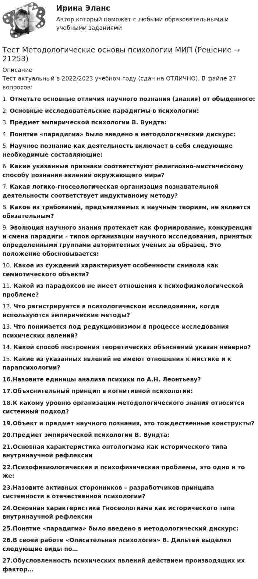      
          Описание
          Тест актуальный в 2022/2023 учебном году (сдан на ОТЛИЧНО). В файле 27 вопросов:1. Отметьте основные отличия научного познания (знания) от обыденного:2. Основные исследовательские парадигмы в психологии:3. Предмет эмпирической психологии В. Вундта:4. Понятие «парадигма» было введено в методологический дискурс:5. Научное познание как деятельность включает в себя следующие необходимые составляющие:6. Какие указанные признаки соответствуют религиозно-мистическому способу познания явлений окружающего мира?7. Какая логико-гносеологическая организация познавательной деятельности соответствует индуктивному методу?8. Какое из требований, предъявляемых к научным теориям, не является обязательным?9. Эволюция научного знания протекает как формирование, конкуренция и смена парадигм – типов организации научного исследования, принятых определенными группами авторитетных ученых за образец. Это положение обосновывается:10. Какое из суждений характеризует особенности символа как семиотического объекта?11. Какой из парадоксов не имеет отношения к психофизиологической проблеме?12. Что регистрируется в психологическом исследовании, когда используются эмпирические методы?13. Что понимается под редукционизмом в процессе исследования психических явлений?14. Какой способ построения теоретических объяснений указан неверно?15. Какие из указанных явлений не имеют отношения к мистике и к парапсихологии?16.Назовите единицы анализа психики по А.Н. Леонтьеву?17.Объяснительный принцип в когнитивной психологии:18.К какому уровню организации методологического знания относится системный подход?19.Объект и предмет научного познания, это тождественные конструкты?20.Предмет эмпирической психологии В. Вундта:21.Основная характеристика онтологизма как исторического типа внутринаучной рефлексии22.Психофизиологическая и психофизическая проблемы, это одно и то же:23.Назовите активных сторонников – разработчиков принципа системности в отечественной психологии?24.Основная характеристика Гносеологизма как исторического типа внутринаучной рефлексии25.Понятие «парадигма» было введено в методологический дискурс:26.В своей работе «Описательная психология» В. Дильтей выделял следующие виды по…27.Обусловленность психических явлений действием производящих их фактор…  
            
            
            тест менеджментТест Методологические основы психологии МИП Тест Методы психодиагностикиТест МИП Гендерная психологияТест МИП Основы психологического консультирования и немедицинской психотерапииТест МИП Психология семейных отношенийТест МИП Теории личности в отечественной и зарубежной психологииТест к разделу 3 (Возрастная анатомия, физиология и гигиена)Тест к теме Анализ и прогнозирование банкротства в системе антикризисного управленияТест ЛидерствоТест Лидерство 7 семестр МТИТест Логика. Ответы Синергия 80 балловТест Маркетинговые исследования (все ответы на тест сдано на 90 баллов август 2022, Синергия / МТИ / МосАП)Тест Маркетинговые стратегии (Синергия, Магистратура, Стратегический менеджмент, 4 семестр)