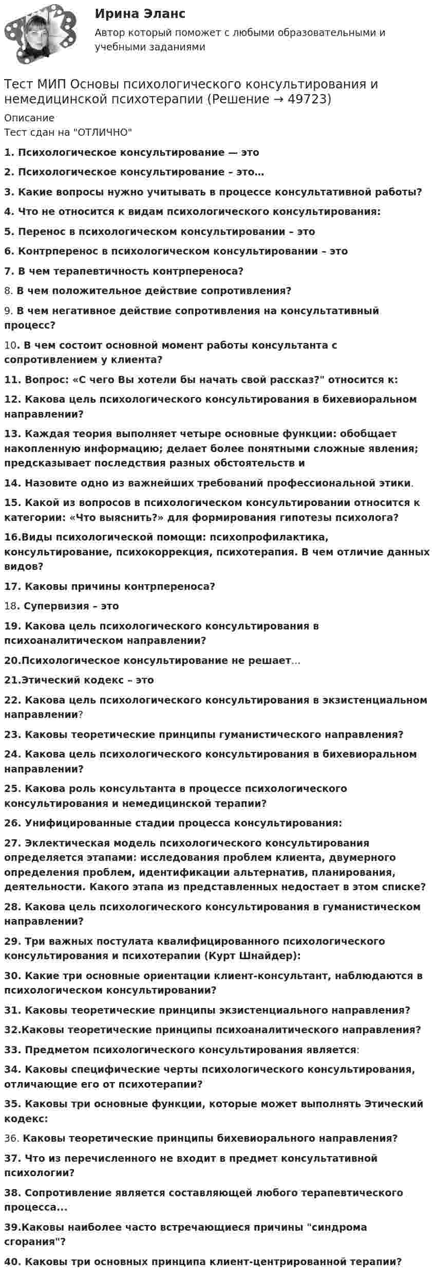      
            Описание
            Тест сдан на ОТЛИЧНО1. Психологическое консультирование — это2. Психологическое консультирование – это…3. Какие вопросы нужно учитывать в процессе консультативной работы?4. Что не относится к видам психологического консультирования:5. Перенос в психологическом консультировании – это6. Контрперенос в психологическом консультировании – это7. В чем терапевтичность контрпереноса?8. В чем положительное действие сопротивления?9. В чем негативное действие сопротивления на консультативный процесс?10. В чем состоит основной момент работы консультанта с сопротивлением у клиента?11. Вопрос: «С чего Вы хотели бы начать свой рассказ? относится к:12. Какова цель психологического консультирования в бихевиоральном направлении?13. Каждая теория выполняет четыре основные функции: обобщает накопленную информацию; делает более понятными сложные явления; предсказывает последствия разных обстоятельств и14. Назовите одно из важнейших требований профессиональной этики.15. Какой из вопросов в психологическом консультировании относится к категории: «Что выяснить?» для формирования гипотезы психолога?16.Виды психологической помощи: психопрофилактика, консультирование, психокоррекция, психотерапия. В чем отличие данных видов?17. Каковы причины контрпереноса?18. Cyпepвизия – это19. Какова цель психологического консультирования в психоаналитическом направлении?20.Психологическое консультирование не решает…21.Этический кодекс – это22. Какова цель психологического консультирования в экзистенциальном направлении?23. Каковы теоретические принципы гуманистического направления?24. Какова цель психологического консультирования в бихевиоральном направлении?25. Какова роль консультанта в процессе психологического консультирования и немедицинской терапии?26. Унифицированные стадии процесса консультирования:27. Эклектическая модель психологического консультирования определяется этапами: исследования проблем клиента, двумерного определения проблем, идентификации альтернатив, планирования, деятельности. Какого этапа из представленных недостает в этом списке?28. Какова цель психологического консультирования в гуманистическом направлении?29. Три важных постулата квалифицированного психологического консультирования и психотерапии (Курт Шнайдер):30. Какие три основные ориентации клиент-консультант, наблюдаются в психологическом консультировании?31. Каковы теоретические принципы экзистенциального направления?32.Каковы теоретические принципы психоаналитического направления?33. Предметом психологического консультирования является:34. Каковы специфические черты психологического консультирования, отличающие его от психотерапии?35. Каковы три основные функции, которые может выполнять Этический кодекс:36. Каковы теоретические принципы бихевиорального направления?37. Что из перечисленного не входит в предмет консультативной психологии?38. Сопротивление является составляющей любого терапевтического процесса...39.Каковы наиболее часто встречающиеся причины синдрома сгорания?40. Каковы три основных принципа клиент-центрированной терапии?  
            
            
            Тест МИП Гендерная психологияТест МИП Основы психологического консультирования и немедицинской психотерапииТест МИП Психология семейных отношенийТест МИП Теории личности в отечественной и зарубежной психологииТест МИП юридическая психологияТест МоделированиеТест  Налоговое правоТест Лидерство 7 семестр МТИТест Логика. Ответы Синергия 80 балловТест Маркетинговые исследования (все ответы на тест сдано на 90 баллов август 2022, Синергия / МТИ / МосАП)Тест Маркетинговые стратегии (Синергия, Магистратура, Стратегический менеджмент, 4 семестр)тест материаловедениетест менеджментТест Методологические основы психологии МИП 