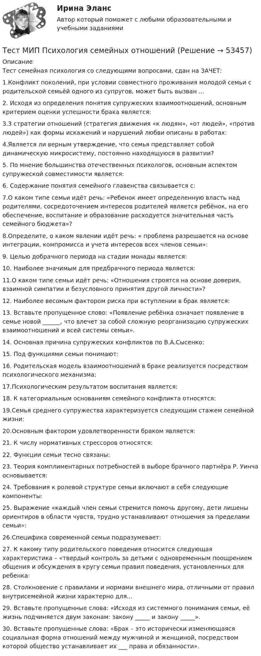      
            Описание
            Тест семейная психология со следующими вопросами, сдан на ЗАЧЕТ:1.Конфликт поколений, при условии совместного проживания молодой семьи с родительской семьёй одного из супругов, может быть вызван ...2. Исходя из определения понятия супружеских взаимоотношений, основным критерием оценки успешности брака является:3.3 стратегии отношений (стратегия движения «к людям», «от людей», «против людей») как формы искажений и нарушений любви описаны в работах:4.Является ли верным утверждение, что семья представляет собой динамическую микросистему, постоянно находящуюся в развитии?5. По мнение большинства отечественных психологов, основным аспектом супружеской совместимости является:6. Содержание понятия семейного главенства связывается с:7.О каком типе семьи идёт речь: «Ребенок имеет определенную власть над родителями, сосредоточением интересов родителей является ребёнок, на его обеспечение, воспитание и образование расходуется значительная часть семейного бюджета»?8.Определите, о каком явлении идёт речь: « проблема разрешается на основе интеграции, компромисса и учета интересов всех членов семьи»:9. Целью добрачного периода на стадии монады является:10. Наиболее значимым для предбрачного периода является:11.О каком типе семьи идёт речь: «Отношения строятся на основе доверия, взаимной симпатии и безусловного принятия другой личности»?12. Наиболее весомым фактором риска при вступлении в брак является:13. Вставьте пропущенное слово: «Появление ребёнка означает появление в семье новой ______, что влечет за собой сложную реорганизацию супружеских взаимоотношений и всей системы семьи».14. Основная причина супружеских конфликтов по В.А.Сысенко:15. Под функциями семьи понимают:16. Родительская модель взаимоотношений в браке реализуется посредством психологического механизма:17.Психологическим результатом воспитания является:18. К категориальным основаниям семейного конфликта относятся:19.Семья среднего супружества характеризуется следующим стажем семейной жизни:20.Основным фактором удовлетворенности браком является:21. К числу нормативных стрессоров относятся:22. Функции семьи тесно связаны:23. Теория комплиментарных потребностей в выборе брачного партнёра Р. Уинча основывается:24. Требования к ролевой структуре семьи включают в себя следующие компоненты:25. Выражение «каждый член семьи стремится помочь другому, дети лишены ориентиров в области чувств, трудно устанавливают отношения за пределами семьи»:26.Специфика современной семьи подразумевает:27. К какому типу родительского поведения относится следующая характеристика – «твердый контроль за детьми с одновременным поощрением общения и обсуждения в кругу семьи правил поведения, установленных для ребенка:28. Столкновение с правилами и нормами внешнего мира, отличными от правил внутрисемейной жизни характерно для...29. Вставьте пропущенные слова: «Исходя из системного понимания семьи, её жизнь подчиняется двум законам: закону _____ и закону _____».30. Вставьте пропущенные слова: «Брак – это исторически изменяющаяся социальная форма отношений между мужчиной и женщиной, посредством которой общество устанавливает их ___ права и обязанности».  
            
            
            Тест МИП Основы психологического консультирования и немедицинской психотерапииТест МИП Психология семейных отношенийТест МИП Теории личности в отечественной и зарубежной психологииТест МИП юридическая психологияТест МоделированиеТест  Налоговое правоТЕСТ «Налоговое право»Тест Логика. Ответы Синергия 80 балловТест Маркетинговые исследования (все ответы на тест сдано на 90 баллов август 2022, Синергия / МТИ / МосАП)Тест Маркетинговые стратегии (Синергия, Магистратура, Стратегический менеджмент, 4 семестр)тест материаловедениетест менеджментТест Методологические основы психологии МИП Тест Методы психодиагностики
