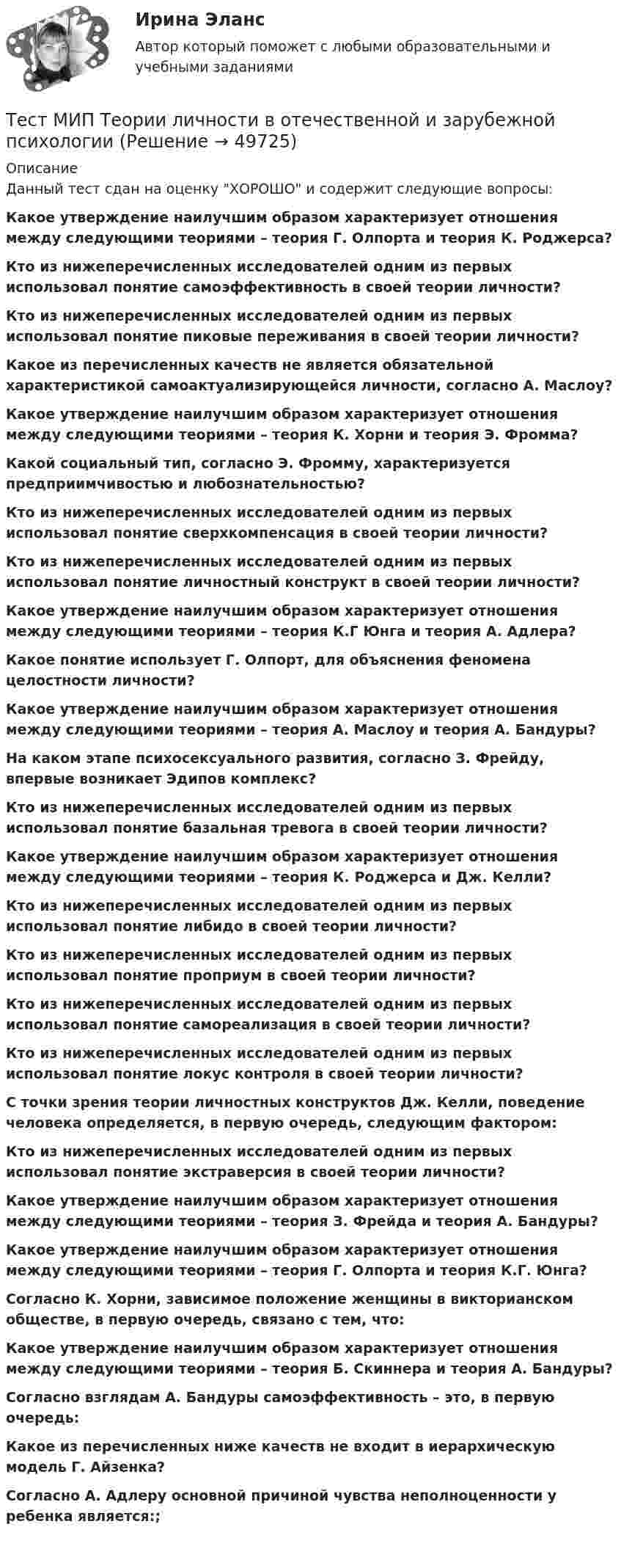     
            Описание
            Данный тест сдан на оценку ХОРОШО и содержит следующие вопросы:Какое утверждение наилучшим образом характеризует отношения между следующими теориями – теория Г. Олпорта и теория К. Роджерса?Кто из нижеперечисленных исследователей одним из первых использовал понятие самоэффективность в своей теории личности?Кто из нижеперечисленных исследователей одним из первых использовал понятие пиковые переживания в своей теории личности?Какое из перечисленных качеств не является обязательной характеристикой самоактуализирующейся личности, согласно А. Маслоу?Какое утверждение наилучшим образом характеризует отношения между следующими теориями – теория К. Хорни и теория Э. Фромма?Какой социальный тип, согласно Э. Фромму, характеризуется предприимчивостью и любознательностью?Кто из нижеперечисленных исследователей одним из первых использовал понятие сверхкомпенсация в своей теории личности?Кто из нижеперечисленных исследователей одним из первых использовал понятие личностный конструкт в своей теории личности?Какое утверждение наилучшим образом характеризует отношения между следующими теориями – теория К.Г Юнга и теория А. Адлера?Какое понятие использует Г. Олпорт, для объяснения феномена целостности личности?Какое утверждение наилучшим образом характеризует отношения между следующими теориями – теория А. Маслоу и теория А. Бандуры?На каком этапе психосексуального развития, согласно З. Фрейду, впервые возникает Эдипов комплекс?Кто из нижеперечисленных исследователей одним из первых использовал понятие базальная тревога в своей теории личности?Какое утверждение наилучшим образом характеризует отношения между следующими теориями – теория К. Роджерса и Дж. Келли?Кто из нижеперечисленных исследователей одним из первых использовал понятие либидо в своей теории личности?Кто из нижеперечисленных исследователей одним из первых использовал понятие проприум в своей теории личности?Кто из нижеперечисленных исследователей одним из первых использовал понятие самореализация в своей теории личности?Кто из нижеперечисленных исследователей одним из первых использовал понятие локус контроля в своей теории личности?С точки зрения теории личностных конструктов Дж. Келли, поведение человека определяется, в первую очередь, следующим фактором:Кто из нижеперечисленных исследователей одним из первых использовал понятие экстраверсия в своей теории личности?Какое утверждение наилучшим образом характеризует отношения между следующими теориями – теория З. Фрейда и теория А. Бандуры?Какое утверждение наилучшим образом характеризует отношения между следующими теориями – теория Г. Олпорта и теория К.Г. Юнга?Согласно К. Хорни, зависимое положение женщины в викторианском обществе, в первую очередь, связано с тем, что:Какое утверждение наилучшим образом характеризует отношения между следующими теориями – теория Б. Скиннера и теория А. Бандуры?Согласно взглядам А. Бандуры самоэффективность – это, в первую очередь:Какое из перечисленных ниже качеств не входит в иерархическую модель Г. Айзенка?Согласно А. Адлеру основной причиной чувства неполноценности у ребенка является:;   
            
            
            Тест МИП Психология семейных отношенийТест МИП Теории личности в отечественной и зарубежной психологииТест МИП юридическая психологияТест МоделированиеТест  Налоговое правоТЕСТ «Налоговое право»Тест на ответ. Основы организационного поведения. МИТУТест Маркетинговые исследования (все ответы на тест сдано на 90 баллов август 2022, Синергия / МТИ / МосАП)Тест Маркетинговые стратегии (Синергия, Магистратура, Стратегический менеджмент, 4 семестр)тест материаловедениетест менеджментТест Методологические основы психологии МИП Тест Методы психодиагностикиТест МИП Гендерная психология