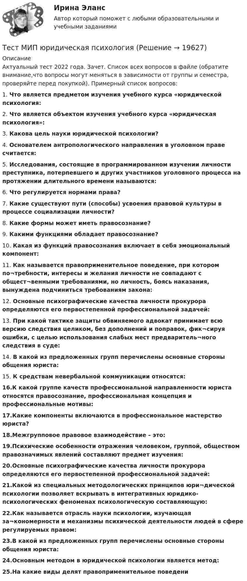     
          Описание
          Актуальный тест 2022 года. Зачет. Список всех вопросов в файле (обратите внимание,что вопросы могут меняться в зависимости от группы и семестра, проверяйте перед покупкой). Примерный список вопросов:1. Что является предметом изучения учебного курса «юридической психология:2. Что является объектом изучения учебного курса «юридическая психология»:3. Какова цель науки юридической психологии?4. Основателем антропологического направления в уголовном праве считается:5. Исследования, состоящие в программированном изучении личности преступника, потерпевшего и других участников уголовного процесса на протяжении длительного времени называются:6. Что регулируется нормами права?7. Какие существуют пути (способы) усвоения правовой культуры в процессе социализации личности? 8. Какие формы может иметь правосознание? 9. Какими функциями обладает правосознание? 10. Какая из функций правосознания включает в себя эмоциональный компонент:11. Как называется правоприменительное поведение, при котором по¬требности, интересы и желания личности не совпадают с общест¬венными требованиями, но личность, боясь наказания, вынуждена подчиниться требованиям закона:12. Основные психографические качества личности прокурора определяются его первостепенной профессиональной задачей:13. При какой тактике защиты обвиняемого адвокат принимает всю версию следствия целиком, без дополнений и поправок, фик¬сируя ошибки, с целью использования слабых мест предваритель¬ного следствия в суде:14. В какой из предложенных групп перечислены основные стороны общения юриста:15. К средствам невербальной коммуникации относятся:16.К какой группе качеств профессиональной направленности юриста относятся правосознание, профессиональная концепция и профессиональные мотивы:17.Какие компоненты включаются в профессиональное мастерство юриста?18.Межгрупповое правовое взаимодействие – это:19.Психические особенности отражения человеком, группой, обществом правозначимых явлений составляют предмет изучения:20.Основные психографические качества личности прокурора определяются его первостепенной профессиональной задачей:21.Какой из специальных методологических принципов юри¬дической психологии позволяет вскрывать в интегративных юридико-психологических феноменах психологическую составляющую:22.Как называется отрасль науки психологии, изучающая за¬кономерности и механизмы психической деятельности людей в сфере регулируемых правом:23.В какой из предложенных групп перечислены основные стороны общения юриста:24.Основным методом в юридической психологии является метод:25.На какие виды делят правоприменительное поведени  
            
            
            Тест МИП Теории личности в отечественной и зарубежной психологииТест МИП юридическая психологияТест МоделированиеТест  Налоговое правоТЕСТ «Налоговое право»Тест на ответ. Основы организационного поведения. МИТУТест на проверку нормативно-теоретических знаний воспитателяТест Маркетинговые стратегии (Синергия, Магистратура, Стратегический менеджмент, 4 семестр)тест материаловедениетест менеджментТест Методологические основы психологии МИП Тест Методы психодиагностикиТест МИП Гендерная психологияТест МИП Основы психологического консультирования и немедицинской психотерапии