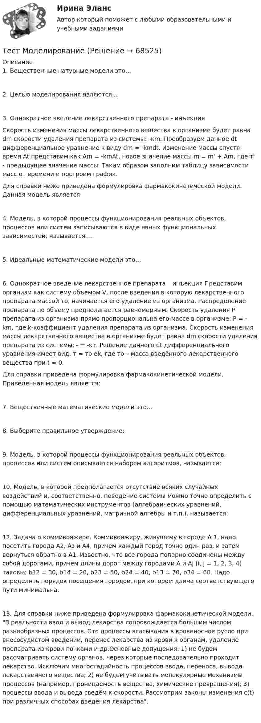      
            Описание
            	1.  Вещественные натурные модели это…	2.  Целью моделирования являются…	3.  Однократное введение лекарственного препарата - инъекция	Скорость изменения массы лекарственного вещества в организме будет равна dm скорости удаления препарата из системы: -кm. Преобразуем данное dt дифференциальное уравнение к виду dm = -kmdt. Изменение массы спустя время At представим как Am = -kmAt, новое значение массы m = m' + Am, где т' - предыдущее значение массы. Таким образом заполним таблицу зависимости масс от времени и построим график. 	Для справки ниже приведена формулировка фармакокинетической модели. Данная модель является:	4.  Модель, в которой процессы функционирования реальных объектов, процессов или систем записываются в виде явных функциональных зависимостей, называется …	5.  Идеальные математические модели это…	6.  Однократное введение лекарственное препарата – инъекция Представим организм как систему объемом V, после введения в которую лекарственного препарата массой то, начинается его удаление из организма. Распределение препарата по объему предполагается равномерным. Скорость удаления Р препарата из организма прямо пропорциональна его массе в организме: Р = - km, где k-коэффициент удаления препарата из организма. Скорость изменения массы лекарственного вещества в организме будет равна dm скорости удаления препарата из системы: - = -кт. Решение данного dt дифференциального уравнения имеет вид: т = то еk, где то – масса введённого лекарственного вещества при t = 0.	Для справки приведена формулировка фармакокинетической модели. Приведенная модель является:	7.  Вещественные математические модели это…	8.  Выберите правильное утверждение:	9.  Модель, в которой процессы функционирования реальных объектов, процессов или систем описывается набором алгоритмов, называется:	10.           Модель, в которой предполагается отсутствие всяких случайных воздействий и, соответственно, поведение системы можно точно определить с помощью математических инструментов (алгебраических уравнений, дифференциальных уравнений, матричной алгебры и т.п.), называется:	12.       Задача о коммивояжере. Коммивояжеру, живущему в городе А 1, надо посетить города А2, Аз и А4, причем каждый город точно один раз, и затем вернуться обратно в А1. Известно, что все города попарно соединены между собой дорогами, причем длины дорог между городами А и Аj (i, j = 1, 2, 3, 4) таковы: b12 = 30, b14 = 20, b23 = 50, b24 = 40, b13 = 70, b34 = 60. Надо определить порядок посещения городов, при котором длина соответствующего пути минимальна.	13.       Для справки ниже приведена формулировка фармакокинетической модели. В реальности ввод и вывод лекарства сопровождается большим числом разнообразных процессов. Это процессы всасывания в кровеносное русло при внесосудистом введении, перенос лекарства из крови к органам, удаление препарата из крови почками и др.Основные допущения: 1) не будем рассматривать систему органов, через которые последовательно проходит лекарство. Исключим многостадийность процессов ввода, переноса, вывода лекарственного вещества; 2) не будем учитывать молекулярные механизмы процессов (например, проницаемость вещества, химические превращения); 3) процессы ввода и вывода сведём к скорости. Рассмотрим законы изменения с(t) при различных способах введения лекарства.    
            
            
            Тест МИП юридическая психологияТест МоделированиеТест  Налоговое правоТЕСТ «Налоговое право»Тест на ответ. Основы организационного поведения. МИТУТест на проверку нормативно-теоретических знаний воспитателяТест Научное мышление, психолого-педагогические аспекты Синергия (Synergy), 47 вопросов!тест материаловедениетест менеджментТест Методологические основы психологии МИП Тест Методы психодиагностикиТест МИП Гендерная психологияТест МИП Основы психологического консультирования и немедицинской психотерапииТест МИП Психология семейных отношений
