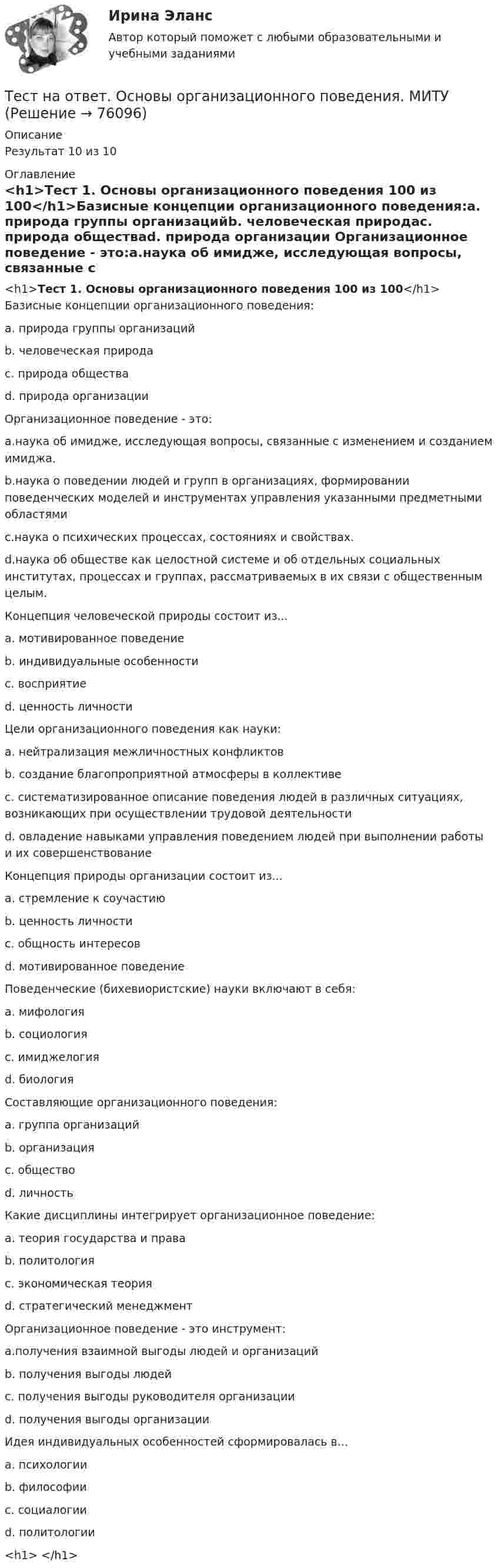     
            Описание
            Результат 10 из 10 
            Оглавление
            <h1>Тест 1. Основы организационного поведения 100 из 100</h1>Базисные концепции организационного поведения:a. природа группы организацийb. человеческая природаc. природа обществаd. природа организации Организационное поведение - это:a.наука об имидже, исследующая вопросы, связанные с изменением и созданием имиджа.b.наука о поведении людей и групп в организациях, формировании поведенческих моделей и инструментах управления указанными предметными областямиc.наука о психических процессах, состояниях и свойствах.d.наука об обществе как целостной системе и об отдельных социальных институтах, процессах и группах, рассматриваемых в их связи с общественным целым. Концепция человеческой природы состоит из...a. мотивированное поведениеb. индивидуальные особенностиc. восприятиеd. ценность личности Цели организационного поведения как науки:a. нейтрализация межличностных конфликтовb. создание благопроприятной атмосферы в коллективеc. систематизированное описание поведения людей в различных ситуациях, возникающих при осуществлении трудовой деятельностиd. овладение навыками управления поведением людей при выполнении работы и их совершенствование Концепция природы организации состоит из...a. стремление к соучастиюb. ценность личностиc. общность интересовd. мотивированное поведение Поведенческие (бихевиористские) науки включают в себя:a. мифологияb. социологияc. имиджелогияd. биология Составляющие организационного поведения:a. группа организацийb. организацияc. обществоd. личность Какие дисциплины интегрирует организационное поведение:a. теория государства и праваb. политологияc. экономическая теорияd. стратегический менеджмент Организационное поведение - это инструмент:a.получения взаимной выгоды людей и организацийb. получения выгоды людейc. получения выгоды руководителя организацииd. получения выгоды организации Идея индивидуальных особенностей сформировалась в...a. психологииb. философииc. социалогииd. политологии<h1> </h1>  
            
            
            ТЕСТ «Налоговое право»Тест на ответ. Основы организационного поведения. МИТУТест на проверку нормативно-теоретических знаний воспитателяТест Научное мышление, психолого-педагогические аспекты Синергия (Synergy), 47 вопросов!ТЕСТ. НЕМЕЦКАЯ КЛАССИЧЕСКАЯ ФИЛОСОФИЯ. 100 %Тест Нормативно – правовая база осуществления страховой деятельности. Классификация и оценка рисковТест Обзор психологических техникТест Методы психодиагностикиТест МИП Гендерная психологияТест МИП Основы психологического консультирования и немедицинской психотерапииТест МИП Психология семейных отношенийТест МИП Теории личности в отечественной и зарубежной психологииТест МИП юридическая психологияТест Моделирование