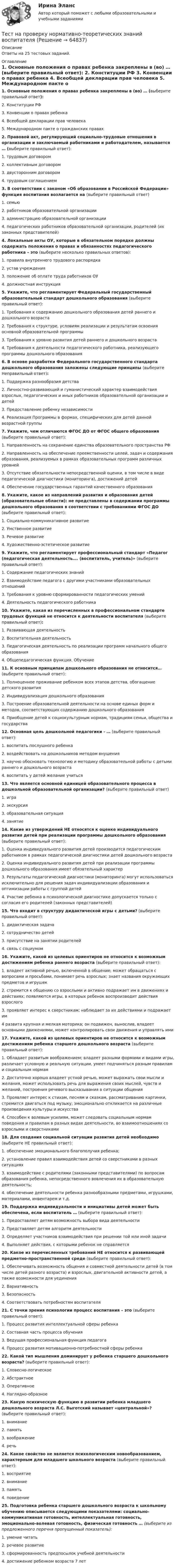      
            Описание
            Ответы на 25 тестовых заданий. 
            Оглавление
             1.     Основные положения о правах ребенка закреплены в (во) … (выберите правильный ответ):	2.     Конституции РФ	3.     Конвенции о правах ребенка	4.     Всеобщей декларации прав человека	5.     Международном пакте о гражданских правах   2. Правовой акт, регулирующий социально-трудовые отношения в организации и заключаемый работниками и работодателем, называется … (выберите правильный ответ):	1.     трудовым договором	2.     коллективным договором	3.     двусторонним договором	4.     трудовым соглашением   3. В соответствии с законом «Об образовании в Российской Федерации» функция воспитания возлагается на (выберите правильный ответ)	1.     семью	2.     работников образовательной организации	3.     администрацию образовательной организации	4.     педагогических работников образовательной организации, родителей (их законных представителей)   4. Локальные акты ОУ, которые в обязательном порядке должны содержать положения о правах и обязанностях педагогического работника – это (выберите несколько правильных ответов):	1.     правила внутреннего трудового распорядка	2.     устав учреждения	3.     положение об оплате труда работников ОУ	4.     должностная инструкция   5. Укажите, что регламентирует Федеральный государственный образовательный стандарт дошкольного образования (выберите правильный ответ):	1.     Требования к содержанию дошкольного образования детей раннего и дошкольного возраста	2.     Требования к структуре, условиям реализации и результатам освоения основной образовательной программы 	3.     Требования к уровню развития детей раннего и дошкольного возраста	4.     Требования к деятельности педагогического работника, реализующего программы дошкольного образования  6. В основе разработки Федерального государственного стандарта дошкольного образования заложены следующие принципы (выберите Неправильный ответ):	1.  Поддержка разнообразия детства	2. Личностно-развивающий и гуманистический характер взаимодействия взрослых, педагогических и иных работников образовательной организации и детей	3. Предоставление ребенку независимости	4. Реализация Программы в формах, специфических для детей данной возрастной группы  7.  Укажите, чем отличаются ФГОС ДО от ФГОС общего образования (выберите правильный ответ):	1. Направленность на сохранение единства образовательного пространства РФ	2. Направленность на обеспечение преемственности целей, задач и содержания образования, реализуемых в рамках образовательных программ различных уровней	3. Отсутствие обязательности непосредственной оценки, в том числе в виде педагогической диагностики (мониторинга), достижений детей 	4. Обеспечение государственных гарантий качественного образования   8.  Укажите, какое из направлений развития и образования детей (образовательные области): не представлены в содержании программы дошкольного образования в соответствии с требованиями ФГОС ДО (выберите правильный ответ):	1.     Социально-коммуникативное развитие	2.     Умственное развитие	3.     Речевое развитие	4.     Художественно-эстетическое развитие   9. Укажите, что регламентирует профессиональный стандарт «Педагог (педагогическая деятельность…. (воспитатель, учитель)» (выберите правильный ответ):	1.   Содержание педагогических знаний	2. Взаимодействие педагога с другими участниками образовательных отношений 	3.  Требования к уровню сформированности педагогических умений	4.  Деятельность педагогического работника   10. Укажите, какая из перечисленных в профессиональном стандарте трудовых функций не относится к деятельности воспитателя (выберите правильный ответ):	1.     Развивающая деятельность	2.     Воспитательная деятельность 	3.     Педагогическая деятельность по реализации программ начального общего образования	4.   Общепедагогическая функция. Обучение    11. К основным принципам дошкольного образования не относится… (выберите правильный ответ):	1.     Полноценное проживание ребенком всех этапов детства, обогащение детского развития	2.     Индивидуализация дошкольного образования	3.     Построение образовательной деятельности на основе единых форм и методов, соответствующих содержанию дошкольного образования 	4.     Приобщение детей к социокультурным нормам, традициям семьи, общества и государства   12. Основная цель дошкольной педагогики - … (выберите правильный ответ):	1. воспитать послушного ребенка	2. воздействовать на дошкольников методом внушения	3. научно обосновать технологию и методику образовательной работы с детьми раннего и дошкольного возраста	4. воспитать у детей желание учиться   13.  Что является основной единицей образовательного процесса в дошкольной образовательной организации? (выберите правильный ответ)	1. игра	2. экскурсия 	3. образовательная ситуация	4.  занятие  14. Какие из утверждений НЕ относятся к оценке индивидуального развития детей при реализации программы дошкольного образования (выберите правильный ответ):	1. Оценка индивидуального развития детей производится педагогическим работником в рамках педагогической диагностики детей дошкольного возраста 	2. Оценка индивидуального развития детей при реализации программы дошкольного образования имеет обязательный характер	3. Результаты педагогической диагностики (мониторинга) могут использоваться исключительно для решения задач индивидуализации образования и оптимизации работы с группой детей	4. Участие ребенка в психологической диагностике допускается только с согласия его родителей (законных представителей)    15. Что входит в структуру дидактической игры с детьми? (выберите правильный ответ):	1. дидактическая задача	2. сотрудничество детей	3. присутствие на занятии родителей	4. связь с социумом   16. Укажите, какой из целевых ориентиров не относится к возможным достижениям ребенка раннего возраста (выберите правильный ответ):	1. владеет активной речью, включенной в общение; может обращаться с вопросами и просьбами, понимает речь взрослых; знает названия окружающих предметов и игрушек	2. стремится к общению со взрослыми и активно подражает им в движениях и действиях; появляются игры, в которых ребенок воспроизводит действия взрослого	3. проявляет интерес к сверстникам; наблюдает за их действиями и подражает им	4 развита крупная и мелкая моторика; он подвижен, вынослив, владеет основными движениями, может контролировать свои движения и управлять ими  17. Укажите, какой из целевых ориентиров не относится к возможным достижениям ребенка старшего дошкольного возраста (выберите правильный ответ):	1. Обладает развитым воображением; владеет разными формами и видами игры, различает условную и реальную ситуации, умеет подчиняться разным правилам и социальным нормам	2. Достаточно хорошо владеет устной речью, может выражать свои мысли и желания, может использовать речь для выражения своих мыслей, чувств и желаний, построения речевого высказывания в ситуации общения	3. Проявляет интерес к стихам, песням и сказкам, рассматриванию картинки, стремится двигаться под музыку; эмоционально откликается на различные произведения культуры и искусства	4. Способен к волевым усилиям, может следовать социальным нормам поведения и правилам в разных видах деятельности, во взаимоотношениях со взрослыми и сверстниками   18. Для создания социальной ситуации развития детей необходимо (выберите НЕ правильный ответ):	1. обеспечение эмоционального благополучия ребенка;	2. установление правил взаимодействия детей со сверстниками в разных ситуациях	3. взаимодействие с родителями (законными представителями) по вопросам образования ребенка, непосредственного вовлечения их в образовательную деятельность; 	4. обеспечение деятельности ребенка разнообразными предметами, игрушками, материалами, инвентарем и т.д.  19. Поддержка индивидуальности и инициативы детей может быть обеспечена, если воспитатель … (выберите правильный ответ):	1.     Предоставляет детям возможность выбора вида деятельности	2.     Представляет детям алгоритм деятельности	3.     Определяет участников взаимодействия при решении той или иной задачи	4.     Выполняет действия, с которыми ребенок не справляется    20. Какое из перечисленных требований НЕ относится к развивающей предметно-пространственной среде (выберите правильный ответ):	1.     Обеспечивать возможность общения и совместной деятельности детей (в том числе детей разного возраста) и взрослых, двигательной активности детей, а также возможности для уединения	2.     Вариативность	3.     Безопасность	4.     Соответствовать потребностям воспитателя  21. С точки зрения психологии процесс воспитания – это (выберите правильный ответ):	1.     Процесс развития интеллектуальной сферы ребенка	2.     Составная часть процесса обучения	3.     Ведущая профессиональная функция педагога	4.     Процесс развития мотивационно-потребностной сферы ребенка   22. Какой тип мышления доминирует у ребенка старшего дошкольного возраста? (выберите правильный ответ):	1.  Словесно-логическое	2.  Абстрактное	3.  Оперативное	4.  Наглядно-образное  23. Какую психическую функцию в развитии ребенка младшего дошкольного возраста Л.С. Выготский называет «центральной»? (выберите правильный ответ):	1. внимание	2. память	3. воображение	4. речь  24. Какое свойство не является психологическим новообразованием, характерным для младшего школьного возраста (выберите правильный ответ): 	1. восприятие	2. внимание	3. память	4.  поведение  25. Подготовка ребенка старшего дошкольного возраста к школьному обучению описывается следующими показателями: социально-коммуникативная готовность, интеллектуальная готовность, эмоционально-волевая готовность, физическая готовность … (выберите из предложенного перечня пропущенный показатель): 	1.  умение читать	2.  речевое развитие	3.  сформированность предпосылок учебной деятельности	4.  достижение ребенком возраста 7 лет   
            
            
            Тест на ответ. Основы организационного поведения. МИТУТест на проверку нормативно-теоретических знаний воспитателяТест Научное мышление, психолого-педагогические аспекты Синергия (Synergy), 47 вопросов!ТЕСТ. НЕМЕЦКАЯ КЛАССИЧЕСКАЯ ФИЛОСОФИЯ. 100 %Тест Нормативно – правовая база осуществления страховой деятельности. Классификация и оценка рисковТест Обзор психологических техникТестовое задание на экзамен/ дифференцированный зачет  по учебной дисциплине «Основы менеджмента» КПК № 2Тест МИП Гендерная психологияТест МИП Основы психологического консультирования и немедицинской психотерапииТест МИП Психология семейных отношенийТест МИП Теории личности в отечественной и зарубежной психологииТест МИП юридическая психологияТест МоделированиеТест  Налоговое право