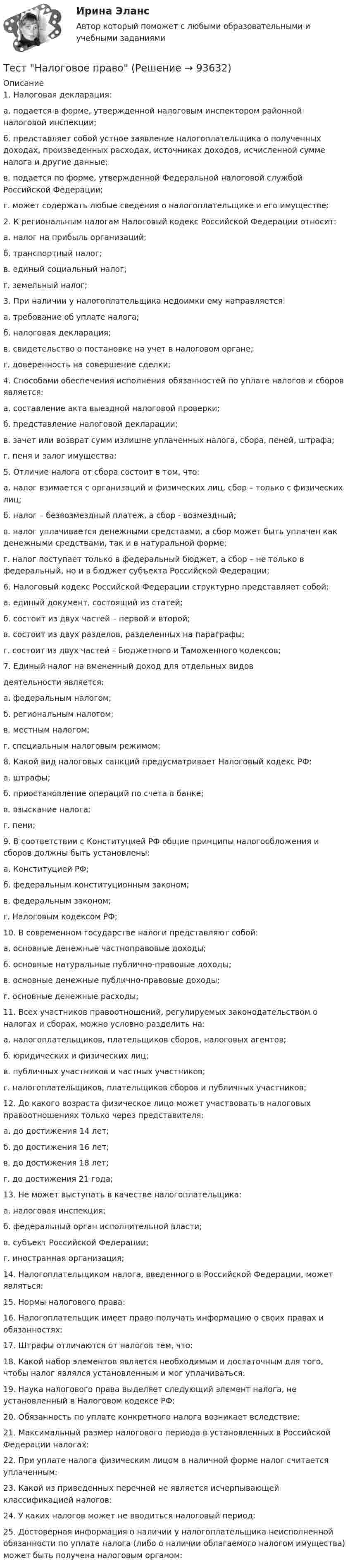     
            Описание
            1. Налоговая декларация:а. подается в форме, утвержденной налоговым инспектором районной налоговой инспекции;б. представляет собой устное заявление налогоплательщика о полученных доходах, произведенных расходах, источниках доходов, исчисленной сумме налога и другие данные;в. подается по форме, утвержденной Федеральной налоговой службой Российской Федерации;г. может содержать любые сведения о налогоплательщике и его имуществе;2. К региональным налогам Налоговый кодекс Российской Федерации относит:а. налог на прибыль организаций;б. транспортный налог;в. единый социальный налог;г. земельный налог;3. При наличии у налогоплательщика недоимки ему направляется:а. требование об уплате налога;б. налоговая декларация;в. свидетельство о постановке на учет в налоговом органе;г. доверенность на совершение сделки;4. Способами обеспечения исполнения обязанностей по уплате налогов и сборов является:а. составление акта выездной налоговой проверки;б. представление налоговой декларации;в. зачет или возврат сумм излишне уплаченных налога, сбора, пеней, штрафа;г. пеня и залог имущества;5. Отличие налога от сбора состоит в том, что:а. налог взимается с организаций и физических лиц, сбор – только с физических лиц;б. налог – безвозмездный платеж, а сбор - возмездный;в. налог уплачивается денежными средствами, а сбор может быть уплачен как денежными средствами, так и в натуральной форме;г. налог поступает только в федеральный бюджет, а сбор – не только в федеральный, но и в бюджет субъекта Российской Федерации;6. Налоговый кодекс Российской Федерации структурно представляет собой:а. единый документ, состоящий из статей;б. состоит из двух частей – первой и второй;в. состоит из двух разделов, разделенных на параграфы;г. состоит из двух частей – Бюджетного и Таможенного кодексов;7. Единый налог на вмененный доход для отдельных видовдеятельности является:а. федеральным налогом;б. региональным налогом;в. местным налогом;г. специальным налоговым режимом;8. Какой вид налоговых санкций предусматривает Налоговый кодекс РФ:а. штрафы;б. приостановление операций по счета в банке;в. взыскание налога;г. пени;9. В соответствии с Конституцией РФ общие принципы налогообложения и сборов должны быть установлены:а. Конституцией РФ;б. федеральным конституционным законом;в. федеральным законом;г. Налоговым кодексом РФ;10. В современном государстве налоги представляют собой:а. основные денежные частноправовые доходы;б. основные натуральные публично-правовые доходы;в. основные денежные публично-правовые доходы;г. основные денежные расходы;11. Всех участников правоотношений, регулируемых законодательством о налогах и сборах, можно условно разделить на:а. налогоплательщиков, плательщиков сборов, налоговых агентов;б. юридических и физических лиц;в. публичных участников и частных участников;г. налогоплательщиков, плательщиков сборов и публичных участников;12. До какого возраста физическое лицо может участвовать в налоговых правоотношениях только через представителя:а. до достижения 14 лет;б. до достижения 16 лет;в. до достижения 18 лет;г. до достижения 21 года;13. Не может выступать в качестве налогоплательщика:а. налоговая инспекция;б. федеральный орган исполнительной власти;в. субъект Российской Федерации;г. иностранная организация;14. Налогоплательщиком налога, введенного в Российской Федерации, может являться:15. Нормы налогового права:16. Налогоплательщик имеет право получать информацию о своих правах и обязанностях:17. Штрафы отличаются от налогов тем, что:18. Какой набор элементов является необходимым и достаточным для того, чтобы налог являлся установленным и мог уплачиваться:19. Наука налогового права выделяет следующий элемент налога, не установленный в Налоговом кодексе РФ:20. Обязанность по уплате конкретного налога возникает вследствие:21. Максимальный размер налогового периода в установленных в Российской Федерации налогах:22. При уплате налога физическим лицом в наличной форме налог считается уплаченным:23. Какой из приведенных перечней не является исчерпывающей классификацией налогов:24. У каких налогов может не вводиться налоговый период:25. Достоверная информация о наличии у налогоплательщика неисполненной обязанности по уплате налога (либо о наличии облагаемого налогом имущества) может быть получена налоговым органом:   
            
            
            Тест МоделированиеТест  Налоговое правоТЕСТ «Налоговое право»Тест на ответ. Основы организационного поведения. МИТУТест на проверку нормативно-теоретических знаний воспитателяТест Научное мышление, психолого-педагогические аспекты Синергия (Synergy), 47 вопросов!ТЕСТ. НЕМЕЦКАЯ КЛАССИЧЕСКАЯ ФИЛОСОФИЯ. 100 %тест менеджментТест Методологические основы психологии МИП Тест Методы психодиагностикиТест МИП Гендерная психологияТест МИП Основы психологического консультирования и немедицинской психотерапииТест МИП Психология семейных отношенийТест МИП Теории личности в отечественной и зарубежной психологии