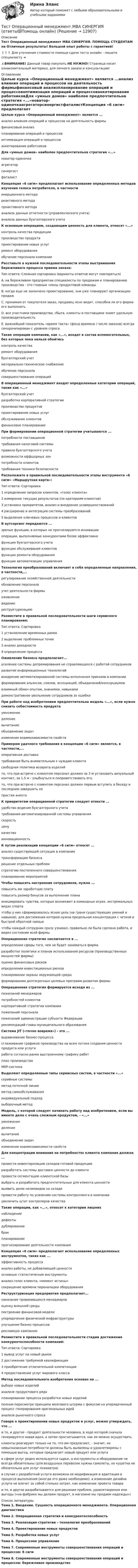     
          Описание
          Тест Операционный менеджмент МВА СИНЕРГИЯ. ПОМОЩЬ СТУДЕНТАМ на Отличные результаты! Большой опыт работы с гарантией!❗❗❗ Для уточнения стоимости помощи сдачи теста онлайн - пишите специалисту ➜ ⚠️ВНИМАНИЕ! Данный товар покупать НЕ НУЖНО! Страница носит ознакомительный материал, для личного заказа и консультации! 
          Оглавление
          Целью курса «Операционный менеджмент» является ...анализ влияния операций и процессов на деятельность фирмыфинансовый анализпланирование операций и процессовоптимизация операций и процессованкетирование работниковДля «умных домов» наиболее предпочтительна стратегия «...»новатор-одиночкаагрегаторсинергистфаталистКонцепция «6 сигм» предполагает использование определенных методов изучения голоса потребителя, в частностиинерционного методареактивного методапроактивного методаанализа данных отчетности (управленческого учета)анализа данных бухгалтерского учетаК основным операциям, создающим ценность для клиента, относят «...»контроль качества продукциипроизводство продуктапроектирование новых услугремонт оборудованияобучение персонала компанииРасставьте в нужной последовательности этапы выстраивания бережливого процесса приема заказа:Тип ответа: Сложная сортировка (варианты ответов могут повторяться)A. на бережливом предприятии специалисты по продажам и планированию производства - это главные члены продуктовой командыВ. когда еще не закончено проектирование, они уже планируют организацию продажС. принимая от покупателя заказ, продавец ясно видит, способна ли его фирма его выполнитьD. все участники производства, сбыта, клиенты и поставщики знают удельную производительностьЕ. важнейший показатель «время такта» (фонд времени / число заказов) всегда синхронизирован с уровнем спроса Такие операции компании, как «...», входят в состав вспомогательных, без которых пока нельзя обойтиськонтроль качестваремонт оборудованиябухгалтерский учетматериально-техническое снабжениеобучение персоналасовершенствование операций В операционный менеджмент входят определенные категории операций, такие как «...»бухгалтерский учетразработка корпоративной стратегиипроизводство продуктовпроектирование новых услугобслуживание клиентовфинансовое планирование При формировании операционной стратегии учитываются ...потребности поставщиковтребования налоговой системыправила бухгалтерского учетавозможности оффшорных зонпотребности клиентовтребования техники безопасности Расположите в правильной последовательности этапы инструмента «6 сигм» «Маршрутная карта»:Тип ответа: Сортировка1 определение запросов клиентов, «голос клиента»2 измерение текущих результатов (по критериям клиентов)3 установка приоритетов, анализ и внедрение усовершенствований4 расширение и интеграция системы преобразований5 выделение ключевых процессов и клиентов В аутсорсинг передаются ...зрелые функции, в которых не прогнозируются инновацииоперации, выполняемые конкурентами более эффективнофункции бухгалтерского учетафункции обслуживания клиентовфункции ремонта оборудованияфункции автоматизации управления Технология преобразований включает в себя определенные направления, в частности,...регулирование хозяйственной деятельностиобновление персоналаучет деятельности фирмыоживлениевидениереструктуризацию Разместите в правильной последовательности шаги сервисного планирования:Тип ответа: Сортировка1 установление временных рамок2 выделение проблемных точек3 анализ доходности4 определение процесса Оживление бизнеса предполагает...усиление системы депремирования не справляющихся с работой сотрудниковразвитие информационных технологийвнедрение автоматизированной системы исполнения приказов в компанииформирование альянсов, союзов, ассоциаций, объединений/консорциумоввзаимный обмен опытом, знаниями, навыкамидемонстративное увольнение сотрудников за ошибки При работе над изобретением предпочтительна модель «...», если нужно снизить себестоимость продуктаумножениеделениевычитаниеобъединение задачизменение взаимозависимости свойств Примером удачного требования в концепции «6 сигм» является, в частности,...оперативная доставкатребование быть внимательным к нуждам клиентасвободная политика возврата изделийто, что при встрече с клиентом персонал должен за 3 м установить визуальный контакт, за 1,5 м - улыбнуться и поприветствовать его,то, что при встрече с клиентом персонал должен первым вступить в беседу и последним завершить еепростая анкета К приоритетам операционной стратегии следует отнести ...удобство ведения бухгалтерского учетатребования автоматизированной системы управленияскоростьценукачествоинновационность К путям реализации концепции «6 сигм» относят ...анализ существующей ситуации в компаниитрансформацию бизнесарешение отдельных проблемстратегию постепенного совершенствованияпланирование мероприятий Чтобы повысить настроение сотрудников, нужно ...повысить им заработную платуповысить размер бонусов за выполнение планаинициировать чувства, которые возникают в командных играх, экстремальных видах спортачтобы у них сформировалась ясная цель (на грани существующих умений и навыков), для достижения которой нужна предельная концентрация с четкой и быстрой обратной связьючтобы каждый сотрудник сразу узнавал, правильно ли была сделана работа, и видел состояние всей фирмы Операционная стратегия заключается в ...определении сферы того, чем не будет заниматься фирмаразработке политики и планов использования ресурсов (производственных мощностей фирмы)оценке финансовых рисковопределении инвестиционных рисковпланировании охраны окружающей средыформировании долгосрочных целевых программ развития фирмы Операционная стратегия формируется исходя из ...пожеланий менеджеровпотребностей клиентовкорпоративной стратегии компаниипожеланий персоналапожеланий администрации субъекта Федерациирекомендаций главы муниципального образования Система JIT («точно вовремя») - это ...выравнивание бизнес-процессасглаживание графиков производства на всем потоке создания ценности продукта или услугиработа согласно ранее выстроенному графику работплан производстваMRP-система Выделяют определенные типы сервисных систем, в частности «...»серийные системыметод поточной линииметод самообслуживанияиндивидуальный подходвыборочный метод Модель, с которой следует начинать работу над изобретением, если вы имеете дело с очень сложным продуктом, - «...»умножениеделениевычитаниеобъединение задачизменение взаимозависимости свойств Для концентрации внимания на потребностях клиента компания должна ...провести инвентаризацию складов готовой продукцииразработать системы доставки ценности до клиентапровести сегментацию клиентской базывыбрать и разработать предпочтительные для клиента ценностивыявить долю неликвидов на складепровести работу по усилению системы контроллинга в компанииувеличить штат контролеров качества Такие операции, как «...», относят к категории лишнихнаблюдениедефектыдублированиебракпланированиепрогнозирование деятельности компании Концепция «6 сигм» предполагает использование определенных инструментов, таких как ...эффективность процессаанализ работы, не добавляющей ценностиосновные статистические инструментыанализ голос клиента, «момент истины»сокращение времени переналадки оборудования Реструктуризация предприятия предполагает...наказание провинившихся менеджеровоценку внешней средыпостроение финансовой моделиупорядочение физической инфраструктурыулучшение бизнес-процессоврекламную кампанию Разместите в правильной последовательности стадии достижения конкурентоспособности компаний:Тип ответа: Сортировка1 вывод услуг на новый рынок2 достижение требуемой квалификации3 приобретение отличительной компетенции4 предоставление услуг мирового класса Метод последовательного изобретения основан на ...выборе новых изделийанализе продуктового рядапланировании процесса разработки новых изделийполном пересмотре принципа мозгового штурма с фокусом на упорядоченный процесс генерирования оригинальных идейанализе рыночного спроса Говоря о проектировании новых продуктов и услуг, можно утверждать, что ...и то, и другое - продукт деятельности человека, в ходе которой сначала генерируется новая идея, а затем просчитывается, как ее можно осуществитьклиенты реагируют только на то, что им предлагают, - значит, их невысказанные потребности должны быть выявлены и удовлетворены с помощью выгод, которые предлагает новый продукт или услугав сфере услуг редко используется сырье, а инструменты и оборудование не всегда обязательны (для воздушных перевозок нужны самолеты, но кушетка не обязательна для услуг психиатра)в случае с разработкой услуги возможна ее модификация и адаптация в процессе выполнения (иногда это даже необходимо), а изменение дизайна услуги не влечет за собой столько затрат, как изменение проекта товараи то, и другое разрабатывается для решения проблем, удовлетворения или выгоды («на фабрике мы делаем продукт, в магазине мы продаем надежды») 
          Список литературы
          Тема 1. Введение. Сущность операционного менеджмента. Операционная диагностикаТема 2. Операционная стратегия и конкурентоспособностьТема 3. Реализация стратегии – технология преобразованийТема 4. Проектирование новых продуктовТема 5. Разработка новых услугТема 6. Процессное управлениеТема 7. Современные инструменты совершенствования операций и процессов: 6 сигмТема 8. Современные инструменты совершенствования операций и процессов: бережливое производство
            
            
            Тестовые материалы     1. Проблемы психотерапии и консультирования в применении к клинической психологи.  1.1. Психотерапия с позиций культурно-исторической концепции Л.С. Выготского. Психодинамическое учение о психической патологии.Тест Операционный менеджмент.МВА СИНЕРГИЯ (ответы💯Помощь онлайн)ТЕСТ | Основы архитектурных и строительных конструкций | Зачет по дисциплине Основы архитектурных и строительных конструкций. | РЭУ имени Г.В. Плеханова Тест. Основы коммерческой деятельности  Тест Основы философии (ДО, СпДО, ПНК, КП, ПДО)Тест Основы частной практикиТест педагогикаТестовые задания 1. Документ – это: 1. Зафиксированная на материальном носителе информация с реквизитами, позволяющими ее идентифицировать. 2. Носитель информации, используемой в целях регулирования социальных отношений. 3. Информация, зафиксированная любым способом на любом носителе. 2. Подлинник документа – это: 1. Первый или единственный экземпляр документа.Тестовые задания 1. Что из нижеперечисленного является свободным благом? а) атмосферный воздух; в) овощи и фрукты; в) табак; г) ядерное оружие.ТЕСТОВЫЕ ЗАДАНИЯ  «Актуальные вопросы оборота наркотических средств и психотропных веществ»Тестовые задания (Дисциплина: Безопасность жизнедеятельности)Тестовые задания по основе психологии ( ПНК) 3 раздел Тестовые задания по теме Культура и межкультурное взаимодействие в современном миреТестовые задания по экономике