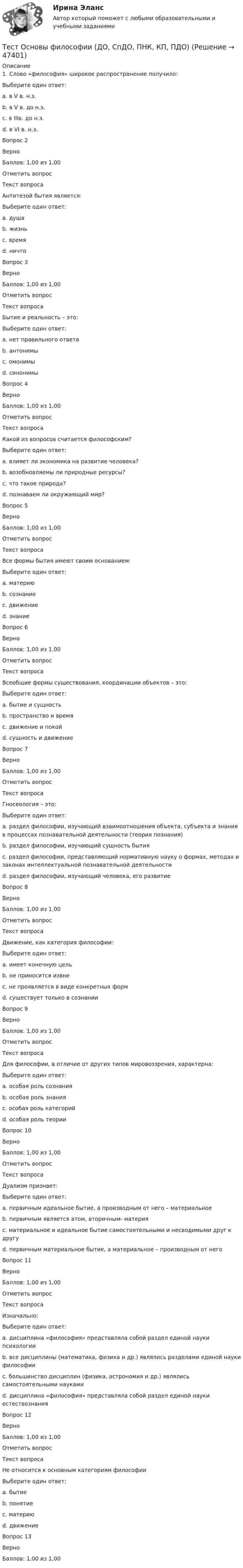     
            Описание
            1.     Слово «философия» широкое распространение получило:Выберите один ответ:a. в V в. н.э.b. в V в. до н.э. c. в IIIв. до н.э.d. в VI в. н.э.Вопрос 2ВерноБаллов: 1,00 из 1,00Отметить вопросТекст вопросаАнтитезой бытия является:Выберите один ответ:a. душаb. жизньc. времяd. ничто Вопрос 3ВерноБаллов: 1,00 из 1,00Отметить вопросТекст вопросаБытие и реальность – это:Выберите один ответ:a. нет правильного ответаb. антонимыc. омонимыd. синонимы Вопрос 4ВерноБаллов: 1,00 из 1,00Отметить вопросТекст вопросаКакой из вопросов считается философским?Выберите один ответ:a. влияет ли экономика на развитие человека?b. возобновляемы ли природные ресурсы?c. что такое природа?d. познаваем ли окружающий мир? Вопрос 5ВерноБаллов: 1,00 из 1,00Отметить вопросТекст вопросаВсе формы бытия имеют своим основанием:Выберите один ответ:a. материю b. сознаниеc. движениеd. знаниеВопрос 6ВерноБаллов: 1,00 из 1,00Отметить вопросТекст вопросаВсеобщие формы существования, координации объектов – это:Выберите один ответ:a. бытие и сущностьb. пространство и время c. движение и покойd. сущность и движениеВопрос 7ВерноБаллов: 1,00 из 1,00Отметить вопросТекст вопросаГносеология – это:Выберите один ответ:a. раздел философии, изучающий взаимоотношения объекта, субъекта и знания в процессах познавательной деятельности (теория познания) b. раздел философии, изучающий сущность бытияc. раздел философии, представляющий нормативную науку о формах, методах и законах интеллектуальной познавательной деятельностиd. раздел философии, изучающий человека, его развитиеВопрос 8ВерноБаллов: 1,00 из 1,00Отметить вопросТекст вопросаДвижение, как категория философии:Выберите один ответ:a. имеет конечную цельb. не приносится извне c. не проявляется в виде конкретных формd. существует только в сознанииВопрос 9ВерноБаллов: 1,00 из 1,00Отметить вопросТекст вопросаДля философии, в отличие от других типов мировоззрения, характерна:Выберите один ответ:a. особая роль сознания b. особая роль знанияc. особая роль категорийd. особая роль теорииВопрос 10ВерноБаллов: 1,00 из 1,00Отметить вопросТекст вопросаДуализм признает:Выберите один ответ:a. первичным идеальное бытие, а производным от него – материальноеb. первичным является атом, вторичным- материяc. материальное и идеальное бытие самостоятельными и несводимыми друг к другу d. первичным материальное бытие, а материальное – производным от негоВопрос 11ВерноБаллов: 1,00 из 1,00Отметить вопросТекст вопросаИзначально:Выберите один ответ:a. дисциплина «философия» представляла собой раздел единой науки психологииb. все дисциплины (математика, физика и др.) являлись разделами единой науки философии c. большинство дисциплин (физика, астрономия и др.) являлись самостоятельными наукамиd. дисциплина «философия» представляла собой раздел единой науки естествознанияВопрос 12ВерноБаллов: 1,00 из 1,00Отметить вопросТекст вопросаНе относится к основным категориям философии Выберите один ответ:a. бытиеb. понятие c. материюd. движениеВопрос 13ВерноБаллов: 1,00 из 1,00  
            
            
             Тест. Основы коммерческой деятельности  Тест Основы философии (ДО, СпДО, ПНК, КП, ПДО)Тест Основы частной практикиТест педагогикаТест по Анатомии ОДА (ответы Старфит)Тест по английскомуТест по английскому Getting rich some talent, a bit of inspiration and a lot of hard workТестовые задания (Дисциплина: Безопасность жизнедеятельности)Тестовые задания по основе психологии ( ПНК) 3 раздел Тестовые задания по теме Культура и межкультурное взаимодействие в современном миреТестовые задания по экономикеТестовые задания с решениями. 10 вопросов. Тема «СИСТЕМЫ ВНУТРИГОСУДАРСТВЕННОГО И МЕЖДУНАРОДНОГО ПРАВА»Тестовые материалы     1. Проблемы психотерапии и консультирования в применении к клинической психологи.  1.1. Психотерапия с позиций культурно-исторической концепции Л.С. Выготского. Психодинамическое учение о психической патологии.Тест Операционный менеджмент.МВА СИНЕРГИЯ (ответы💯Помощь онлайн)