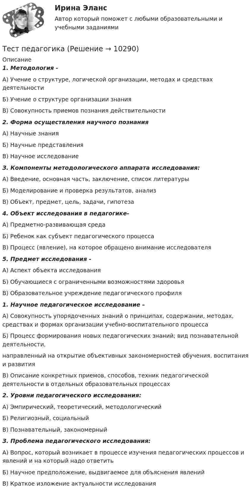     
          Описание
           1. Методология -А) Учение о структуре, логической организации, методах и средствах деятельностиБ) Учение о структуре организации знанияВ)  Совокупность приемов познания действительности 2. Форма осуществления научного познания А) Научные знанияБ) Научные представленияВ) Научное исследованиеЗ. Компоненты методологического аппарата исследования: А) Введение, основная часть, заключение, список литературыБ) Моделирование  и  проверка  результатов,  анализВ) Объект, предмет, цель, задачи, гипотеза4. Объект исследования в педагогике-А) Предметно-развивающая средаБ) Ребенок как субъект педагогического процессаВ) Процесс (явление), на которое обращено внимание исследователя5. Предмет исследования -А) Аспект объекта исследованияБ) Обучающиеся с ограниченными возможностями здоровья В) Образовательное учреждение педагогического профиля 1. Научное педагогическое исследование –А) Совокупность упорядоченных знаний о принципах, содержании, методах, средствах и формах организации учебно-воспитательного процессаБ) Процесс формирования новых педагогических знаний; вид познавательной деятельности,направленный на открытие объективных закономерностей обучения, воспитания и развитияВ) Описание конкретных приемов, способов, техник педагогической деятельности в отдельных образовательных процессах 2. Уровни педагогического исследования:А) Эмпирический, теоретический, методологическийБ) Религиозный, социальныйВ) Познавательный, закономерныйЗ. Проблема педагогического исследования:А) Вопрос, который возникает в процессе изучения педагогических процессов и явлений и на который надо ответитьБ) Научное предположение, выдвигаемое для объяснения явленийВ) Краткое изложение актуальности исследования  
            
            
            Тест Основы частной практикиТест педагогикаТест по Анатомии ОДА (ответы Старфит)Тест по английскомуТест по английскому Getting rich some talent, a bit of inspiration and a lot of hard workТест по английскому Just look at in the mirror, you are so dirty!Тест по английскому//РГУ им. А.Н. КосыгинаТестовые задания по теме Культура и межкультурное взаимодействие в современном миреТестовые задания по экономикеТестовые задания с решениями. 10 вопросов. Тема «СИСТЕМЫ ВНУТРИГОСУДАРСТВЕННОГО И МЕЖДУНАРОДНОГО ПРАВА»Тестовые материалы     1. Проблемы психотерапии и консультирования в применении к клинической психологи.  1.1. Психотерапия с позиций культурно-исторической концепции Л.С. Выготского. Психодинамическое учение о психической патологии.Тест Операционный менеджмент.МВА СИНЕРГИЯ (ответы💯Помощь онлайн)ТЕСТ | Основы архитектурных и строительных конструкций | Зачет по дисциплине Основы архитектурных и строительных конструкций. | РЭУ имени Г.В. Плеханова Тест. Основы коммерческой деятельности  