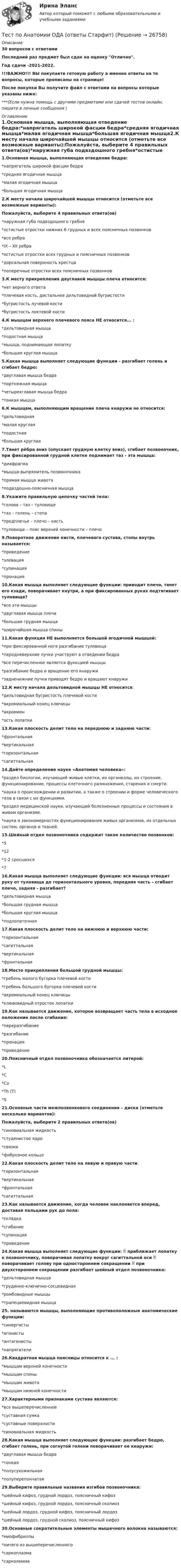     
          Описание
          30 вопросов с ответамиПоследний раз предмет был сдан на оценку Отлично.Год сдачи -2021-2022.!!!ВАЖНО!!! ВЫ покупаете готовую работу а именно ответы на те вопросы, которые прописаны на странице!После покупки Вы получите файл с ответами на вопросы которые указаны ниже:***(Если нужна помощь с другими предметами или сдачей тестов онлайн, пишите в личные сообщения  ) 
          Оглавление
          1.Основная мышца, выполняющая отведение бедра:*напрягатель широкой фасции бедра*средняя ягодичная мышца*малая ягодичная мышца*большая ягодичная мышца2.К месту начала широчайшей мышцы относится (отметьте все возможные варианты):Пожалуйста, выберите 4 правильных ответа(ов)*наружная губа подвздошного гребня*остистые отростки нижних 6 грудных и всех поясничных позвонков*все ребра*IX – XII ребра*остистые отростки всех грудных и поясничных позвонков*дорсальная поверхность крестца*поперечные отростки всех поясничных позвонков3.К месту прикрепления двуглавой мышцы плеча относится:*нет верного ответа*плечевая кость, дистальнее дельтовидной бугристости*бугристость лучевой кости*бугристость локтевой кости4.К мышцам верхнего плечевого пояса НЕ относится... : *дельтовидная мышца *подостная мышца *мышца, поднимающая лопатку *большая круглая мышца5.Какая мышца выполняет следующие функции - разгибает голень и сгибает бедро: *двуглавая мышца бедра *портняжная мышца *четырехглавая мышца бедра *тонкая мышца6.К мышцам, выполняющим вращение плеча кнаружи не относится: *дельтовидная *малая круглая *подостная *большая круглая7.Тянет рёбра вниз (опускает грудную клетку вниз), сгибает позвоночник, при фиксированной грудной клетке поднимает таз - эта мышца: *диафрагма *мышца-выпрямитель позвоночника *прямая мышца живота *подвздошно-поясничная мышца8.Укажите правильную цепочку частей тела:*голова – таз – туловище*таз – голень – стопа*предплечье – плечо – кисть*туловище – пояс верхней конечности – плечо9.Поворотное движение кисти, плечевого сустава, стопы внутрь называется:*приведение*элевация*супинация*пронация10.Какая мышца выполняет следующие функции: приводит плечо, тянет его кзади, поворачивает кнутри, а при фиксированных руках подтягивает туловище?*все эти мышцы *двуглавая мышца плеча *большая грудная мышца *широчайшая мышца спины11.Какая функция НЕ выполняется большой ягодичной мышцой: *при фиксированной ноге разгибание туловища *передневерхние пучки участвуют в отведении бедра *все перечисленное является функцией мышцы *разгибание бедра и вращение его кнаружи *задненижние пучки приводят бедро и вращают кнаружи12.К месту начала дельтовидной мышцы НЕ относится: *дельтовидная бугристость плечевой кости *акромиальный конец ключицы *акромион *ость лопатки13.Какая плоскость делит тело на переднюю и заднюю части:*фронтальная*вертикальная*горизонтальная*сагиттальная14.Дайте определение науке «Анатомия человека»: *раздел биологии, изучающий живые клетки, их органеллы, их строение, функционирование, процессы клеточного размножения, старения и смерти. *наука о происхождении и развитии, а также о строении и форме человеческого тела в связи с их функциями. *раздел медицинской науки, изучающий болезненные процессы и состояния в живом организме. *наука о закономерностях функционирования живых организмов, их отдельных систем, органов и тканей.15.Шейный отдел позвоночника содержит такое количество позвонков: *5 *12 *1-2 сросшихся *716.Какая мышца выполняет следующие функции: вся мышца отводит руку от туловища до горизонтального уровня, передняя часть – сгибает плечо, задняя - разгибает?*дельтовидная мышца*большая грудная мышца*большая круглая мышца*подлопаточная17.Какая плоскость делит тело на нижнюю и верхнюю части:*горизонтальная*сагиттальная*вертикальная*фронтальная18.Место прикрепления большой грудной мышцы: *гребень малого бугорка плечевой кости *гребень большого бугорка плечевой кости *акромиальный конец ключицы *клювовидный отросток лопатки19.Как называется движение, которое возвращает часть тела в исходное положение после сгибания:*переразгибание*разгибание*пронация*приведение20.Поясничный отдел позвоночника обозначается литерой:*L*C*Co*Th (T)*S21.Основные части межпозвонкового соединения – диска (отметьте несколько вариантов):Пожалуйста, выберите 2 правильных ответа(ов)*синовиальная жидкость*студенистое ядро*связки*фиброзное кольцо22.Какая плоскость делит тело на левую и правую части:*горизонтальная*вертикальная*фронтальная*сагиттальная23.Как называется движение, когда человек наклоняется вперед, доставая пальцами рук до пола: *складка *сгибание *супинация *приведение24.Какая мышца выполняет следующие функции:  приближает лопатку к позвоночнику, поворачивая лопатку вокруг сагиттальной оси  поворачивает голову при одностороннем сокращении  при двухстороннем сокращении разгибает шейный отдел позвоночника:*дельтовидная мышца*грудинно-ключично-сосцевидная*ромбовидные мышцы*трапециевидная мышца25. называются мышцы, выполняющие противоположные анатомические функции:*синергисты*агонисты*антагонисты*напрягатели26.Квадратная мышца поясницы относится к ... :*мышцам верхней конечности*мышцам спины*мышцам живота*мышцам нижней конечности27.Характерными признаками сустава являются:*все вышеперечисленное*суставная сумка*суставные поверхности*синовиальная жидкость28.Какая мышца выполняет следующие функции: разгибает бедро, сгибает голень, при согнутой голени поворачивает ее кнаружи:*двуглавая мышца бедра*тонкая*полусухожильная*полуперепончатая29.Выберите правильные названия изгибов позвоночника:*шейный кифоз, грудной лордоз, поясничный кифоз*шейный кифоз, грудной лордоз, поясничный сколиоз*шейный лордоз, грудной кифоз, поясничный лордоз*шейный лордоз, грудной сколиоз, поясничный кифоз30.Основные сократительные элементы мышечного волокна называются:*миофибриллы*ничего из вышеперечисленного*саркоплазма*сарколемма 
            
            
            Тест педагогикаТест по Анатомии ОДА (ответы Старфит)Тест по английскомуТест по английскому Getting rich some talent, a bit of inspiration and a lot of hard workТест по английскому Just look at in the mirror, you are so dirty!Тест по английскому//РГУ им. А.Н. КосыгинаТест по английскому (Синергия) Тестовые задания по экономикеТестовые задания с решениями. 10 вопросов. Тема «СИСТЕМЫ ВНУТРИГОСУДАРСТВЕННОГО И МЕЖДУНАРОДНОГО ПРАВА»Тестовые материалы     1. Проблемы психотерапии и консультирования в применении к клинической психологи.  1.1. Психотерапия с позиций культурно-исторической концепции Л.С. Выготского. Психодинамическое учение о психической патологии.Тест Операционный менеджмент.МВА СИНЕРГИЯ (ответы💯Помощь онлайн)ТЕСТ | Основы архитектурных и строительных конструкций | Зачет по дисциплине Основы архитектурных и строительных конструкций. | РЭУ имени Г.В. Плеханова Тест. Основы коммерческой деятельности  Тест Основы философии (ДО, СпДО, ПНК, КП, ПДО)