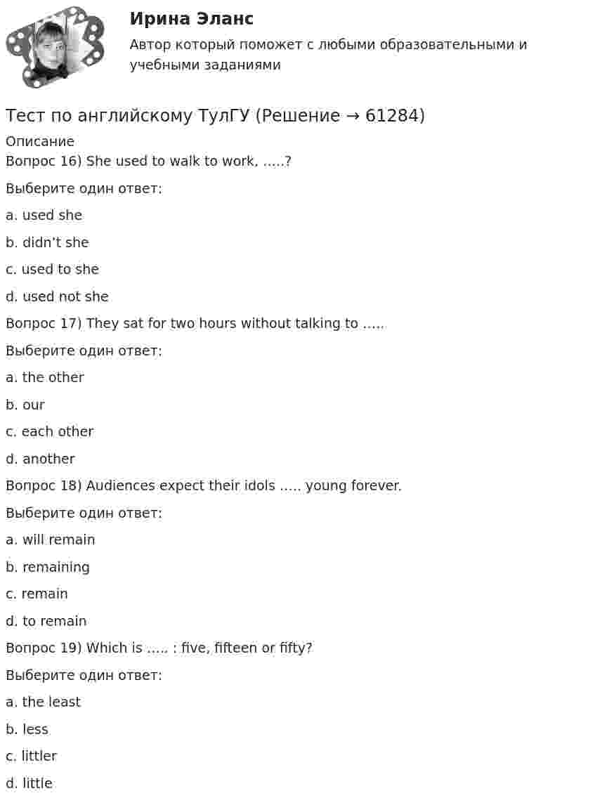      
            Описание
            Вопрос 16) She used to walk to work, …..?Выберите один ответ:a. used sheb. didn’t shec. used to shed. used not sheВопрос 17) They sat for two hours without talking to …..Выберите один ответ:a. the otherb. ourc. each otherd. anotherВопрос 18) Audiences expect their idols ….. young forever.Выберите один ответ:a. will remainb. remainingc. remaind. to remainВопрос 19)  Which is ….. : five, fifteen or fifty?Выберите один ответ:a. the leastb. lessc.  littlerd.  little   
            
            
            Тест по английскому (Синергия) Тест по английскому ТулГУТест по английскому языкутест по аудитуТест по аудиту №1  тест по банковскому  менеджменту 150 вопросовТест по бухучету 10 вопросов + теория: Бухгалтерский баланс и особенности оценки его статей в активе в разделеТест Основы философии (ДО, СпДО, ПНК, КП, ПДО)Тест Основы частной практикиТест педагогикаТест по Анатомии ОДА (ответы Старфит)Тест по английскомуТест по английскому Getting rich some talent, a bit of inspiration and a lot of hard workТест по английскому Just look at in the mirror, you are so dirty!