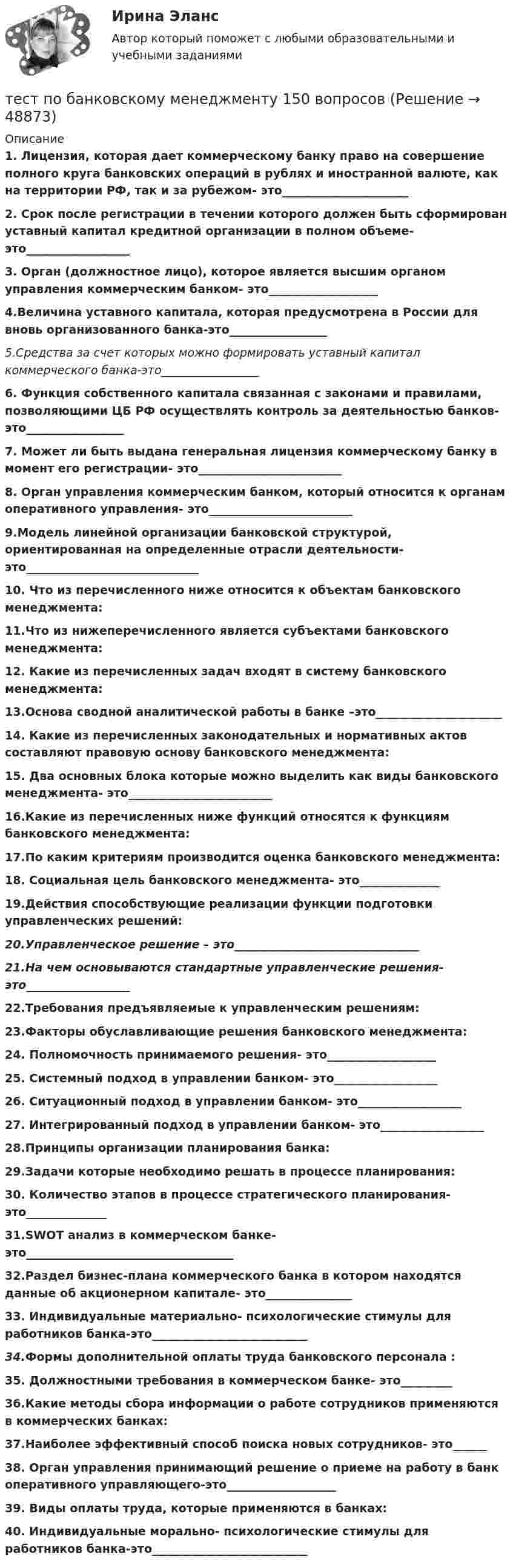      
            Описание
            1. Лицензия, которая дает коммерческому банку право на совершение полного круга банковских операций в рублях и иностранной валюте, как на территории РФ, так и за рубежом- это______________________2. Срок  после регистрации в течении которого должен быть сформирован уставный капитал кредитной организации в полном объеме- это__________________3. Орган (должностное лицо), которое  является высшим органом управления коммерческим банком- это___________________ 4.Величина уставного капитала, которая  предусмотрена в России для вновь организованного банка-это_________________ 5.Средства за счет которых  можно формировать уставный капитал коммерческого банка-это_________________6. Функция собственного капитала связанная с законами и правилами, позволяющими ЦБ РФ осуществлять контроль за деятельностью банков-это_________________7. Может ли быть выдана генеральная лицензия коммерческому банку в момент его регистрации- это_________________________8. Орган управления коммерческим банком, который относится к органам оперативного управления- это_________________________9.Модель линейной организации банковской структурой, ориентированная на определенные отрасли деятельности- это______________________________10. Что из перечисленного ниже относится к объектам банковского менеджмента:11.Что из нижеперечисленного является субъектами банковского менеджмента: 12. Какие из перечисленных задач входят в систему банковского менеджмента:13.Основа сводной аналитической работы в банке –это______________________14. Какие из перечисленных законодательных и нормативных актов составляют правовую основу банковского менеджмента:15. Два основных блока которые можно выделить как виды банковского менеджмента- это_________________________16.Какие из перечисленных ниже функций относятся к функциям банковского менеджмента:17.По каким критериям производится оценка банковского менеджмента:18. Cоциальная цель банковского менеджмента- это______________19.Действия способствующие реализации функции подготовки управленческих решений:20.Управленческое решение – это________________________________21.На чем основываются стандартные управленческие решения-это__________________22.Требования предъявляемые к управленческим решениям:23.Факторы обуславливающие решения банковского менеджмента:24. Полномочность принимаемого решения- это___________________25. Системный подход в управлении банком- это__________________26. Ситуационный подход в управлении банком- это__________________27. Интегрированный подход в управлении банком- это__________________28.Принципы организации планирования банка:29.Задачи которые необходимо решать в процессе планирования: 30. Количество этапов в процессе стратегического планирования- это______________31.SWOT анализ в коммерческом банке- это____________________________________32.Раздел бизнес-плана коммерческого банка в котором находятся данные об акционерном капитале- это_______________33. Индивидуальные материально- психологические стимулы для работников банка-это___________________________34.Формы дополнительной оплаты труда банковского персонала :35. Должностными требования в коммерческом банке- это_________36.Какие методы сбора информации о работе сотрудников применяются в коммерческих банках:37.Наиболее эффективный способ поиска новых сотрудников- это______38. Орган управления принимающий решение о приеме на работу в банк оперативного управляющего-это___________________39. Виды оплаты труда, которые применяются в банках:40. Индивидуальные морально- психологические стимулы для работников банка-это___________________________  
            
            
            Тест по аудиту №1  тест по банковскому  менеджменту 150 вопросовТест по бухучету 10 вопросов + теория: Бухгалтерский баланс и особенности оценки его статей в активе в разделеТест по великим книгам Тест по высшей математике по теме Числовые множества и многочлены (СибУПК) 6 вопросов с ответамиТест по гражданскому правуТест по Гражданскому правуТест по английскомуТест по английскому Getting rich some talent, a bit of inspiration and a lot of hard workТест по английскому Just look at in the mirror, you are so dirty!Тест по английскому//РГУ им. А.Н. КосыгинаТест по английскому (Синергия) Тест по английскому ТулГУТест по английскому языку