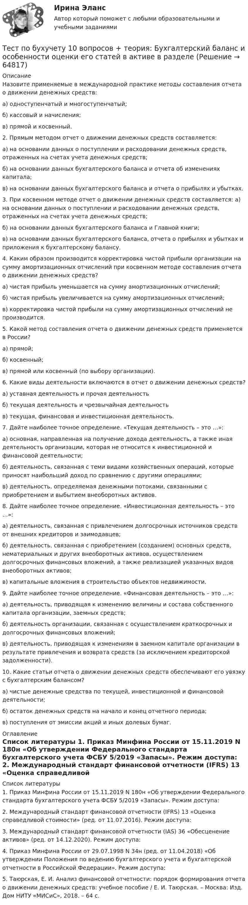     
            Описание
            Назовите применяемые в международной практике методы составления отчета о движении денежных средств:а) одноступенчатый и многоступенчатый; б) кассовый и начисления;в) прямой и косвенный.  2. Прямым методом отчет о движении денежных средств составляется:а) на основании данных о поступлении и расходовании денежных средств, отраженных на счетах учета денежных средств;б) на основании данных бухгалтерского баланса и отчета об изменениях капитала;в) на основании данных бухгалтерского баланса и отчета о прибылях и убытках. 3. При косвенном методе отчет о движении денежных средств составляется: а) на основании данных о поступлении и расходовании денежных средств, отраженных на счетах учета денежных средств;б) на основании данных бухгалтерского баланса и Главной книги;в) на основании данных бухгалтерского баланса, отчета о прибылях и убытках и приложения к бухгалтерскому балансу. 4. Каким образом производится корректировка чистой прибыли организации на сумму амортизационных отчислений при косвенном методе составления отчета о движении денежных средств?а) чистая прибыль уменьшается на сумму амортизационных отчислений; б) чистая прибыль увеличивается на сумму амортизационных отчислений;в) корректировка чистой прибыли на сумму амортизационных отчислений не производится. 5. Какой метод составления отчета о движении денежных средств применяется в России?а) прямой;б) косвенный;в) прямой или косвенный (по выбору организации).  6. Какие виды деятельности включаются в отчет о движении денежных средств?а) уставная деятельность и прочая деятельностьб) текущая деятельность и чрезвычайная деятельностьв) текущая, финансовая и инвестиционная деятельность.  7. Дайте наиболее точное определение. «Текущая деятельность – это …»: а) основная, направленная на получение дохода деятельность, а также иная деятельность организации, которая не относится к инвестиционной и финансовой деятельности;б) деятельность, связанная с теми видами хозяйственных операций, которые приносят наибольший доход по сравнению с другими операциями;в) деятельность, определяемая денежными потоками, связанными с приобретением и выбытием внеоборотных активов.  8. Дайте наиболее точное определение. «Инвестиционная деятельность – это …»:а) деятельность, связанная с привлечением долгосрочных источников средств от внешних кредиторов и заимодавцев;б) деятельность, связанная с приобретением (созданием) основных средств, нематериальных и других внеоборотных активов, осуществлением долгосрочных финансовых вложений, а также реализацией указанных видов внеоборотных активов;в) капитальные вложения в строительство объектов недвижимости.  9. Дайте наиболее точное определение. «Финансовая деятельность – это …»:а) деятельность, приводящая к изменению величины и состава собственного капитала организации, заемных средств;б) деятельность организации, связанная с осуществлением краткосрочных и долгосрочных финансовых вложений;в) деятельность, приводящая к изменениям в заемном капитале организации в результате привлечения и возврата средств (за исключением кредиторской задолженности). 10. Какие статьи отчета о движении денежных средств обеспечивают его увязку с бухгалтерским балансом?а) чистые денежные средства по текущей, инвестиционной и финансовой деятельности;б) остаток денежных средств на начало и конец отчетного периода; в) поступления от эмиссии акций и иных долевых бумаг. 
            Оглавление
             
            Список литературы
            	1.              Приказ Минфина России от 15.11.2019 N 180н «Об утверждении Федерального стандарта бухгалтерского учета ФСБУ 5/2019 «Запасы». Режим доступа: 	2.              Международный стандарт финансовой отчетности (IFRS) 13 «Оценка справедливой стоимости» (ред. от 11.07.2016). Режим доступа: 	3.              Международный стандарт финансовой отчетности (IAS) 36 «Обесценение активов» (ред. от 14.12.2020). Режим доступа: 	4.              Приказ Минфина России от 29.07.1998 N 34н (ред. от 11.04.2018) «Об утверждении Положения по ведению бухгалтерского учета и бухгалтерской отчетности в Российской Федерации». Режим доступа: 	5.              Таюрская, Е. И. Анализ финансовой отчетности: порядок формирования отчета о движении денежных средств: учебное пособие / Е. И. Таюрская. – Москва: Изд. Дом НИТУ «МИСиС», 2018. – 64 с.  
            
            
            тест по банковскому  менеджменту 150 вопросовТест по бухучету 10 вопросов + теория: Бухгалтерский баланс и особенности оценки его статей в активе в разделеТест по великим книгам Тест по высшей математике по теме Числовые множества и многочлены (СибУПК) 6 вопросов с ответамиТест по гражданскому правуТест по Гражданскому правуТест по гражданскому праву РБ. Особенная частьТест по английскому Getting rich some talent, a bit of inspiration and a lot of hard workТест по английскому Just look at in the mirror, you are so dirty!Тест по английскому//РГУ им. А.Н. КосыгинаТест по английскому (Синергия) Тест по английскому ТулГУТест по английскому языкутест по аудиту