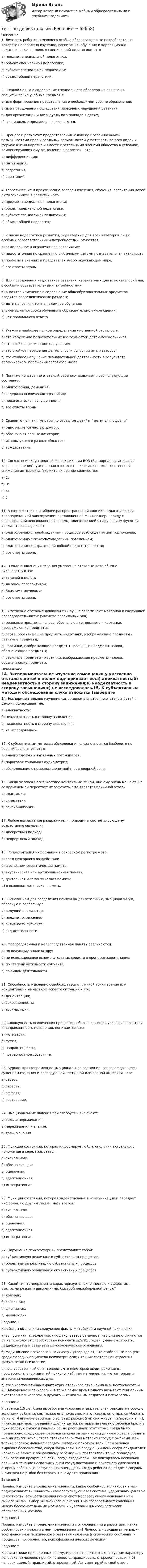      
            Описание
            1. Личность ребенка, имеющего особые образовательные потребности, на которого направлено изучение, воспитание, обучение и коррекционно-педагогическая помощь в специальной педагогике - этоа) предмет специальной педагогики;б) объект специальной педагогики;в) субъект специальной педагогики;г) объект общей педагогики.2. С какой целью в содержание специального образования включены специфические учебные предметы:а) для формирования представления о необходимом уровне образования;б) для преодоления последствий первичных нарушений развития;в) для организации индивидуального подхода к детям;г) специальные предметы не включаются.3. Процесс и результат предоставления человеку с ограниченными возможностями прав и реальных возможностей участвовать во всех видах и формах жизни наравне и вместе с остальными членами общества в условиях, компенсирующих ему отклонения в развитии - это...а) дифференциация;б) интеграция;в) сегрегация;г) адаптация.4. Теоретические и практические вопросы изучения, обучения, воспитания детей с отклонениями в развитии - этоа) предмет специальной педагогики;б) объект специальной педагогики;в) субъект специальной педагогики;г) объект общей педагогики.5. К числу недостатков развития, характерных для всех категорий лиц с особыми образовательными потребностями, относятся:а) замедленное и ограниченное восприятие;б) недостаточная по сравнению с обычными детьми познавательная активность;в) пробелы в знаниях и представлениях об окружающем мире;г) все ответы верны.6. Для преодоления недостатков развития, характерных для всех категорий лиц с особыми образовательными потребностями:а) вносятся изменения в содержание общеобразовательных предметов, вводятся пропедевтические разделы;б) дети направляются на надомное обучение;в) уменьшаются сроки обучения в образовательном учреждении;г) нет правильного ответа.7. Укажите наиболее полное определение умственной отсталости:а) это нарушение познавательных возможностей детей-дошкольников;б) это стойкое физическое нарушение;в) это стойкое нарушение деятельности основных анализаторов;г) это стойкое нарушение познавательной деятельности в результате органического поражения головного мозга.8. Понятие «умственно отсталый ребенок» включает в себя следующие состояния:а) олигофрения, деменция;б) задержка психического развития;в) педагогическая запущенность;г) все ответы верны.9. Сравните понятия умственно отсталые дети и  дети- олигофреныа) одно является частью другого;б) обозначают разные категории;в) используются в разных областях;с) тождественны.10. Согласно международной классификации ВОЗ (Всемирная организация здравоохранения), умственная отсталость включает несколько степеней снижения интеллекта. Укажите их верное количество:а) 2;б) 3;в) 4;г) 5.11. В соответствии с наиболее распространенной клинико-педагогической классификацией олигофрении, предложенной М.С.Певзнер, наряду с олигофренией неосложненной формы, олигофренией с нарушением функций анализаторов выделяют:а) олигофрению с преобладанием процессов возбуждения или торможения;б) олигофрению с психопатоподобным поведением;в) олигофрению с выраженной лобной недостаточностью;г) все ответы верны.12. В ходе выполнения задания умственно отсталые дети обычно руководствуются:а) задачей в целом;б) далекой перспективой;в) близкими мотивами;г) все ответы верны.13. Умственно отсталые дошкольники лучше запоминают материал в следующей последовательности: (укажите правильный ряд)а) реальные предметы - слова, обозначающие предметы - картинки, изображающие предметы;б) слова, обозначающие предметы - картинки, изображающие предметы - реальные предметы;в) картинки, изображающие предметы - реальные предметы - слова, обозначающие предметы;г) реальные предметы - картинки, изображающие предметы - слова, обозначающие предметы. 
            Оглавление
            14. Экспериментальное изучение самооценки у умственно отсталых детей в целом подчеркивает ее:а) адекватность;б) неадекватность в сторону занижения;в) неадекватность в сторону завышения;г) не исследовалась.15. К субъективным методам обследования слуха относятся (выберите не верный вариант ответа):а) анализ слуховых вызванных потенциалов;б) пороговая тональная аудиометрия;в) обследование с помощью шепотной н разговорной речи;16. Когда человек носит жесткие контактные линзы, они ему очень мешают, но со временем он перестает их замечать. Что является причиной этого?а)	адаптации;б)	синестезии;в)	сенсибилизации.   17. Любое возрастание раздражителя приводит к соответствующему возрастанию ощущения а)	дискретный подход;б)	непрерывный подход.18. Репрезентация информации в сенсорном регистре – это:а)	след сенсорного воздействия;б)	в основном семантическая память;в)	акустическая или артикуляционная память;г)	зрительная и семантическая память;д)	в основном логическая память.19. Основанием для разделения памяти на двигательную, эмоциональную, образную и вербальную:а)	ведущий анализатор;б)	предмет отражения;в)	активность субъекта;г)	вид деятельности.       20. Опосредованная и непосредственная память различаются:а)	по ведущему анализатору;б)	по использованию вспомогательных средств в процессе запоминания;в)	по степени активности субъекта;г)	по видам деятельности.   21. Способность мысленно освобождаться от личной точки зрения или концентрации на частном аспекте ситуации – это:а)	децентрация;б)	сокращенность;в)	ассимиляция.22. Совокупность психических процессов, обеспечивающих уровень энергетики и направленность поведения, понимается как:а)	мотивация;б)	мотив;в)	направленность;г)	потребностное состояние.23. Бурное, кратковременное эмоциональное состояние, сопровождающееся сужением сознания и последующей частичной или полной амнезией – это:а)	стресс;б)	страсть;в)	аффект;г)	настроение.24. Эмоциональные явления при слабоумии включают:а)	только переживания;б) переживания и знания;в) только знания.25. Функция состояний, которая информирует о благополучии актуального положения в сере, называется:а)	сигнальная;б)	обозначающая;в)	оценочная;г)	адаптационная;д)	интегративная.26. Функция состояний, которая задействована в коммуникации и передает информацию другим людям, называется:  а)	сигнальная;б)	обозначающая;в)	оценочная;г)	адаптационная;д)	интегративная.27. Нарушение психомоторики представляет собой:а)	субъективную реализацию субъективных процессов;б)	объективную реализацию субъективных процессов;в)	субъективную реализацию объективных процессов.28. Какой тип темперамента характеризуется склонностью к аффектам, быстрыми резкими движениями, быстрой неразборчивой речью?    а) холерик;б) сангвиник;в) флегматик;г) меланхолик.Задание 1Как бы вы объяснили следующие факты житейской и научной психологии:а) выпускники психологических факультетов отмечают, что они не отличаются от не психологов способностью понимать дру­гих людей, умением строить, поддерживать и развивать межчело­веческие отношения;б) медицинские психологи и психиатры утверждают, что стабильный процент среди молодых пациентов психиатрических клиник составляют студенты факультетов психологии;в) ваш собственный опыт говорит, что некоторые люди, далекие от профессиональных занятий психологией, тем не менее, являются тонкими знатоками человеческих душ;г) стал хрестоматийным факт отрицательного отношения Ф.М.Достоевского и А.С.Макаренко к психологии; в то же самое время одного называют гениальным писателем-психологом, а другого — гениальным педагогом-психологом?Задание 2У ребенка 1,5 лет была выработана условная отрицательная реакция на сосуд с золотыми рыбками: как только ему показывали этот сосуд, он старался убежать от него. И никакие рассказы о золотых рыбках (как они живут, питаются и т. п.), никакие примеры поведения других детей, которые на глазах у ребенка брали в руки золотую рыбку и гладили ее, не рассеивали этот страх. Тогда было предложено следующее: ребенка сажали за один конец длинного стола обедать — а на другой конец стола ставили закрытый материей сосуд с рыбками. Как только ребенок начинал обедать, материю приоткрывали. Если ребенок выражал беспокойство, сосуд закрывали. На следующий день сосуд придвигался несколько ближе к обедающему ребенку — и повторялась та же процедура. Если ребенок прекращал, есть, сосуд отодвигали. Так повторялось несколько раз — и в течение нескольких дней сосуд постоянно и понемногу сдвигался в сторону ребенка. И наступал, наконец, день, когда ребенок ел рядом с сосудом и смотрел на рыбок без страха. Почему это произошло? Задание 3Проанализируйте определение личности, какие особенности личности в нем подчеркиваются? Личность - саморегулирующаяся система, удерживающая свою целостность, осуществляющая поиск системообразующего основания или смысла жизни, выбор жизненного сценария. Она согласовывает колебания между бессознательными мотивами и чувствами и миром логически обоснованных мотивов.Задание 4Проанализируйте определение личности с отклонениями в развитиии, какие особенности личности в нем подчеркиваются? Личность – высшая интеграция всех феноменов психического развития человека (психических состояний и процессов, потребностей, психофизиологических функций)Задание 5Какая из ниже приведенных формулировок относится к акцентуации характеру человека: а) человек проявил смелость, правдивость, откровенность или б) человек смелый, правдивый, откровенный. Аргументируйте свой ответ.  
            
            
            ТЕСТ по Демографии 100% 46 вопросов и ответов 2022-2023 уч. годтест по дефектологииТест по Диаграмме Состояния ЖЕЛЕЗО-УГЛЕРОД (Fe-C) 84 вопросаТест по дидактике Тест по дисциплине деятельность судов общей юрисдикции, арбитражных и третейских судов в Российской ФедерацииТест по дисциплине деятельность судов общей юрисдикции, арбитражных и третейских судов в Российской ФедерацииТест по дисциплине : Индивидуальные траектории профессионального развития.Тест по бухучету 10 вопросов + теория: Бухгалтерский баланс и особенности оценки его статей в активе в разделеТест по великим книгам Тест по высшей математике по теме Числовые множества и многочлены (СибУПК) 6 вопросов с ответамиТест по гражданскому правуТест по Гражданскому правуТест по гражданскому праву РБ. Особенная частьТест по гражданскому праву рф