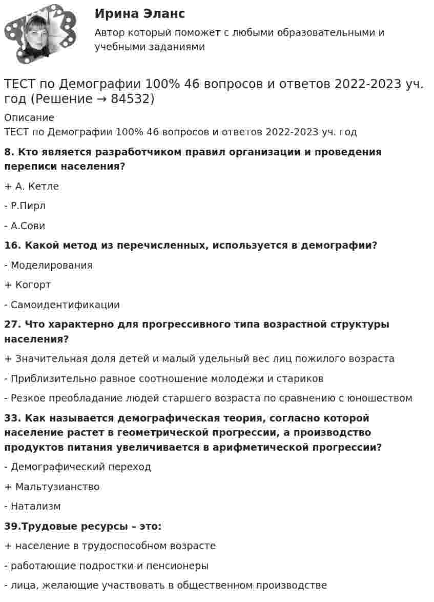      
            Описание
            ТЕСТ по Демографии 100% 46 вопросов и ответов 2022-2023 уч. год8. Кто является разработчиком правил организации и проведения переписи населения?+ А. Кетле- Р.Пирл- А.Сови16. Какой метод из перечисленных, используется в демографии?- Моделирования+ Когорт- Самоидентификации27. Что характерно для прогрессивного типа возрастной структуры населения?+ Значительная доля детей и малый удельный вес лиц пожилого возраста- Приблизительно равное соотношение молодежи и стариков- Резкое преобладание людей старшего возраста по сравнению с юношеством33. Как называется демографическая теория, согласно которой население растет в геометрической прогрессии, а производство продуктов питания увеличивается в арифметической прогрессии?- Демографический переход+ Мальтузианство- Натализм39.Трудовые ресурсы – это:+ население в трудоспособном возрасте- работающие подростки и пенсионеры- лица, желающие участвовать в общественном производстве   
            
            
            Тест по делопроизводству и персональному менеджменту (ответы на тест Синергия / МТИ / МОИ / МосАП)ТЕСТ по Демографии 100% 46 вопросов и ответов 2022-2023 уч. годтест по дефектологииТест по Диаграмме Состояния ЖЕЛЕЗО-УГЛЕРОД (Fe-C) 84 вопросаТест по дидактике Тест по дисциплине деятельность судов общей юрисдикции, арбитражных и третейских судов в Российской ФедерацииТест по дисциплине деятельность судов общей юрисдикции, арбитражных и третейских судов в Российской Федерациитест по банковскому  менеджменту 150 вопросовТест по бухучету 10 вопросов + теория: Бухгалтерский баланс и особенности оценки его статей в активе в разделеТест по великим книгам Тест по высшей математике по теме Числовые множества и многочлены (СибУПК) 6 вопросов с ответамиТест по гражданскому правуТест по Гражданскому правуТест по гражданскому праву РБ. Особенная часть