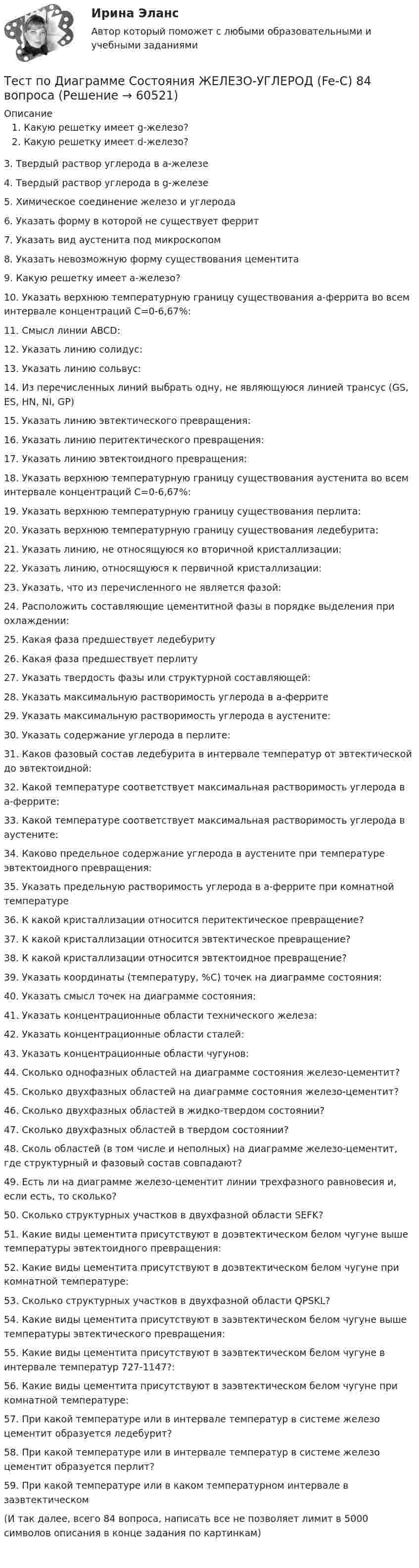      
            Описание
            Какую решетку имеет g-железо?Какую решетку имеет d-железо?3.    Твердый раствор углерода в a-железе 4.     Твердый раствор углерода в g-железе 5.     Химическое соединение железо и углерода6.     Указать форму в которой не существует феррит7.     Указать вид аустенита под микроскопом8.     Указать невозможную форму существования цементита 9.     Какую решетку имеет a-железо?10. Указать верхнюю температурную границу существования a-феррита во всем интервале концентраций С=0-6,67%:11. Смысл линии ABCD:12.  Указать линию солидус:13.  Указать линию сольвус:14. Из перечисленных линий выбрать одну, не являющуюся линией трансус (GS, ES, HN, NI, GP)15. Указать линию эвтектического превращения:16. Указать линию перитектического превращения:17.  Указать линию эвтектоидного превращения:18. Указать верхнюю температурную границу существования аустенита во всем интервале концентраций С=0-6,67%:19. Указать верхнюю температурную границу существования перлита:20. Указать верхнюю температурную границу существования ледебурита:21.     Указать линию, не относящуюся ко вторичной кристаллизации:22. Указать линию, относящуюся к первичной кристаллизации:23. Указать, что из перечисленного не является фазой:24.  Расположить составляющие цементитной фазы в порядке выделения при охлаждении:25. Какая фаза предшествует ледебуриту 26. Какая фаза предшествует перлиту 27.  Указать твердость фазы или структурной составляющей:28. Указать максимальную растворимость углерода в a-феррите29. Указать максимальную растворимость углерода в аустените:30.  Указать содержание углерода в перлите:31. Каков фазовый состав ледебурита в интервале температур от эвтектической до эвтектоидной:32.  Какой температуре соответствует максимальная растворимость углерода в a-феррите:33. Какой температуре соответствует максимальная растворимость углерода в аустените:34.  Каково предельное содержание углерода в аустените при температуре эвтектоидного превращения:35. Указать предельную растворимость углерода в a-феррите при комнатной температуре36.  К какой кристаллизации относится перитектическое превращение? 37. К какой кристаллизации относится эвтектическое превращение? 38. К какой кристаллизации относится эвтектоидное превращение? 39. Указать координаты (температуру, %С) точек на диаграмме состояния:40.  Указать смысл точек на диаграмме состояния:41. Указать концентрационные области технического железа:42. Указать концентрационные области сталей:43. Указать концентрационные области чугунов:44. Сколько однофазных областей на диаграмме состояния железо-цементит?45. Сколько двухфазных областей на диаграмме состояния железо-цементит?46.  Сколько двухфазных областей в жидко-твердом состоянии?47. Сколько двухфазных областей в твердом состоянии?48. Сколь областей (в том числе и неполных) на диаграмме железо-цементит, где структурный и фазовый состав совпадают?49. Есть ли на диаграмме железо-цементит линии трехфазного равновесия и, если есть, то сколько?50. Сколько структурных участков в двухфазной области SEFK?51. Какие виды цементита присутствуют в доэвтектическом белом чугуне выше температуры эвтектоидного превращения:52. Какие виды цементита присутствуют в доэвтектическом белом чугуне при комнатной температуре:53. Сколько структурных участков в двухфазной области QPSKL?54. Какие виды цементита присутствуют в заэвтектическом белом чугуне выше температуры эвтектического превращения:55. Какие виды цементита присутствуют в заэвтектическом белом чугуне в интервале температур 727-1147?:56. Какие виды цементита присутствуют в заэвтектическом белом чугуне при комнатной температуре:57.  При какой температуре или в интервале температур в системе железо цементит образуется ледебурит?58. При какой температуре или в интервале температур в системе железо цементит образуется перлит?59.  При какой     температуре или в каком температурном интервале в заэвтектическом (И так далее, всего 84 вопроса, написать все не позволяет лимит в 5000 символов описания в конце задания по картинкам)    
            
            
            тест по дефектологииТест по Диаграмме Состояния ЖЕЛЕЗО-УГЛЕРОД (Fe-C) 84 вопросаТест по дидактике Тест по дисциплине деятельность судов общей юрисдикции, арбитражных и третейских судов в Российской ФедерацииТест по дисциплине деятельность судов общей юрисдикции, арбитражных и третейских судов в Российской ФедерацииТест по дисциплине : Индивидуальные траектории профессионального развития.Тест по дисциплине: организационная психологияТест по великим книгам Тест по высшей математике по теме Числовые множества и многочлены (СибУПК) 6 вопросов с ответамиТест по гражданскому правуТест по Гражданскому правуТест по гражданскому праву РБ. Особенная частьТест по гражданскому праву рфТест по делопроизводству и персональному менеджменту (ответы на тест Синергия / МТИ / МОИ / МосАП)