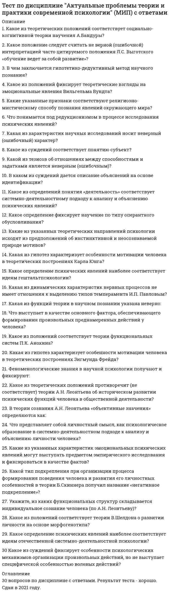      
          Описание
          1. Какое десятичное число соответствует шестнадцатиричному 102? 258 204 2552. Сколько цифр в системе счисления по основанию N? N N+1 N-13. Какова средняя длительность моргания человека? 400 мс 150 мс 1 с4. Частота детекции айтрекера 8 кГц. Какое количество вычислений точки взора произойдёт за 10 мс? 8000*10 = 80000 8/60*1000 = 133,(3) 8000/1000*10 = 805. Какая частота детекции айтрекера, если интервал между измерениями координат точки взора равен 20 мс? 5 Гц 50 Гц 6кГц6. Как записать десятичное число 250 в шестнадцатиричной системе счисления? AF FA FB7. Как записывается в N-ричной системе счисления десятичное число N? 11 N-1 108. Саккада в айтрекинге это: быстрое движение глаз возвратное движение глаз непроизвольное движение глаз9. Кто автор идеи о первичности мира идей по отношению к чувственному миру? Платон Аристотель Шрёдингер10. Как записать десятичное число 19 в шестнадцатиричной системе счисления? D 10+1 1311. Какой интервал времени проходит между двумя измерениями при частоте детекции айтрекера 500 Гц? 0,2 с 2 мс 20 мс12. Какое число в семиричной системе счисления следует за семиричным 666? 1000 777 66713. Как перевести число из десятичной системы счисления в 2-ичную? десятичное число последовательно делить на 2, записывая остатки, до тех пор, пока результат станет равным 2. А затем записать двоичное число справа налево, начиная с последнего результата деления десятичное число последовательно делить на 2, записывая остатки, до тех пор, пока результат станет равным 1. А затем записать двоичное число слева направо, начиная с последнего результата деления десятичное число последовательно делить на 2, записывая остатки, до тех пор, пока результат станет равным 1. А затем записать двоичное число справа налево, начиная с последнего результата деления14. Как записать в семиричной системе счисления десятичное число 48? 99 66 10015. Как записать десятичное число 81 в девятеричной системе счисления? 1000 10000 10016. Какое количество значащих 0 в двоичной записи числа 4095? 0 12 117. Как записать десятичное число 13 в шестнадцатиричной системе счисления? D 10+1 1318. Как перевести число из двоичной системы счисления в десятичную? Например, 1000101001011? 2**0 + 2**1 + 2**3 + 2**6 + 2**8 + 2**12 = 4427 2**0 + 2**4 + 2**6 + 2**9 + 2**11 + 2**12 = 6737 2**1 + 2**2 + 2**4 + 2**7 + 2**9 + 2**13 = 885419. Кто считается автором двоичной системы счисления? И Цзин. Книга перемен. Готфрид Вильгельм Лейбниц Исаак Ньютон20. Торзии – это такие движения глаз, которые осуществляются косыми мышцами глаза прямой латеральной и прямой вертикальной мышцами при последовательной работе цилиарными мышцами 
          Оглавление
          Тест содержит 20 вопросов с ответами. В 2021 году по нему был получен зачет. 
            
            
            Тест по дисциплине Информационные и коммуникационные технологии в деятельности психолога (МИП) магистратураТест по дисциплине Методологические проблемы психологии с ответами (МИП)Тест по дисциплине Научные школы и теории социальной психологии (МИП) с ответамиТест по дисциплине «Теория отраслевых рынков» тест по дисциплине «Экономика организации»тест по естествознанию (15 вопросов)Тест по инженерной геологии ТулГУТест по актуальным проблемам цивилистического процессаТест по английскому за 1 курс СинергииТест по английскому языку 1 семестр СинергияТест по Бухгалтерский учет в коммерческих банках (2/2016-2017)Тест по гражданскому праву. Тест с ответами. Тест по Гражданскому праву. Тест с ответами.Тест по детской и возрастной психологии с ответами (МИП)