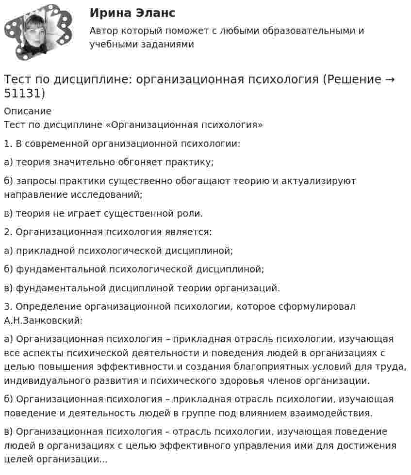     
            Описание
            Тест по дисциплине «Организационная психология»

1. В современной организационной психологии:

а) теория значительно обгоняет практику;
б) запросы практики существенно обогащают теорию и актуализируют направление исследований;
в) теория не играет существенной роли.

2. Организационная психология является:

а) прикладной психологической дисциплиной;
б) фундаментальной психологической дисциплиной;
в) фундаментальной дисциплиной теории организаций.

3. Определение организационной психологии, которое сформулировал А.Н.Занковский:

а) Организационная психология – прикладная отрасль психологии, изучающая все аспекты психической деятельности и поведения людей в организациях с целью повышения эффективности и создания благоприятных условий для труда, индивидуального развития и психического здоровья членов организации.
б) Организационная психология – прикладная отрасль психологии, изучающая поведение и деятельность людей в группе под влиянием взаимодействия.
в) Организационная психология – отрасль психологии, изучающая поведение людей в организациях с целью эффективного управления ими для достижения целей организации...
  
            
            
            Тест по дисциплине : Индивидуальные траектории профессионального развития.Тест по дисциплине: организационная психологиятест  по дисциплине Основы бизнес-планирования. Вариант 6  1. Под бизнес-планом понимается:  а) документ, описывающий основные аспекты будущего коммертест По дисциплине «Правовое обеспечение экономической деятельности»ТЕСТ по дисциплине «Право интеллектуальной собственности»Тест по дисциплине Расчет и проектирование систем защиты среды обитания 05 Ноября 2023Тест по дисциплине «Стратегический менеджмент» Вариант 3Тест по гражданскому праву рфТест по делопроизводству и персональному менеджменту (ответы на тест Синергия / МТИ / МОИ / МосАП)ТЕСТ по Демографии 100% 46 вопросов и ответов 2022-2023 уч. годтест по дефектологииТест по Диаграмме Состояния ЖЕЛЕЗО-УГЛЕРОД (Fe-C) 84 вопросаТест по дидактике Тест по дисциплине деятельность судов общей юрисдикции, арбитражных и третейских судов в Российской Федерации