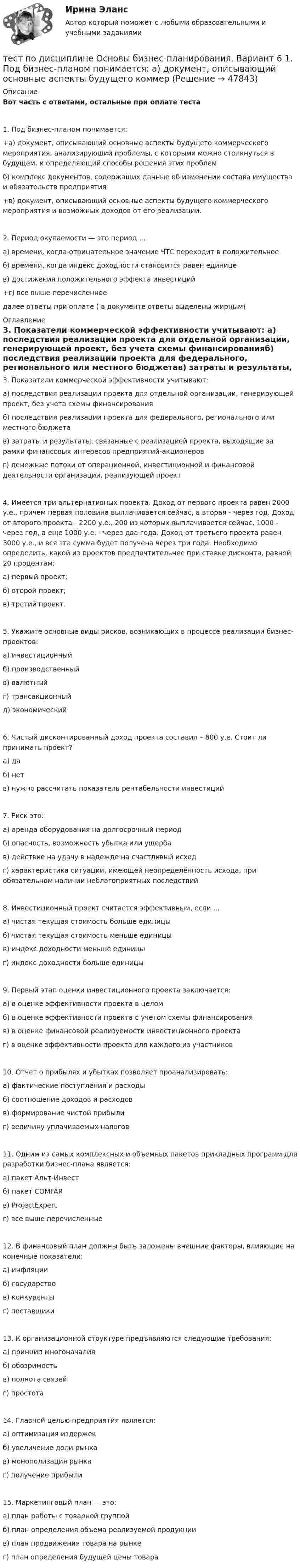      
            Описание
            Вот часть с ответами, остальные при оплате теста1. Под бизнес-планом понимается: +а) документ, описывающий основные аспекты будущего коммерческого мероприятия, анализирующий проблемы, с которыми можно столкнуться в будущем, и определяющий способы решения этих проблемб) комплекс документов, содержащих данные об изменении состава имущества и обязательств предприятия+в) документ, описывающий основные аспекты будущего коммерческого мероприятия и возможных доходов от его реализации. 2. Период окупаемости — это период ...а) времени, когда отрицательное значение ЧТС переходит в положительноеб) времени, когда индекс доходности становится равен единицев) достижения положительного эффекта инвестиций+г) все выше перечисленноедалее ответы при оплате ( в документе ответы выделены жирным) 
            Оглавление
            3. Показатели коммерческой эффективности учитывают: а) последствия реализации проекта для отдельной организации, генерирующей проект, без учета схемы финансированияб) последствия реализации проекта для федерального, регионального или местного бюджетав) затраты и результаты, связанные с реализацией проекта, выходящие за рамки финансовых интересов предприятий-акционеровг) денежные потоки от операционной, инвестиционной и финансовой деятельности организации, реализующей проект4. Имеется три альтернативных проекта. Доход от первого проекта равен 2000 у.е., причем первая половина выплачивается сейчас, а вторая - через год. Доход от второго проекта - 2200 у.е., 200 из которых выплачивается сейчас, 1000 - через год, а еще 1000 у.е. - через два года. Доход от третьего проекта равен 3000 у.е., и вся эта сумма будет получена через три года. Необходимо определить, какой из проектов предпочтительнее при ставке дисконта, равной 20 процентам: а) первый проект; б) второй проект; в) третий проект. 5. Укажите основные виды рисков, возникающих в процессе реализации бизнес-проектов: а) инвестиционныйб) производственный в) валютныйг) трансакционный      д) экономический 6. Чистый дисконтированный доход проекта составил – 800 у.е. Стоит ли принимать проект? а) да б) нет     в) нужно рассчитать показатель рентабельности инвестиций7. Риск это:а) аренда оборудования на долгосрочный периодб) опасность, возможность убытка или ущербав) действие на удачу в надежде на счастливый исходг) характеристика ситуации, имеющей неопределённость исхода, при обязательном наличии неблагоприятных последствий8. Инвестиционный проект считается эффективным, если ...а) чистая текущая стоимость больше единицыб) чистая текущая стоимость меньше единицыв) индекс доходности меньше единицыг) индекс доходности больше единицы9. Первый этап оценки инвестиционного проекта заключается: а) в оценке эффективности проекта в целомб) в оценке эффективности проекта с учетом схемы финансированияв) в оценке финансовой реализуемости инвестиционного проектаг) в оценке эффективности проекта для каждого из участников 10. Отчет о прибылях и убытках позволяет проанализировать:а) фактические поступления и расходыб) соотношение доходов и расходовв) формирование чистой прибыли г) величину уплачиваемых налогов11. Одним из самых комплексных и объемных пакетов прикладных программ для разработки бизнес-плана является:а) пакет Альт-Инвестб) пакет COMFARв) ProjectExpertг) все выше перечисленные12. В финансовый план должны быть заложены внешние факторы, влияющие на конечные показатели:а) инфляцииб) государствов) конкурентыг) поставщики13. К организационной структуре предъявляются следующие требования:а) принцип многоначалияб) обозримостьв) полнота связейг) простота 14. Главной целью предприятия является:а) оптимизация издержекб) увеличение доли рынкав) монополизация рынкаг) получение прибыли 15. Маркетинговый план — это:а) план работы с товарной группой б) план определения объема реализуемой продукциив) план продвижения товара на рынкег) план определения будущей цены товара 
            
            
            Тест по дисциплине: организационная психологиятест  по дисциплине Основы бизнес-планирования. Вариант 6  1. Под бизнес-планом понимается:  а) документ, описывающий основные аспекты будущего коммертест По дисциплине «Правовое обеспечение экономической деятельности»ТЕСТ по дисциплине «Право интеллектуальной собственности»Тест по дисциплине Расчет и проектирование систем защиты среды обитания 05 Ноября 2023Тест по дисциплине «Стратегический менеджмент» Вариант 3тест по дисциплине Управленческая экономикаТест по делопроизводству и персональному менеджменту (ответы на тест Синергия / МТИ / МОИ / МосАП)ТЕСТ по Демографии 100% 46 вопросов и ответов 2022-2023 уч. годтест по дефектологииТест по Диаграмме Состояния ЖЕЛЕЗО-УГЛЕРОД (Fe-C) 84 вопросаТест по дидактике Тест по дисциплине деятельность судов общей юрисдикции, арбитражных и третейских судов в Российской ФедерацииТест по дисциплине деятельность судов общей юрисдикции, арбитражных и третейских судов в Российской Федерации