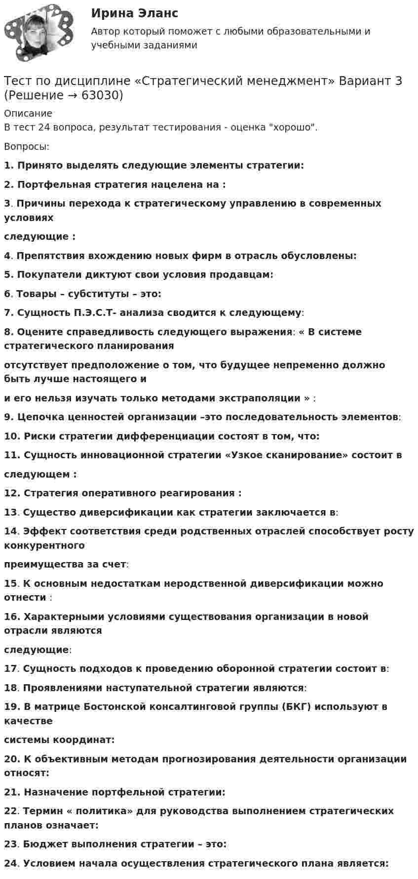      
            Описание
            В тест 24 вопроса, результат тестирования - оценка хорошо.Вопросы:1.       Принято выделять следующие элементы стратегии: 2.        Портфельная стратегия нацелена на :3.        Причины перехода к стратегическому управлению в современных условиях            cледующие :   4.         Препятствия вхождению новых фирм в отрасль обусловлены: 5. Покупатели диктуют свои условия продавцам: 6.        Товары – субституты – это:7.  Сущность П.Э.С.Т- анализа сводится к следующему:8. Оцените справедливость следующего выражения: « В системе стратегического планирования           отсутствует предположение о том, что будущее непременно должно быть лучше настоящего и           и его нельзя изучать только методами экстраполяции » :9.  Цепочка ценностей организации –это последовательность элементов:10.       Риски стратегии дифференциации состоят в том, что:11.       Сущность инновационной стратегии «Узкое сканирование» состоит в              следующем :12.        Стратегия оперативного реагирования :13.        Существо диверсификации как стратегии заключается в:14.       Эффект соответствия среди родственных отраслей способствует росту конкурентного             преимущества за счет:15.        К основным недостаткам неродственной диверсификации можно отнести :16.        Характерными условиями существования организации в новой отрасли являются                следующие:17.          Сущность подходов к проведению оборонной стратегии состоит в:  18.           Проявлениями наступательной стратегии являются:19.           В матрице Бостонской консалтинговой группы (БКГ) используют в качестве                системы координат:20.          К объективным методам прогнозирования деятельности организации относят:21.         Назначение портфельной стратегии:22.        Термин « политика» для руководства выполнением стратегических планов означает:23.        Бюджет выполнения стратегии – это:24.        Условием начала осуществления стратегического плана является:   
            
            
            Тест по дисциплине Расчет и проектирование систем защиты среды обитания 05 Ноября 2023Тест по дисциплине «Стратегический менеджмент» Вариант 3тест по дисциплине Управленческая экономика тест по дисциплине Управленческий анализТест по документационному обеспечению управления, 100 вопросов с ответамиТест по инвестициямТест по Инновационному менеджменту Тест по дидактике Тест по дисциплине деятельность судов общей юрисдикции, арбитражных и третейских судов в Российской ФедерацииТест по дисциплине деятельность судов общей юрисдикции, арбитражных и третейских судов в Российской ФедерацииТест по дисциплине : Индивидуальные траектории профессионального развития.Тест по дисциплине: организационная психологиятест  по дисциплине Основы бизнес-планирования. Вариант 6  1. Под бизнес-планом понимается:  а) документ, описывающий основные аспекты будущего коммертест По дисциплине «Правовое обеспечение экономической деятельности»