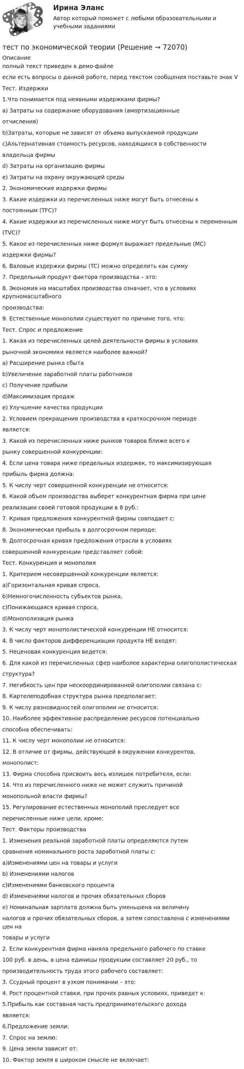     
            Описание
            полный текст приведен в демо-файлеесли есть вопросы о данной работе, перед текстом сообщения поставьте знак VТест. Издержки1.Что понимается под неявными издержками фирмы?a) Затраты на содержание оборудования (амортизационныеотчисления) b)Затраты, которые не зависят от объема выпускаемой продукции c)Альтернативная стоимость ресурсов, находящихся в собственностивладельца фирмыd) Затраты на организацию фирмыe) Затраты на охрану окружающей среды2. Экономические издержки фирмы 3. Какие издержки из перечисленных ниже могут быть отнесены кпостоянным (ТFC)? 4. Какие издержки из перечисленных ниже могут быть отнесены к переменным(ТVC)? 5. Какое из перечисленных ниже формул выражает предельные (MC)издержки фирмы? 6. Валовые издержки фирмы (TC) можно определить как сумму7. Предельный продукт фактора производства – это:8. Экономия на масштабах производства означает, что в условиях крупномасштабногопроизводства: 9. Естественные монополии существуют по причине того, что:Тест. Спрос и предложение1. Какая из перечисленных целей деятельности фирмы в условияхрыночной экономики является наиболее важной?a) Расширение рынка сбытаb)Увеличение заработной платы работниковc) Получение прибыли d)Максимизация продаж e) Улучшение качества продукции2. Условием прекращения производства в краткосрочном периодеявляется:3. Какой из перечисленных ниже рынков товаров ближе всего крынку совершенной конкуренции:4. Если цена товара ниже предельных издержек, то максимизирующаяприбыль фирма должна:5. К числу черт совершенной конкуренции не относится:6. Какой объем производства выберет конкурентная фирма при ценереализации своей готовой продукции в 8 руб.:7. Кривая предложения конкурентной фирмы совпадает с:8. Экономическая прибыль в долгосрочном периоде:9. Долгосрочная кривая предложения отрасли в условияхсовершенной конкуренции представляет собой:Тест. Конкуренция и монополия1. Критерием несовершенной конкуренции является:a)Горизонтальная кривая спроса,b)Немногочисленность субъектов рынка,c)Понижающаяся кривая спроса,d)Монополизация рынка3. К числу черт монополистической конкуренции НЕ относится:4. В число факторов дифференциации продукта НЕ входят:5. Неценовая конкуренция ведется:6. Для какой из перечисленных сфер наиболее характерна олигополистическаяструктура? 7. Негибкость цен при нескоординированной олигополии связана с:8. Картелеподобная структура рынка предполагает:9. К числу разновидностей олигополии не относится:10. Наиболее эффективное распределение ресурсов потенциальноспособна обеспечивать:11. К числу черт монополии не относится:12. В отличие от фирмы, действующей в окружении конкурентов,монополист:13. Фирма способна присвоить весь излишек потребителя, если:14. Что из перечисленного ниже не может служить причиноймонопольной власти фирмы?15. Регулирование естественных монополий преследует всеперечисленные ниже цели, кроме:Тест. Факторы производства1. Изменения реальной заработной платы определяются путемсравнения номинального роста заработной платы с:a)Изменениями цен на товары и услугиb) Изменениями налоговc)Изменениями банковского процентаd) Изменениями налогов и прочих обязательных сборове) Номинальная зарплата должна быть уменьшена на величинуналогов и прочих обязательных сборов, а затем сопоставлена с изменениями цен натовары и услуги2. Если конкурентная фирма наняла предельного рабочего по ставке100 руб. в день, а цена единицы продукции составляет 20 руб., топроизводительность труда этого рабочего составляет:3. Ссудный процент в узком понимании – это: 4. Рост процентной ставки, при прочих равных условиях, приведет к:5.Прибыль как составная часть предпринимательского доходаявляется:6.Предложение земли:7. Спрос на землю:9. Цена земли зависит от:10. Фактор земля в широком смысле не включает:   
            
            
            Тест по экономике образовательной организации 6 частьтест по экономической теорииТест по экономической теорииТЕСТ по ЭКОНОМИЧЕСКОЙ ТЕОРИИТест по Экономической теории 2023 (Все вопросы и ответы по всем разделам)Тест по электрическим машинам постоянного токаТест по Электротехнике с ответамитест по философий Тест по Философские проблемы науки и техники 72баллаТест по Философские проблемы науки и техники 92 баллаТест по финансовой математике (20 вопросов) Вопрос 1. Где применяется финансовая математика: А) на почте  Б) в авиадиспетчерской  В) в банке  Г) в заводоуправленииТест по финансовой политике (10 вопросов)Тест по экологии (СибУПК) 10 вопросов с ответамиТест по экологии (СибУПК) 10 вопросов с ответами
