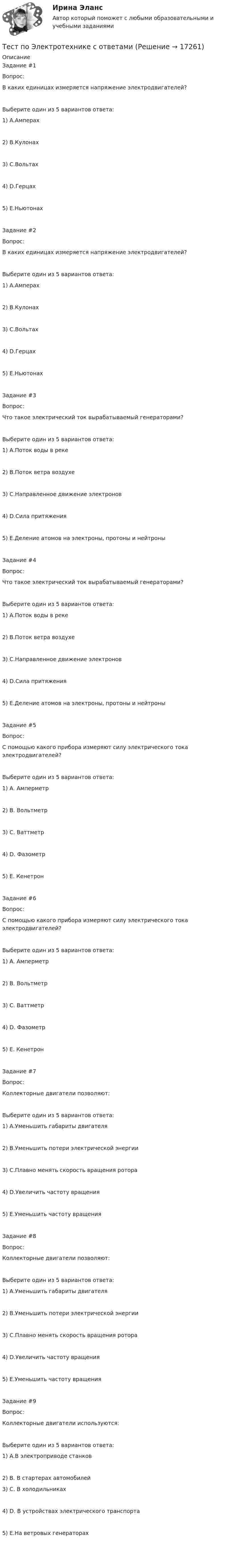      
          Описание
          Задание #1Вопрос:В каких единицах измеряется напряжение электродвигателей?Выберите один из 5 вариантов ответа:1) A.Амперах2) B.Кулонах3) C.Вольтах4) D.Герцах5) E.НьютонахЗадание #2Вопрос:В каких единицах измеряется напряжение электродвигателей?Выберите один из 5 вариантов ответа:1) A.Амперах2) B.Кулонах3) C.Вольтах4) D.Герцах5) E.НьютонахЗадание #3Вопрос:Что такое электрический ток вырабатываемый генераторами?Выберите один из 5 вариантов ответа:1) А.Поток воды в реке2) В.Поток ветра воздухе3) С.Направленное движение электронов4) D.Сила притяжения5) Е.Деление атомов на электроны, протоны и нейтроныЗадание #4Вопрос:Что такое электрический ток вырабатываемый генераторами?Выберите один из 5 вариантов ответа:1) А.Поток воды в реке2) В.Поток ветра воздухе3) С.Направленное движение электронов4) D.Сила притяжения5) Е.Деление атомов на электроны, протоны и нейтроныЗадание #5Вопрос:С помощью какого прибора измеряют силу электрического тока электродвигателей?Выберите один из 5 вариантов ответа:1) А. Амперметр2) В. Вольтметр3) С. Ваттметр4) D. Фазометр5) Е. КенетронЗадание #6Вопрос:С помощью какого прибора измеряют силу электрического тока электродвигателей?Выберите один из 5 вариантов ответа:1) А. Амперметр2) В. Вольтметр3) С. Ваттметр4) D. Фазометр5) Е. КенетронЗадание #7Вопрос:Коллекторные двигатели позволяют:Выберите один из 5 вариантов ответа:1) А.Уменьшить габариты двигателя2) В.Уменьшить потери электрической энергии3) С.Плавно менять скорость вращения ротора4) D.Увеличить частоту вращения5) Е.Уменьшить частоту вращенияЗадание #8Вопрос:Коллекторные двигатели позволяют:Выберите один из 5 вариантов ответа:1) А.Уменьшить габариты двигателя2) В.Уменьшить потери электрической энергии3) С.Плавно менять скорость вращения ротора4) D.Увеличить частоту вращения5) Е.Уменьшить частоту вращенияЗадание #9Вопрос:Коллекторные двигатели используются:Выберите один из 5 вариантов ответа:1) А.В электроприводе станков2) В. В стартерах автомобилей3) С. В холодильниках4) D. В устройствах электрического транспорта5) E.На ветровых генераторах   
            
            
            Тест по электрическим машинам постоянного токаТест по Электротехнике с ответамиТЕСТ ПО ЯЗЫКУ С++. Ответытест+практич. модуль 3. ТЕХНОЛОГИИ РЕАЛИЗАЦИИ ИНКЛЮЗИВНОГО И КОРРЕКЦИОННОГО ОБРАЗОВАНИЯ В УСЛОВИЯХ СОВРЕМЕННОЙ НАЧАЛЬНОЙ ШКОЛЫтест+практ. модуль1. Психолого-педагогическая характеристика субъектов инклюзивного образованиятест+практ. модуль2. Психолого-педагогическая характеристика субъектов инклюзивного образованиятест+практ. модуль3. Психолого-педагогическая характеристика субъектов инклюзивного образованияТест по экологии (СибУПК) 10 вопросов с ответамиТест по экологии (СибУПК) 10 вопросов с ответамиТест по экономике.Тест по экономике образовательной организации 6 частьтест по экономической теорииТест по экономической теорииТЕСТ по ЭКОНОМИЧЕСКОЙ ТЕОРИИ
