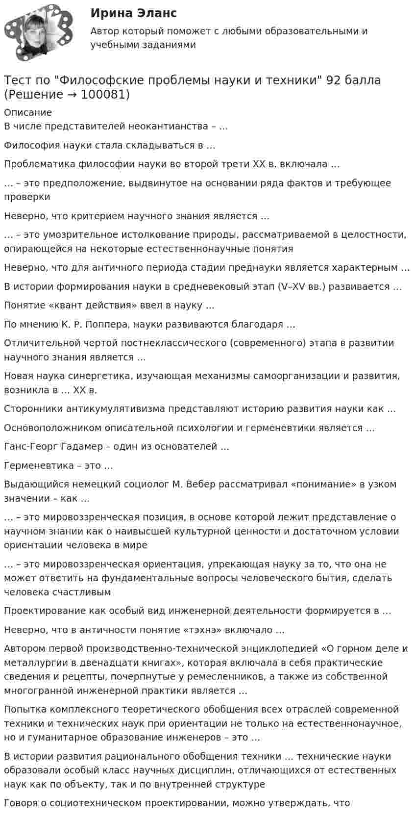     
            Описание
            В числе представителей неокантианства – …Философия науки стала складываться в …Проблематика философии науки во второй трети ХХ в. включала …… – это предположение, выдвинутое на основании ряда фактов и требующее проверкиНеверно, что критерием научного знания является …… – это умозрительное истолкование природы, рассматриваемой в целостности, опирающейся на некоторые естественнонаучные понятияНеверно, что для античного периода стадии преднауки является характерным …В истории формирования науки в средневековый этап (V–XV вв.) развивается …Понятие «квант действия» ввел в науку …По мнению К. Р. Поппера, науки развиваются благодаря …Отличительной чертой постнеклассического (современного) этапа в развитии научного знания является …Новая наука синергетика, изучающая механизмы самоорганизации и развития, возникла в … XX в.Сторонники антикумулятивизма представляют историю развития науки как …Основоположником описательной психологии и герменевтики является …Ганс-Георг Гадамер – один из основателей …Герменевтика – это …Выдающийся немецкий социолог М. Вебер рассматривал «понимание» в узком значении – как …… – это мировоззренческая позиция, в основе которой лежит представление о научном знании как о наивысшей культурной ценности и достаточном условии ориентации человека в мире… – это мировоззренческая ориентация, упрекающая науку за то, что она не может ответить на фундаментальные вопросы человеческого бытия, сделать человека счастливымПроектирование как особый вид инженерной деятельности формируется в …Неверно, что в античности понятие «тэхнэ» включало …Автором первой производственно-технической энциклопедией «О горном деле и металлургии в двенадцати книгах», которая включала в себя практические сведения и рецепты, почерпнутые у ремесленников, а также из собственной многогранной инженерной практики является …Попытка комплексного теоретического обобщения всех отраслей современной техники и технических наук при ориентации не только на естественнонаучное, но и гуманитарное образование инженеров – это …В истории развития рационального обобщения техники … технические науки образовали особый класс научных дисциплин, отличающихся от естественных наук как по объекту, так и по внутренней структуреГоворя о социотехническом проектировании, можно утверждать, что   
            
            
            Тест по Философские проблемы науки и техники 72баллаТест по Философские проблемы науки и техники 92 баллаТест по финансовой математике (20 вопросов) Вопрос 1. Где применяется финансовая математика: А) на почте  Б) в авиадиспетчерской  В) в банке  Г) в заводоуправленииТест по финансовой политике (10 вопросов)Тест по экологии (СибУПК) 10 вопросов с ответамиТест по экологии (СибУПК) 10 вопросов с ответамиТест по экономике.Тест по теории судебной экспертизыТест по уголовному процессуТЕСТ ПО ФЗ 273Тест по физикеТест по Физиологии (ответы Старфит)Тест по физической культуре и спортуТест по Философии Синергия [все ответы⭐97/100 баллов]