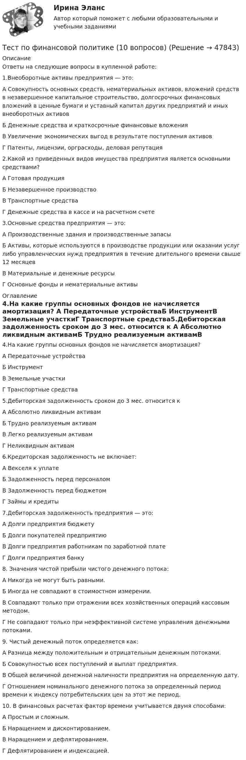      
            Описание
            Ответы на следующие вопросы в купленной работе:1.Внеоборотные активы предприятия — это:А Совокупность основных средств, нематериальных активов, вложений средств в незавершенное капитальное строительство, долгосрочных финансовых вложений в ценные бумаги и уставный капитал других предприятий и иных внеоборотных активовБ Денежные средства и краткосрочные финансовые вложенияВ Увеличение экономических выгод в результате поступления активовГ Патенты, лицензии, орграсходы, деловая репутация2.Какой из приведенных видов имущества предприятия является основными средствами? А Готовая продукцияБ Незавершенное производствоВ Транспортные средстваГ Денежные средства в кассе и на расчетном счете3.Основные средства предприятия — это: А Производственные здания и производственные запасыБ Активы, которые используются в производстве продукции или оказании услуг либо управленческих нужд предприятия в течение длительного времени свыше 12 месяцевВ Материальные и денежные ресурсыГ Основные фонды и нематериальные активы 
            Оглавление
            4.На какие группы основных фондов не начисляется амортизация? А Передаточные устройстваБ ИнструментВ Земельные участкиГ Транспортные средства5.Дебиторская задолженность сроком до 3 мес. относится к А Абсолютно ликвидным активамБ Трудно реализуемым активамВ Легко реализуемым активамГ Неликвидным активам6.Кредиторская задолженность не включает: А Векселя к уплатеБ Задолженность перед персоналомВ Задолженность перед бюджетомГ Займы и кредиты7.Дебиторская задолженность предприятия — это: А Долги предприятия бюджетуБ Долги покупателей предприятиюВ Долги предприятия работникам по заработной платеГ Долги предприятия банку8. Значения чистой прибыли чистого денежного потока:А Никогда не могут быть равными.Б Иногда не совпадают в стоимостном измерении.В Совпадают только при отражении всех хозяйственных операций кассовым методом.Г Не совпадают только при неэффективной системе управления денежными потоками. 9. Чистый денежный поток определяется как:А Разница между положительным и отрицательным денежным потоками.Б Совокупностью всех поступлений и выплат предприятия.В Общей величиной денежной наличности предприятия на определенную дату.Г Отношением номинального денежного потока за определенный период времени к индексу потребительских цен за этот же период.10. В финансовых расчетах фактор времени учитывается двумя способами:А Простым и сложным.Б Наращением и дисконтированием.В Наращением и дефлятированием.Г Дефлятированием и индексацией.  
            
            
            Тест по финансовой математике (20 вопросов) Вопрос 1. Где применяется финансовая математика: А) на почте  Б) в авиадиспетчерской  В) в банке  Г) в заводоуправленииТест по финансовой политике (10 вопросов)Тест по экологии (СибУПК) 10 вопросов с ответамиТест по экологии (СибУПК) 10 вопросов с ответамиТест по экономике.Тест по экономике образовательной организации 6 частьтест по экономической теорииТЕСТ ПО ФЗ 273Тест по физикеТест по Физиологии (ответы Старфит)Тест по физической культуре и спортуТест по Философии Синергия [все ответы⭐97/100 баллов]тест по философий Тест по Философские проблемы науки и техники 72балла
