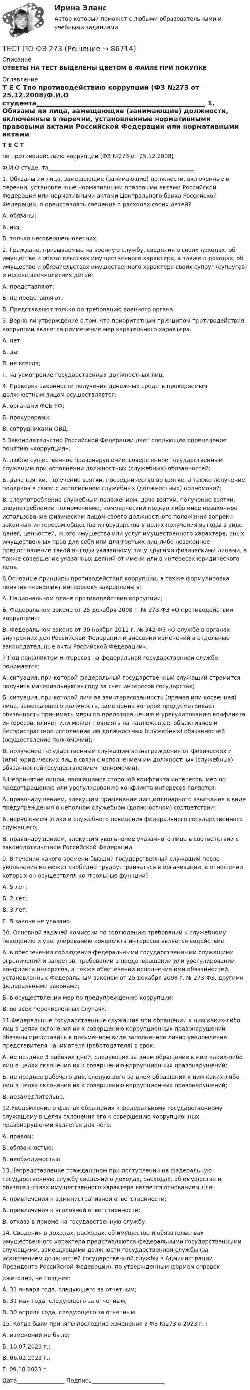      
            Описание
            ОТВЕТЫ НА ТЕСТ ВЫДЕЛЕНЫ ЦВЕТОМ В ФАЙЛЕ ПРИ ПОКУПКЕ 
            Оглавление
            Т Е С Тпо противодействию коррупции (ФЗ №273 от 25.12.2008)Ф.И.О студента____________________________________________________ 1.   Обязаны ли лица, замещающие (занимающие) должности, включенные в перечни, установленные нормативными правовыми актами Российской Федерации или нормативными актами Центрального банка Российской Федерации, о представлять сведения о расходах своих детей?А. обязаны;Б. нет;В. только несовершеннолетних.      2.  Граждане, призываемые на военную службу, сведения о своих доходах, об имуществе и обязательствах имущественного характера, а также о доходах, об имуществе и обязательствах имущественного характера своих супруг (супругов) и несовершеннолетних детей:          А. представляют;           Б. не представляют;           В. Представляют только по требованию военного органа.         3. Верно ли утверждение о том, что приоритетным принципом противодействия коррупции является применение мер карательного характера.           А. нет;            Б. да;            В. не всегда;             Г. на усмотрение государственных должностных лиц.        4. Проверка законности получения денежных средств проверяемым должностным лицом осуществляется:             А. органами ФСБ РФ;              Б. прокурорами;              В. сотрудниками ОВД.         5.Законодательство Российской Федерации дает следующее определение понятию «коррупция»:            А. любое существенное правонарушение, совершенное государственным служащим при исполнении должностных (служебных) обязанностей;            Б.  дача взятки, получение взятки, посредничество во взятке, а также получение подарков в связи с исполнением служебных (должностных) полномочий;            В. злоупотребление служебным положением, дача взятки, получение взятки, злоупотребление полномочиями, коммерческий подкуп либо иное незаконное использование физическим лицом своего должностного положения вопреки законным интересам общества и государства в целях получения выгоды в виде денег, ценностей, иного имущества или услуг имущественного характера, иных имущественных прав для себя или для третьих лиц либо незаконное предоставление такой выгоды указанному лицу другими физическими лицами, а также совершение указанных деяний от имени или в интересах юридического лица.           6.Основные принципы противодействия коррупции, а также формулировка понятия «конфликт интересов» закреплены в:          А. Национальном плане противодействия коррупции;          Б. Федеральном законе от 25 декабря 2008 г. № 273-ФЗ «О противодействии коррупции»;          В. Федеральном законе от 30 ноября 2011 г. № 342-ФЗ «О службе в органах внутренних дел Российской Федерации и внесении изменений в отдельные законодательные акты Российской Федерации».          7 Под конфликтом интересов на федеральной государственной службе понимается:         А. ситуация, при которой федеральный государственный служащий стремится получить материальную выгоду за счет интересов государства;         Б. ситуация, при которой личная заинтересованность (прямая или косвенная) лица, замещающего должность, замещение которой предусматривает обязанность принимать меры по предотвращению и урегулированию конфликта интересов, влияет или может повлиять на надлежащее, объективное и беспристрастное исполнение им должностных (служебных) обязанностей (осуществление полномочий);          В. получение государственным служащим вознаграждения от физических и (или) юридических лиц в связи с исполнением им должностных (служебных) обязанностей (осуществлением полномочий).           8.Непринятие лицом, являющимся стороной конфликта интересов, мер по предотвращению или урегулированию конфликта интересов является:          А. правонарушением, влекущим применение дисциплинарного взыскания в виде предупреждения о неполном служебном (должностном) соответствии;          Б. нарушением этики и служебного поведения федерального государственного служащего;          В. правонарушением, влекущим увольнение указанного лица в соответствии с законодательством Российской Федерации.            9. В течении какого времени бывший государственный служащий после увольнения не может свободно трудоустраиваться в организации, в отношении которых он осуществлял контрольные функции?           А. 5 лет;            Б. 2 лет;            В. 3 лет;            Г. В законе не указано.           10. Основной задачей комиссии по соблюдению требований к служебному поведению и урегулированию конфликта интересов является содействие:           А. в обеспечении соблюдения федеральными государственными служащими ограничений и запретов, требований о предотвращении или урегулировании конфликта интересов, а также обеспечении исполнения ими обязанностей, установленных Федеральным законом от 25 декабря 2008 г. № 273-ФЗ, другими федеральными законами;          Б. в осуществлении мер по предупреждению коррупции;          В. во всех перечисленных случаях.          11.Федеральные государственные служащие при обращении к ним каких-либо лиц в целях склонения их к совершению коррупционных правонарушений обязаны представить в письменном виде заполненное лично уведомление представителя нанимателя (работодателя) в срок:         А. не позднее 3 рабочих дней, следующих за днем обращения к ним каких-либо лиц в целях склонения их к совершению коррупционных правонарушений;         Б. не позднее рабочего дня, следующего за днем обращения к ним каких-либо лиц в целях склонения их к совершению коррупционных правонарушений;         В. незамедлительно.         12.Уведомление о фактах обращения к федеральному государственному служащему в целях склонения его к совершению коррупционных правонарушений является для него:         А. правом;         Б. обязанностью;         В. необходимостью.         13.Непредставление гражданином при поступлении на федеральную государственную службу сведений о доходах, расходах, об имуществе и обязательствах имущественного характера является основанием для:         А. привлечения к административной ответственности;         Б. привлечения к уголовной ответственности;         В. отказа в приеме на государственную службу.         14. Сведения о доходах, расходах, об имуществе и обязательствах имущественного характера представляются федеральными государственными служащими, замещающими должности государственной службы (за исключением должностей государственной службы в Администрации Президента Российской Федерации), по утвержденным формам справокежегодно, не позднее:         А. 31 января года, следующего за отчетным;         Б. 31 мая года, следующего за отчетным;         В. 30 апреля года, следующего за отчетным.           15. Когда были приняты последние изменения в ФЗ №273 в 2023 г. :         А. изменений не было;         Б. 10.07.2023 г.;         В. 06.02.2023 г.;         Г. 09.10.2023 г.      Дата_________________                                    Подпись__________________________   
            
            
            Тест по уголовному процессуТЕСТ ПО ФЗ 273Тест по физикеТест по Физиологии (ответы Старфит)Тест по физической культуре и спортуТест по Философии Синергия [все ответы⭐97/100 баллов]тест по философий Тест по теме Обеспечение доступной среды для инвалидов на транспортеТест по теме Обеспечение доступной среды для инвалидов на транспортеТест по теме       Подготовка оборудования, инструментов для взятия спермытест по теме: Правоведение:Тест по теме  Учёные-акушерыТест по теории вероятностиТест по Теории и концепции личности