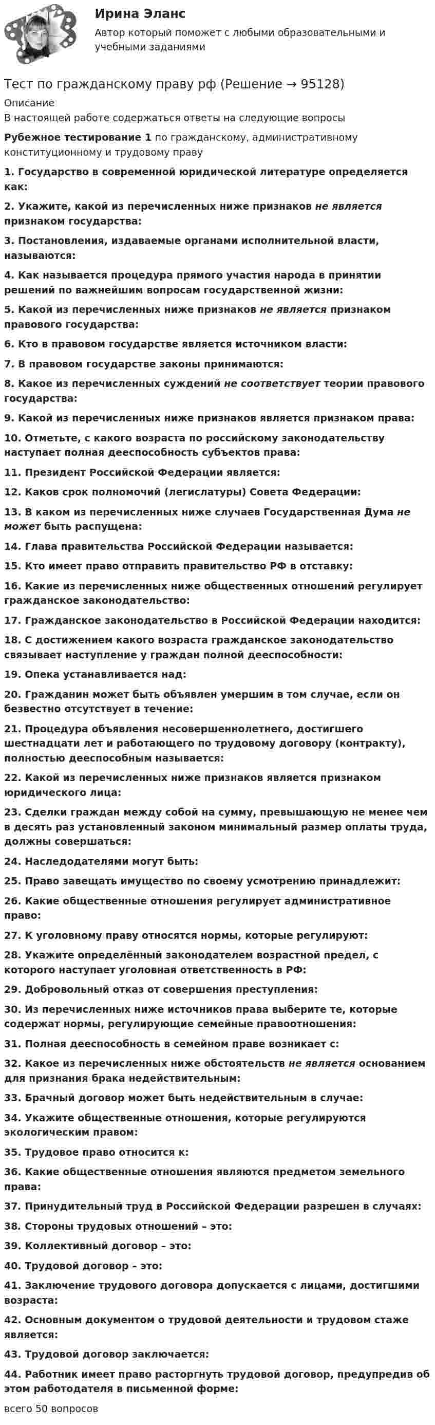      
            Описание
            В настоящей работе содержаться ответы на следующие вопросы Рубежное тестирование 1 по гражданскому, административному конституционному и трудовому праву1. Государство в современной юридической литературе определяется как:2. Укажите, какой из перечисленных ниже признаков не является признаком государства:3. Постановления, издаваемые органами исполнительной власти, называются:4. Как называется процедура прямого участия народа в принятии решений по важнейшим вопросам государственной жизни:5. Какой из перечисленных ниже признаков не является признаком правового государства:6. Кто в правовом государстве является источником власти:7. В правовом государстве законы принимаются:8. Какое из перечисленных суждений не соответствует теории правового государства:9. Какой из перечисленных ниже признаков является признаком права:10. Отметьте, с какого возраста по российскому законодательству наступает полная дееспособность субъектов права:11. Президент Российской Федерации является:12. Каков срок полномочий (легислатуры) Совета Федерации:13. В каком из перечисленных ниже случаев Государственная Дума не может быть распущена:14. Глава правительства Российской Федерации называется:15. Кто имеет право отправить правительство РФ в отставку:16. Какие из перечисленных ниже общественных отношений регулирует гражданское законодательство:17. Гражданское законодательство в Российской Федерации находится:18. С достижением какого возраста гражданское законодательство связывает наступление у граждан полной дееспособности:19. Опека устанавливается над:20. Гражданин может быть объявлен умершим в том случае, если он безвестно отсутствует в течение:21. Процедура объявления несовершеннолетнего, достигшего шестнадцати лет и работающего по трудовому договору (контракту), полностью дееспособным называется:22. Какой из перечисленных ниже признаков является признаком юридического лица:23. Сделки граждан между собой на сумму, превышающую не менее чем в десять раз установленный законом минимальный размер оплаты труда, должны совершаться:24. Наследодателями могут быть:25. Право завещать имущество по своему усмотрению принадлежит:26. Какие общественные отношения регулирует административное право:27. К уголовному праву относятся нормы, которые регулируют:28. Укажите определённый законодателем возрастной предел, с которого наступает уголовная ответственность в РФ:29. Добровольный отказ от совершения преступления:30. Из перечисленных ниже источников права выберите те, которые содержат нормы, регулирующие семейные правоотношения:31. Полная дееспособность в семейном праве возникает с:32. Какое из перечисленных ниже обстоятельств не является основанием для признания брака недействительным:33. Брачный договор может быть недействительным в случае:34. Укажите общественные отношения, которые регулируются экологическим правом:35. Трудовое право относится к:36. Какие общественные отношения являются предметом земельного права:37. Принудительный труд в Российской Федерации разрешен в случаях:38. Стороны трудовых отношений – это:39. Коллективный договор – это:40. Трудовой договор – это:41. Заключение трудового договора допускается с лицами, достигшими возраста:42. Основным документом о трудовой деятельности и трудовом стаже является:43. Трудовой договор заключается:44. Работник имеет право расторгнуть трудовой договор, предупредив об этом работодателя в письменной форме:всего 50 вопросов   
            
            
            Тест по гражданскому праву РБ. Особенная частьТест по гражданскому праву рфТест по делопроизводству и персональному менеджменту (ответы на тест Синергия / МТИ / МОИ / МосАП)ТЕСТ по Демографии 100% 46 вопросов и ответов 2022-2023 уч. годтест по дефектологииТест по Диаграмме Состояния ЖЕЛЕЗО-УГЛЕРОД (Fe-C) 84 вопросаТест по дидактике тест по аудитуТест по аудиту №1  тест по банковскому  менеджменту 150 вопросовТест по бухучету 10 вопросов + теория: Бухгалтерский баланс и особенности оценки его статей в активе в разделеТест по великим книгам Тест по высшей математике по теме Числовые множества и многочлены (СибУПК) 6 вопросов с ответамиТест по гражданскому праву