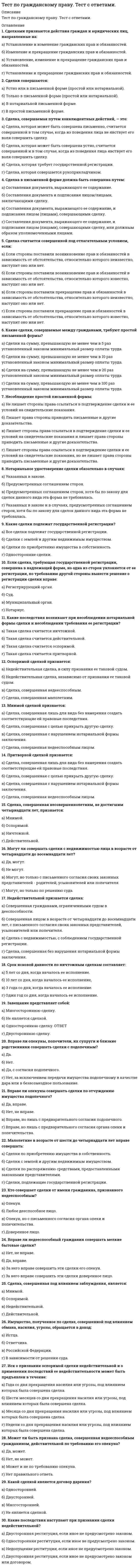     
          Описание
          Вопросы теста: 1. Может ли обязательство создавать обязанности для лиц, не участвующих в нем в качестве сторон?2. Сторонами обязательства могут быть3. Если обязательство возникло вследствие причинения вреда, то стороной обязательства может быть4. Может ли одна из сторон отказаться от исполнения обязательства5. Какова очередность погашения требований по денежному обязательству6. Возможна ли уступка права требования по алиментным обязательствам7. Возможен ли перевод должником своего долга на другое лицо?8. Существует ли исчерпывающий перечень оснований прекращения обязательств?9. Если обязательство не исполнено, то10. Соглашение о неустойке должно быть заключено11. Если законом или соглашением сторон не определен вид неустойки, то действует презумпция12. Становится ли залогодержатель собственником заложенного имущества? 13. Какие условия являются существенными в договоре о залоге?14. Залогодателем имущества в ломбарде могут быть15. Может ли в качестве залогодателя выступать лицо, обладающее имуществом на праве хозяйственного ведения или оперативного управления16. Основаниями залога могут быть17. Форма договора о залоге18. Может ли залогодатель пользоваться заложенным имуществом?19. Кто является выгодоприобретателем по банковской гарантии?20. Банковская гарантия — это21. Кто не является участником банковской гарантии?22. Какие функции выполняет задаток?23. Если в нарушении обязательств, обеспеченных задатком, виновна сторона, выдавшая задаток,24. Форма соглашения о задатке:25. Возможно ли безвозмездное освобождение должника от лежа­щих на нем обязанностей?26. В удержании ретентор — это27. Основанием возникновения удержания являются:28. В какой форме может быть заключен договор поручительства?29. Делькредере — это30. Размер и сроки предоставления отступного устанавливаются 
          Оглавление
          1. Может ли обязательство создавать обязанности для лиц, не участвующих в нем в качестве сторон?а) Да, может.б) Нет, но в предусмотренных законом случаях может создавать для третьих лиц права в отношении одной или обеих сторон обязательства. в) Да, но в случаях, предусмотренных законом или иными правовыми актами.г) Нет, не устанавливает ни прав, ни обязанностей.2. Сторонами обязательства могут быть:а) Только физические лица.б) Только юридические лица.в) Или только физические или только юридические лица.г) И физические и юридические лица. 3. Если обязательство возникло вследствие причинения вреда, то стороной обязательства может быть:а) Только дееспособное физическое лицо.б) Только физическое лицо, как дееспособное, так и недееспособное.в) Только юридическое лицо,г) Только дееспособное физическое или юридическое лицо. 4. Может ли одна из сторон отказаться от исполнения обязательства:а) Нет, не может ни при каких условиях, т. к. это противоречит основам гражданского законодательства.б) Да, как только его исполнение становится для стороны обременительным.в) Нет, за исключением случаев, предусмотренных законом. г) Может, только в случае, если это обязательство связано с осуществлением предпринимательской деятельности. 5. Какова очередность погашения требований по денежному обязательству: а) Основная сумма - проценты - издержки кредитора,а) Проценты - издержки - основная сумма.в) Издержки — проценты - основная сумма. г) Издержки - основная сумма - проценты.6. Возможна ли уступка права требования по алиментным обязательствама) Да, т. к. это не противоречит гражданскому законодательству.б) Нет, т. к. это обязательство неразрывно связано с личностью кредитора.в) Да, но только если это предусмотрено соглашением сторон.г) Да, но только в установленном законодательством случае.7. Возможен ли перевод должником своего долга на другое лицо?а) Да, если это не противоречит интересам должника.б) Нет, т. к. обязательства возникают из договора и его изменение в одностороннем порядке недопустимо.в) Да, но с согласия кредитора.г) Да, но лишь в случаях, установленных законом или иными правовыми актами. 8. Существует ли исчерпывающий перечень оснований прекращения обязательств?а) Да, он содержится в Гражданском кодексе РФ. б) Да, он содержится в Федеральном законе.в) Нет, такого перечня нет.г) Единственный способ прекращения обязательства — его исполнение9. Если обязательство не исполнено, то:а) Уплата неустойки и возмещение убытков полностью освобождают должника от исполнения обязательств в натуре, если иное не предусмотрено законом или договором. б) Достаточно возместить убытки.в) Обязательство в любом случае должно быть исполнено.г) Достаточно уплатить неустойку.10. Соглашение о неустойке должно быть заключеноа) В той же форме, что и основное обязательство.б) Только нотариально удостоверено.в) Форма соглашения не имеет значения.г) В простой письменной форме. 11. Если законом или соглашением сторон не определен вид неустойки, то действует презумпция:а) Штрафной неустойки.б) Исключительной неустойки.в) Зачетной неустойки. г) Альтернативной неустойки,12. Становится ли залогодержатель собственником заложенного имущества? а) Да, в этом заключается гарантия обеспечения обязательства залогом.б) Да, если это предусмотрено договором. в) Да, если это заклад.г) Нет, не становится.13. Какие условия являются существенными в договоре о залоге?а) Предмет залога.б) Оценка объекта, размер, существо и срок исполнения.в) Условие о том, у какой из сторон находится заложенное имущество.г) Все вышеперечисленное. 14. Залогодателем имущества в ломбарде могут бытьа) Физические и юридические лица.б) Только физические лица. в) Недвижимое имущество - только физические лица, движимое физические и юридические лица.г) Только юридические лица.15. Может ли в качестве залогодателя выступать лицо, обладающее имуществом на праве хозяйственного ведения или оперативного управленияа) Нет.б) Да, но только с согласия собственника.в) Да, независимо от согласия собственника. г) Да, но только с согласия собственника, если это оперативное управление.16. Основаниями залога могут быть:а) Договор.б) Закон.в) Крайняя необходимость.г) Договор и закон. 17. Форма договора о залоге:а) Устная.б) Письменная.в) Письменная, нотариально заверенная независимо от вида имущества.г) Простая письменная - если это движимое имущество, нотариально заверенная — если недвижимое. 18. Может ли залогодатель пользоваться заложенным имуществом?а) Нет, не может. б) Только с письменного разрешения залогодержателя.в) Может, если иное не предусмотрено договором.г) Может, но плоды и/или доходы от заложенного имущества должен делить с залогодержателем.19. Кто является выгодоприобретателем по банковской гарантии?а) Гарант.б) Бенефициар. в) Принципал. г) Цессионарий.20. Банковская гарантия — это:а) Многосторонняя сделка.б) Односторонняя сделка. в) Зависит от конкретного случая.г) Не является сделкой.21. Кто не является участником банковской гарантии?а) Бенефициар.б) Должник.в) Гарант.г) Ретентор. 22. Какие функции выполняет задаток?а) Доказательственная.б) Обеспечительная.в) Платежная.г) Все вышеперечисленное. 23. Если в нарушении обязательств, обеспеченных задатком, виновна сторона, выдавшая задаток,а) Она получает его обратно.б) Она получает двойную сумму задатка.в) Она его теряет. г) Вопрос законодательством не урегулирован.24. Форма соглашения о задатке:а) Зависит от суммы задатка (если меньше 10 установленных минимальных размеров оплаты труда - устная, если больше - письменная).б) Устная.в) Простая письменная.г) Нотариально удостоверенная.25. Возможно ли безвозмездное освобождение должника от лежа­щих на нем обязанностей?а) Можно в любом случае.б) Нельзя.в) Нельзя, за исключением случаев, когда возбуждено конкурсное производство в отношении должника,г) Можно, но не позднее 6 месяцев до банкротства.26. В удержании ретентор — это:а) Должник.б) Лицо, удерживающее вещь. в) Выгодоприобретатель, кредитор принципала.г) Третье лицо, которое заключает с должником соответствующий договор, в котором определяются права третьего лица.27. Основанием возникновения удержания являются:а) Исключительно требования, связанные с оплатой вещи или возмещением издержек на нее и других убытков. б) Требования только в отношении движимого имущества.в) Требования, связанные с оплатой вещи или возмещением издержек на нее и других убытков, а также иные требования, возникающие из обязательства, стороны которого действуют как предприниматели.г) Любые требования, вытекающие из денежных обязательств. 28. В какой форме может быть заключен договор поручительства?а) В устной.б) В письменной. в) В письменной, нотариально удостоверенной.г) Все варианты верны.29. Делькредере — это:а) Двухсторонняя сделка между поручителем и кредитором;б) Договор между третьим лицом и должником, в котором определяются права третьего лица;в) Поручительство комиссионера за исполнение третьим лицом сделки, заключенной с ним за счет комитента; г) Совпадение должника и кредитора в одном лице.30. Размер и сроки предоставления отступного устанавливаются:а) Исключительно законом.б) Сторонами. в) Законом, если иное не предусмотрено договором.г) Все варианты допустимы. 
            
            
            Тест по Гражданскому праву. Тест с ответами.Тест по детской и возрастной психологии с ответами (МИП)Тест по дисциплине Актуальные проблемы теории и практики современной психологии (МИП) с ответамиТест по дисциплине Информационные и коммуникационные технологии в деятельности психолога (МИП) магистратураТест по дисциплине Методологические проблемы психологии с ответами (МИП)Тест по дисциплине Научные школы и теории социальной психологии (МИП) с ответамиТест по дисциплине «Теория отраслевых рынков» Тест ПедагогикаТест ПМ 2. Итоговый экзаменТест по Адм.правуТест по актуальным проблемам цивилистического процессаТест по английскому за 1 курс СинергииТест по английскому языку 1 семестр СинергияТест по Бухгалтерский учет в коммерческих банках (2/2016-2017)