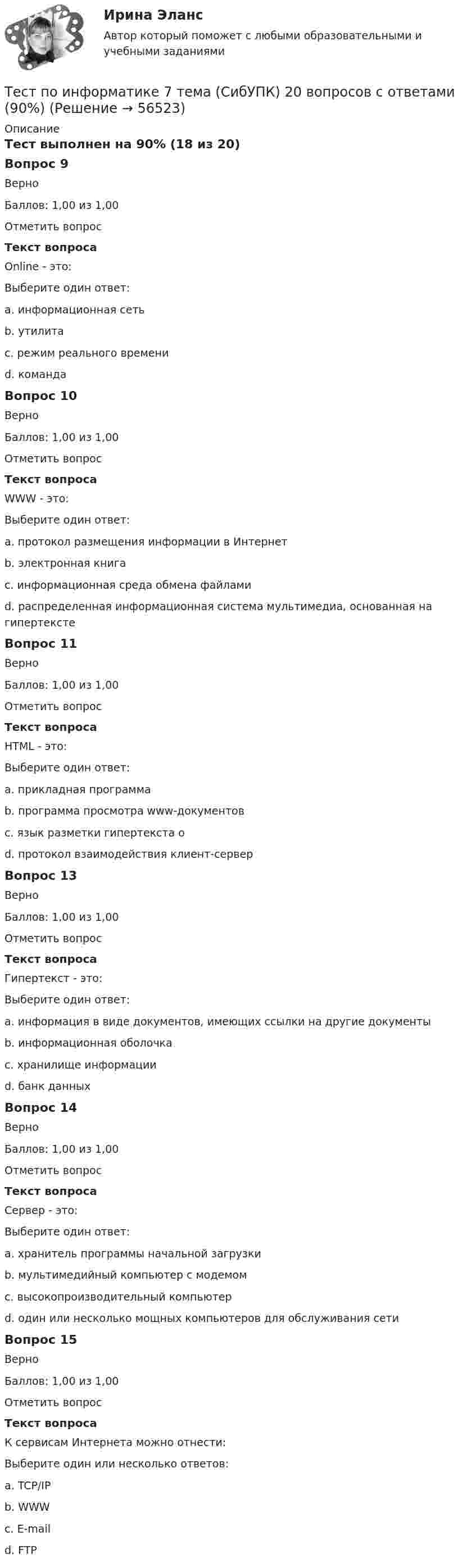     
            Описание
            Тест выполнен на 90% (18 из 20)Вопрос 9ВерноБаллов: 1,00 из 1,00Отметить вопросТекст вопросаOnline - это:Выберите один ответ:a. информационная сетьb. утилитаc. режим реального времени d. командаВопрос 10ВерноБаллов: 1,00 из 1,00Отметить вопросТекст вопросаWWW - это:Выберите один ответ:a. протокол размещения информации в Интернетb. электронная книгаc. информационная среда обмена файламиd. распределенная информационная система мультимедиа, основанная на гипертекстеВопрос 11ВерноБаллов: 1,00 из 1,00Отметить вопросТекст вопросаHTML - это:Выберите один ответ:a. прикладная программаb. программа просмотра www-документовc. язык разметки гипертекста оd. протокол взаимодействия клиент-серверВопрос 13ВерноБаллов: 1,00 из 1,00Отметить вопросТекст вопросаГипертекст - это:Выберите один ответ:a. информация в виде документов, имеющих ссылки на другие документы b. информационная оболочкаc. хранилище информацииd. банк данныхВопрос 14ВерноБаллов: 1,00 из 1,00Отметить вопросТекст вопросаСервер - это:Выберите один ответ:a. хранитель программы начальной загрузкиb. мультимедийный компьютер с модемомc. высокопроизводительный компьютерd. один или несколько мощных компьютеров для обслуживания сети Вопрос 15ВерноБаллов: 1,00 из 1,00Отметить вопросТекст вопросаК сервисам Интернета можно отнести:Выберите один или несколько ответов:a. TCP/IPb. WWW c. E-mail d. FTP    
            
            
            Тест по информатике 2 тема (СибУПК) 20 вопросов с ответами (100%)Тест по информатике 7 тема (СибУПК) 20 вопросов с ответами (90%)тест по Испанскому языку Тест по истории//50 ВОПРОСОВ/ОТВЕТЫ ПРИ ПОКУПКЕТест по Истории НГОТест по Компьютерной графикеТЕСТ по курсу «ЛОГОПЕДИЯ (АФАЗИЯ)»тест по дисциплине Управленческая экономика тест по дисциплине Управленческий анализТест по документационному обеспечению управления, 100 вопросов с ответамиТест по инвестициямТест по Инновационному менеджменту тест по институциональной экономике  9/10 верныеТест по информатике
