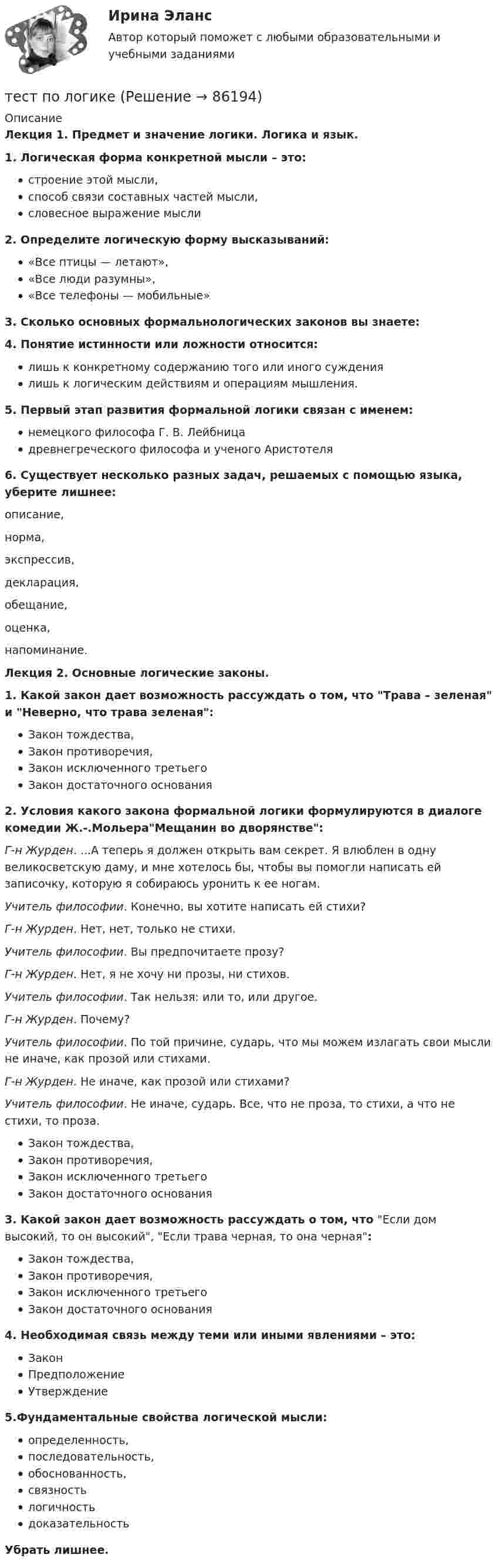     
            Описание
            Лекция 1. Предмет и значение логики. Логика и язык.1. Логическая форма конкретной мысли – это:строение этой мысли,способ связи составных частей мысли,словесное выражение мысли2. Определите логическую форму высказываний:«Все птицы — летают»,«Все люди разумны»,«Все телефоны — мобильные» 3. Сколько основных формально­логических законов вы знаете: 4. Понятие истинности или ложности относится:лишь к конк­ретному содержанию того или иного суждениялишь к логическим действиям и операциям мышления.5. Первый этап развития формальной логики связан с именем:немецкого философа Г. В. Лейбницадревнегреческого философа и ученого Аристотеля6. Существует несколько разных задач, решаемых с помощью языка, уберите лишнее:описание,  норма,  экспрессив,  декларация,  обещание, оценка, напоминание. Лекция 2. Основные логические законы.1. Какой закон дает возможность рассуждать о том, что Трава – зеленая и Неверно, что трава зеленая:Закон тождества,Закон противоречия,Закон исключенного третьегоЗакон достаточного основания2. Условия какого закона формальной логики формулируются в диалоге комедии Ж.-.МольераМещанин во дворянстве:Г-н Журден. ...А теперь я должен открыть вам секрет. Я влюблен в одну великосветскую даму, и мне хотелось бы, чтобы вы помогли написать ей записочку, которую я собираюсь уронить к ее ногам. Учитель философии. Конечно, вы хотите написать ей стихи? Г-н Журден. Нет, нет, только не стихи. Учитель философии. Вы предпочитаете прозу? Г-н Журден. Нет, я не хочу ни прозы, ни стихов.  Учитель философии. Так нельзя: или то, или другое. Г-н Журден. Почему? Учитель философии. По той причине, сударь, что мы можем излагать свои мысли не иначе, как прозой или стихами. Г-н Журден. Не иначе, как прозой или стихами?  Учитель философии. Не иначе, сударь. Все, что не проза, то стихи, а что не стихи, то проза.Закон тождества,Закон противоречия,Закон исключенного третьегоЗакон достаточного основания3. Какой закон дает возможность рассуждать о том, что Если дом высокий, то он высокий, Если трава черная, то она черная:Закон тождества,Закон противоречия,Закон исключенного третьегоЗакон достаточного основания4. Необходимая связь между теми или иными явлениями – это:ЗаконПредположениеУтверждение5.Фундаментальные свойства логической мысли:определенность,последовательность,обоснованность,связностьлогичностьдоказательностьУбрать лишнее.   
            
            
            Тест по курсу «Управление проектами»тест по логикеТест по логике высказываний//ИРНИТУ//ТЕСТ пройден на 70 балловТест по логопедииТест по «Макроэкономике» (итоговый)Тест по макроэкономике (ТУСУР) Установите соответствие между названием понятия и его содержанием.Тест по материаловедению общий (30 ВОПРОСОВ)Тест по информатике 1 тема (СибУПК) 10 вопросов с ответамиТест по информатике 2 тема (СибУПК) 20 вопросов с ответами (100%)Тест по информатике 7 тема (СибУПК) 20 вопросов с ответами (90%)тест по Испанскому языку Тест по истории//50 ВОПРОСОВ/ОТВЕТЫ ПРИ ПОКУПКЕТест по Истории НГОТест по Компьютерной графике