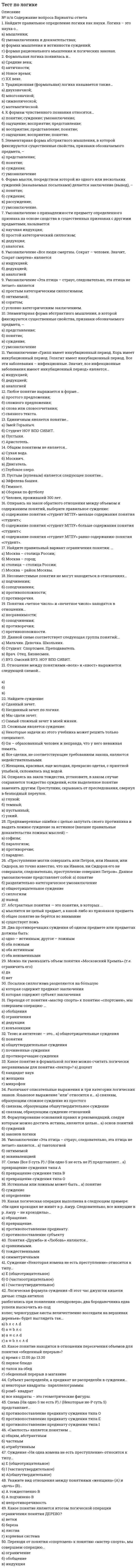      
          Описание
          1.		Найдите правильное определение логики как науки. Логика – это наука о… а)	мышлении;б)	умозаключениях и доказательствах;в)	формах мышления и истинности суждений; г) формах рационального мышления и логических законах.2.		Формальная логика появилась в…	а)	Средние века;б)	античности;в)	Новое время;г)	XX веке.3.		Традиционная (формальная) логика называется также…	а)	двухзначной;б)	многозначной;в)	символической;г)	математической.4.		К формам чувственного познания относятся…	а)	понятие; суждение; умозаключение;б)	ощущение; восприятие; представление;в)	восприятие; представление; понятие;г)	ощущение; восприятие; понятие.5.		Элементарная форма абстрактного мышления, в которой фиксируются существенные свойства, признаки обозначаемого предмета, – 	а)	представление;б)	понятие;в)	суждение;г)	умозаключение6.		Форма мысли, посредством которой из одного или нескольких суждений (называемых посылками) делается заключение (вывод), – 	а)	понятие;б)	суждение;в)	рассуждение;г)	умозаключение.7.		Умозаключение о принадлежности предмету определенного признака на основе сходства в существенных  признаках с другими предметами, называется	а)	научная индукция;б)	простой категорический силлогизм;в)	дедукция;г)	аналогия.8.		Умозаключение «Все люди смертны. Сократ – человек. Значит, Сократ смертен» является	а)	индукцией;б)	дедукцией;в)	аналогией9.		Умозаключение «Эта птица – страус, следовательно, эта птица не летает» является	а)	простым категорическим силлогизмом;б)	энтимемой;в)	соритом;г)	условно-категорическим заключением.10.		Элементарная форма абстрактного мышления, в которой фиксируются существенные свойства, признаки обозначаемого предмета, – а)	представление;б)	понятие;в)	суждение;г)	умозаключение11.		Умозаключение «Грипп имеет инкубационный период. Корь имеет инкубационный период. Гепатит имеет инкубационный период. Все эти заболевания – инфекционные. Значит, все инфекционные заболевания имеют инкубационный период» является…	а)	индукцией;б)	дедукцией;в)	аналогией12.		Любое понятие выражается в форме…а)	простого предложения;б)	сложного предложения;в)	слова или словосочетания;г)	связного текста.13.		Единичным является понятие…а)	Змей Горыныч.б)	Студент НОУ ВПО СИБИТ.в)	Пустыня.г)	Аристотель.14.		Общим понятием не является…а)	Сухая вода.б)	Москвич.в)	Двигатель.г)	Глубокое озеро.15.		Пустым (нулевым) является следующее понятие…а)	Эйфелева башня.б)	Гимнаст.в)	Сборная по футболуг)	Человек, проживший 300 лет.16.		Опираясь на закон обратного отношения между объемом и содержанием понятий, выберите правильное суждение:а)	содержание понятия «студент МГПУ» меньше содержания понятия «студент»;б)	содержание понятия «студент МГПУ» больше содержания понятия «студент»;в)	содержание понятия «студент МГПУ» равно содержанию понятия «студент».17.		Найдите правильный вариант ограничения понятия: …а)	Москва – столица России;б)	Москва – город;в)	столица – столица России;г)	Москва – район Москвы.18.		Несовместимые понятия не могут находиться в отношениях…а)	подчинения;б)	соподчинения;в)	противоположности;г)	противоречия.19.		Понятия «четное число» и «нечетное число» находятся в отношении…	а)	несравнимости;б)	соподчинения;в)	противоречия;г)	противоположности.20.		Данной схеме соответствует следующая группа понятий:…а)	Мальчик. Девочка. Школьник.б)	Студент. Спортсмен. Преподаватель.в)	Врач. Отец. Бизнесмен.г)	ВУЗ. Омский ВУЗ. НОУ ВПО СИБИТ.21.		Отношение между понятиями «волк» и «хвост» выражается следующей схемой…            	а)	б)	в)22.		Найдите суждение:	а)	Сданный зачет.б)	Несданный зачет по логике.в)	Мы сдали зачет.г)	Самый сложный зачет в моей жизни.23.		Сложным является суждение:а)	Некоторые задачи из этого учебника может решить только специалист.б)	Он – образованный человек и неправда, что у него неважная память.в)	Все сделки, не соответствующие требованиям закона, являются недействительными.г)	Женщина, красивая, еще молодая, прекрасно одетая, с приятной улыбкой, склонилась над водой.24.		Опираясь на закон тождества, установите, в каком случае сохраняется тождество суждений, если выделенное понятие заменить другим:	  Преступник, скрываясь от преследования, свернул в безлюдный переулок. 	а)	глухой;б)	темный;в)	пустынный;г)	узкий.25.		Преднамеренные ошибки с целью запутать своего противника и выдать ложное суждение за истинное (внешне правильные доказательства ложных мыслей) –	а)	софизм;б)	паралогизм;в)	противоречие;г)	парадокс.26.		«Преступление могли совершить или Петров, или Иванов, или Сидоров, но точно известно, что ни Иванов, ни Сидоров его не совершали, следовательно, преступление совершил Петров». Данное умозаключение представляет собой:	а)	понятиеб)	разделительно-категорическое умозаключениев)	общеотрицательное суждениег)	силлогизм д)	вывод27.		Абстрактные понятия — это понятия, в которых ... 	а)	мыслится не целый предмет, а какой-либо из признаков предметаб)	общее понятие не берётся во вниманиев)	существует ложь28.		Два противоречащих суждения об одном предмете или предметах должны быть: 	а)	одно – истинным, другое – ложным б)	оба ложнымв)	оба истинным г)	оба неизменными29.		Можно ли уменьшить объем понятия «Московский Кремль» (т.е. ограничить его):	а)	даб)	нет 30.		Посылки силлогизма разделяются на бо́льшую 	а)	которая содержит предикат заключения б)	которая содержит субъект заключения 31.		Переходя от понятия «мастер спорта» к понятию «спортсмен», мы совершаем операцию …	а)	обобщенияб)	ограниченияв)	дедукции г)	конъюнкции32.		Тезис и антитезис – это…	а)	общеотрицательные сужденияб)	понятияв)	общеутвердительные сужденияг)	починенные сужденияд)	противоречащие суждения33.		Какое понятие в формальной логике можно считать логически несравнимым для понятия «лектор»?	а)	доцентб)	кандидат наукв)	женщинаг)	микрофон34.		Различают описательные выражения и три категории логических знаков. Языковое выражение или относится к…	а)	связкам, образующим сложное суждение из простогоб)	связкам, образующим общеутвердительное суждениев)	связкам, образующим суждение отношений35.		Формулирование оснований правил и рекомендаций, следуя которым можно достичь истины, является целью…	а)	основ понятийб)	сужденийв)	законов логики36.		Умозаключение «Эта птица – страус, следовательно, эта птица не летает» является…	а)	тавтологиейб)	энтимемойв)	эквиваленцией37.		Схема (Все S суть P) / (Ни одно S не есть не P) представляет… 	а)	превращение суждения типа Аб)	превращение суждения типа Вв)	превращение суждения типа О38.		Истинным или ложным может быть…	а)	понятиеб)	суждениев)	определение39.		Какая логическая операция выполнена в следующем примере: «Ни один крокодил не живёт в р. Амур. Следовательно, все живущие в р. Амур – не крокодилы»…	а)	обращение. б)	превращение.в)	противопоставление предикату.г)	противопоставление субъекту40.		Понятия «Дружба» и «Любовь» являются…	а)	сравнимыми.б)	тождественнымив)	симметричными41.		Суждение «Некоторая измена не есть преступление» относится к типу…	а)	Е (общеотрицательное)б)	О (частноотрицательное)в)	I (частноутвердительное) 42.		Логическая формула суждения «В этот час джунгли кишели дичью: стада антилоп разбегались при появлении «лендровера», два бородавочника едва успели выскочить из-под колес; черногрудые аисты величественно восседали на вершинах деревьев» будет выглядеть так…	а)	b ∧ c ∧ d б)	a ≡ b ∧ с в)	a ≡ c ∧ d г)	a ≡ b ∧ c ∧ d 43.		Какое понятие находится в отношении пересечения объемов для понятия «обеденный перерыв»?	а)	время с 12.00 до 13.30б)	первое блюдов)	талон на обедг)	обеденный перерыв в магазине44.		Субъект распределён, а предикат не распределён в суждении…	а)	некоторые квадраты- параллелограммыб)	ромб- квадратв)	все квадраты – это геометрические фигуры.45.		Схема (Ни одно S не есть P) / (Некоторые не-P суть S) представляет…	а)	противопоставление предикату суждения типа Об)	противопоставление предикату суждения типа Ев)	противопоставление предикату суждения типа I46.		«Смелость» является понятием …	а)	общим, абстрактнымб)	частнымв)	атрибутивным47.		Суждение «Ни одна измена не есть преступление» относится к типу… 	а)	Е (общеотрицательное)б)	I   (частноутвердительное)в)	A(общеутвердительное)48.		Укажите вид отношения между понятиями «женщина» (А) и «дочь» (В)…	а)	А тождественно Вб)	А подчинено Вв)	непротиворечивость 49.		Какое понятие является итогом логической операции ограничения понятия ДЕРЕВО?	а)	веткиб)	березав)	листваг)	корневая система50.		Переходя от понятия «спортсмен» к понятию «мастер спорта», мы совершаем операцию… 	а)	ограничение б)	обобщениев)	индукция  
            
            
            Тест по макроэкономическому планированию и прогнозированию (ответы на 25 тестовых вопроса)Тест по МаркетингуТест по маркетингу с ответамиТест по математике Синергия (ответы 100 баллов)тест по менеджменту (ответы на 134 тестовых вопроса)Тест по механике 11 вопросов выполнен на хорошо (77%)тест по микроэкономике. СинергияТест по инженерной геологии ТулГУТест по Информационным технологиям в юридической деятельности ответы СИНЕРГИЯ [МФПУ] 2021Тест по историиТест по истории и методологии юридической наукиТест по криминалистике МУ им ВиттеТест по криминалистики с ответами. 1.Сущность предъявления для опознания состоит в отождествлении (идентификации): 1)ранее наблюдаемого объекта по его мысленному образу; 2)ранее воспринимаемого объекта по его мысленному образу; 3)все ответы правильнТест по логике