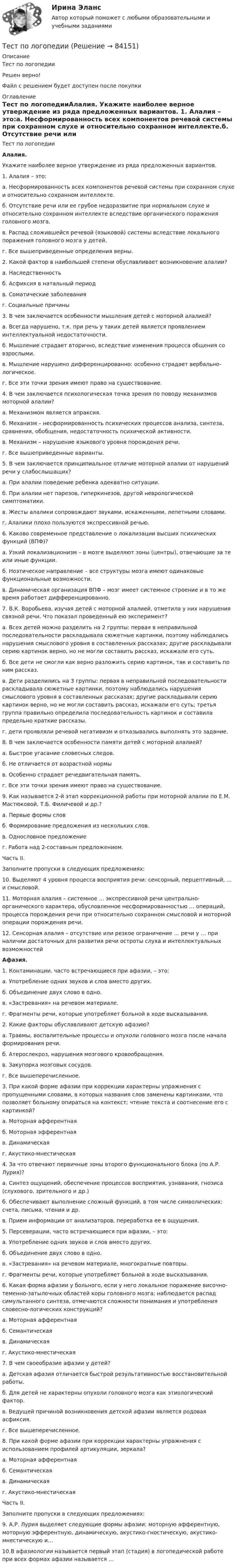     
            Описание
            Тест по логопедииРешен верно!Файл с решением будет доступен после покупки 
            Оглавление
            Тест по логопедииАлалия. Укажите наиболее верное утверждение из ряда предложенных вариантов. 1. Алалия – это:а. Несформированность всех компонентов речевой системы при сохранном слухе и относительно сохранном интеллекте.б. Отсутствие речи или ее грубое недоразвитие при нормальном слухе и относительно сохранном интеллекте вследствие органического поражения головного мозга.в. Распад сложившейся речевой (языковой) системы вследствие локального поражения головного мозга у детей.г. Все вышеприведенные определения верны. 2. Какой фактор в наибольшей степени обуславливает возникновение алалии?а. Наследственностьб. Асфиксия в натальный периодв. Соматические заболеванияг. Социальные причины 3. В чем заключается особенности мышления детей с моторной алалией?а. Всегда нарушено, т.к. при речь у таких детей является проявлением интеллектуальной недостаточности.б. Мышление страдает вторично, вследствие изменения процесса общения со взрослыми.в. Мышление нарушено дифференцированно: особенно страдает вербально-логическое.г. Все эти точки зрения имеют право на существование. 4. В чем заключается психологическая точка зрения по поводу механизмов моторной алалии?а. Механизмом является апраксия.б. Механизм – несформированность психических процессов анализа, синтеза, сравнения, обобщения, недостаточность психической активности.в. Механизм – нарушение языкового уровня порождения речи.г. Все вышеприведенные варианты. 5. В чем заключается принципиальное отличие моторной алалии от нарушений речи у слабослышащих?а. При алалии поведение ребенка адекватно ситуации.б. При алалии нет парезов, гиперкинезов, другой неврологической симптоматики.в. Жесты алалики сопровождают звуками, искаженными, лепетными словами.г. Алалики плохо пользуются экспрессивной речью. 6. Каково современное представление о локализации высших психических функций (ВПФ)?а. Узкий локализационизм – в мозге выделяют зоны (центры), отвечающие за те или иные функции.б. Ноэтическое направление – все структуры мозга имеют одинаковые функциональные возможности.в. Динамическая организация ВПФ – мозг имеет системное строение и в то же время работает дифференцированно. 7. В.К. Воробьева, изучая детей с моторной алалией, отметила у них нарушения связной речи. Что показал проведенный ею эксперимент?а. Всех детей можно разделить на 2 группы: первая в неправильной последовательности раскладывала сюжетные картинки, поэтому наблюдались нарушения смыслового уровня в составленных рассказах; другие раскладывали серию картинок верно, но не могли составить рассказ, искажали его суть. б. Все дети не смогли как верно разложить серию картинок, так и составить по ним рассказ.в. Дети разделились на 3 группы: первая в неправильной последовательности раскладывала сюжетные картинки, поэтому наблюдались нарушения смыслового уровня в составленных рассказах; другие раскладывали серию картинок верно, но не могли составить рассказ, искажали его суть; третья группа правильно определила последовательность картинок и составила предельно краткие рассказы.г. дети проявляли речевой негативизм и отказывались выполнять это задание. 8. В чем заключается особенности памяти детей с моторной алалией?а. Быстрое угасание словесных следов.б. Не отличается от возрастной нормыв. Особенно страдает речедвигательная память.г. Все эти точки зрения имеют право на существование. 9. Как называется 2-й этап коррекционной работы при моторной алалии по Е.М. Мастюковой, Т.Б. Филичевой и др.?а. Первые формы словб. Формирование предложения из нескольких слов.в. Однословное предложениег. Работа над 2-составным предложением. Часть II.Заполните пропуски в следующих предложениях:10. Выделяют 4 уровня процесса восприятия речи: сенсорный, перцептивный, … и смысловой.11. Моторная алалия – системное … экспрессивной речи центрально-органического характера, обусловленное несформированностью … операций, процесса порождения речи при относительно сохранном смысловой и моторной операции порождения речи.12. Сенсорная алалия – отсутствие или резкое ограничение … речи у … при наличии достаточных для развития речи остроты слуха и интеллектуальных возможностей Афазия. 1. Контаминации, часто встречающиеся при афазии, – это:а. Употребление одних звуков и слов вместо других.б. Объединение двух слово в одно.в. «Застревания» на речевом материале.г. Фрагменты речи, которые употребляет больной в ходе высказывания. 2. Какие факторы обуславливают детскую афазию?а. Травмы, воспалительные процессы и опухоли головного мозга после начала формирования речи.б. Атерослекроз, нарушения мозгового кровообращения.в. Закупорка мозговых сосудов.г. Все вышеперечисленное.  3. При какой форме афазии при коррекции характерны упражнения с пропущенными словами, в которых названия слов заменены картинками, что позволяет больному опираться на контекст; чтение текста и соотнесение его с картинкой?а. Моторная афферентнаяб. Моторная эфферентнаяв. Динамическаяг. Акустико-мнестическая  4. За что отвечают первичные зоны второго функционального блока (по А.Р. Лурия)?а. Синтез ощущений, обеспечение процессов восприятия, узнавания, гнозиса (слухового, зрительного и др.)б. Обеспечивают выполнение сложный функций, в том числе символических: счета, письма, чтения и др.в. Прием информации от анализаторов, переработка ее в ощущения. 5. Персеверации, часто встречающиеся при афазии, – это:а. Употребление одних звуков и слов вместо других.б. Объединение двух слово в одно.в. «Застревания» на речевом материале, многократные повторы.г. Фрагменты речи, которые употребляет больной в ходе высказывания. 6. Какая форма афазии у больного, если у него локальное поражение височно-теменно-затылочных областей коры головного мозга; наблюдается распад симультанного синтеза, отмечаются сложности понимания и употребления словесно-логических конструкций?а. Моторная афферентнаяб. Семантическаяв. Динамическаяг. Акустико-мнестическая 7. В чем своеобразие афазии у детей?а. Детская афазия отличается быстрой результативностью восстановительной работы.б. Для детей не характерны опухоли головного мозга как этиологический фактор.в. Ведущей причиной возникновения детской афазии является родовая асфиксия.г. Все вышеперечисленное. 8. При какой форме афазии при коррекции характерны упражнения с использованием профилей артикуляции, зеркала?а. Моторная афферентнаяб. Семантическаяв. Динамическаяг. Акустико-мнестическая Часть II.Заполните пропуски в следующих предложениях: 9.    А.Р. Лурия выделяет следующие формы афазии: моторную афферентную, моторную эфферентную, динамическую, акустико-гностическую, акустико-мнестическую и… 10.В афазиологии называется первый этап (стадия) в логопедической работе при всех формах афазии называется …   
            
            
            Тест по логике высказываний//ИРНИТУ//ТЕСТ пройден на 70 балловТест по логопедииТест по «Макроэкономике» (итоговый)Тест по макроэкономике (ТУСУР) Установите соответствие между названием понятия и его содержанием.Тест по материаловедению общий (30 ВОПРОСОВ)Тест по менеджменту (Ответственное поведение у членов организации возникает вследствие руководства организационными ценностями и нормами – это принципТест по микроэлектронике с ответамиТест по информатике 7 тема (СибУПК) 20 вопросов с ответами (90%)тест по Испанскому языку Тест по истории//50 ВОПРОСОВ/ОТВЕТЫ ПРИ ПОКУПКЕТест по Истории НГОТест по Компьютерной графикеТЕСТ по курсу «ЛОГОПЕДИЯ (АФАЗИЯ)»Тест по курсу «Управление проектами»
