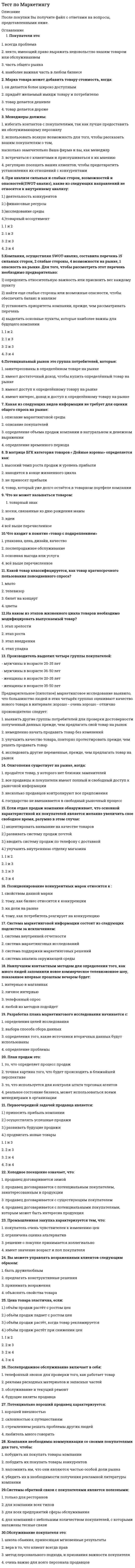     
          Описание
          Вопрос 1. Рынок, соответствующий положению, когда спрос превышает предложение – это:1.   рынок производителя;2.   рынок посредника;3.   рынок продавца;4.   рынок поставщика;5.   рынок покупателя.Вопрос 2. К какой задаче маркетинга относится расширение сервисных услуг?1.   к оперативной задаче;2.   к стратегической задаче;3.   к тактической задаче;4.   к аналитико-оценочной задаче;5.   к исследовательской задаче.Вопрос 3. К какой задаче маркетинга относится выход на новый рынок?1.   к оперативной задаче;2.   к стратегической задаче;3.   к исполнительской задаче;4.   к аналитико-оценочной задаче;5.   к тактической задаче.Вопрос 4. Группы, которые проявляют интерес к предприятию или оказывают влияние на его способность достигать поставленных целей – это:1.   поставщики;2.   контактные аудитории;3.   конкуренты;4.   клиенты;5.   маркетинговые посредники.Вопрос 5. Экономическая среда связана:1.   с удорожанием энергии;2.   с повышением образовательного уровня;3.   с ростом ассигнований на НИОКР;4.   с характером распределения доходов населения;5.   с регулированием коммерческой деятельности.Вопрос 6. С помощью какого механического устройства экспонируются рекламные объявления с большой скоростью?1.   гальванометр;2.   диаскоп;3.   тахистоскоп;4.   айтрекер;5.   аудиметр.Вопрос 7. Для функционирования маркетинговой информационной системы необходимы следующие ресурсы:1.   квалифицированный персонал, обладающий навыками сбора и обработки информации;2.   методические приемы работы с информацией;3.   офисное оборудование;4.   программное обеспечение;5.   все перечисленное. Вопрос 8. Какую стратегию охвата рынка следует использовать при однородности товаров фирмы?1.   недифференцированный маркетинг;2.   дифференцированный маркетинг;3.   массовый маркетинг;4.   концентрированный маркетинг;5.   интегрированный маркетинг.Вопрос 9. Какую стратегию охвата рынка обычно используют парикмахерские и салоны красоты?1.   концентрированный маркетинг;2.   недифференцированный маркетинг;3.   массовый маркетинг;4.   дифференцированный маркетинг;5.   интегрированный маркетинг.Вопрос 10. Расширенный комплекс услуг позволяет использовать:1.   неценовую конкуренцию;2.   видовую конкуренцию;3.   скрытую ценовую конкуренцию;4.   функциональную конкуренцию;5.   открытую ценовую конкуренцию. 
          Оглавление
           Вопрос 11. Кто является источником идей для создания нового продукта?1.   ученые;2.   потребители;3.   рекламные агентства;4.   отраслевые издания;5.   все перечисленное.Вопрос 12. Жизненный цикл товара – это:1.   интервал времени от момента приобретения до момента утилизации, прекращения существования товара;2.   интервал времени, в котором спрос на товар проходит все возможные фазы и возвращается к исходной точке;3.   совокупность фаз внедрения товара на рынок, роста продаж, зрелости товара и спада продаж;4.   процесс развития продаж товара и получение прибыли;5.   интервал времени, который начинается с разработки нового товара и заканчивается прекращением его производства.Вопрос 13. Какой вид цены основан на разделении рынка на определенные группы покупателей?1.   цена на изделие, уже снятое с производства;2.   цена, устанавливаемая ниже, чем у большинства фирм на рынке;3.   цена потребительского сегмента рынка;4.   эластичная (гибкая) цена;5.   преимущественная цена.Вопрос 14. В чем преимущество использования агентов и брокеров?1.   активно применяют достижения науки и техники;2.   повышают качество товара;3.   получают прибыль от реализации товара;4.   используют подготовленный торговый персонал;5.   принимают право собственности на товар и отвечают за него.Вопрос 15. Метод, в котором бюджет устанавливается на основании того, что предприятие хочет добиться с помощью маркетинговых коммуникаций, это:1.   метод конкурентного паритета;2.   метод расчета на основании целей и задач;3.   метод расчета в процентах к сумме продаж;4.   метод исчисления от наличных денежных средств;5.   метод экспертных оценок.Вопрос 16. К какому критерию классификации относится престижная реклама?1.   характер воздействия на аудиторию;2.   предмет рекламной коммуникации;3.   способ воздействия;4.   тип целевой аудитории;5.   цель рекламной кампании товара в увязке с его жизненным циклом.Вопрос 17. На кого не могут быть направлены мероприятия по стимулированию сбыта?1.   на посредников;2.   на потребителей;3.   на поставщиков;4.   на продавцов;5.   на общественность.Вопрос 18. Какой метод связей с общественностью является новым и оперативным?1.   выставка;2.   фотопродукция;3.   интернет-ресурс;4.   отношения со средствами массовой информации;5.   печатные материалы.Вопрос 19. Личная продажа – это:1.   использование многообразных средств стимулирующего воздействия, призванных ускорить или усилить ответную реакцию рынка;2.   налаживание отношений между предприятием и различными контактными аудиториями посредством создания выгодной для предприятия репутации, положительного имиджа;3.   представление товара одному или нескольким потенциальным клиентам, осуществляемое в процессе непосредственного общения, и имеющее целью продажу и установление длительных взаимоотношений с данными клиентами;4.   коммуникация с аудиторией посредством неличных оплачиваемых каналов; аудитория четко представляет источник послания как организацию, оплатившую средства распространения рекламы;5.   интерактивная система маркетинга, предусматривающая непосредственный контакт с каждым покупателем, который реализуется в форме индивидуализированного диалога для получения немедленной обратной реакции.Вопрос 20. Причина популярности прямого маркетинга:1.   возможность получения информации из различных баз данных;2.   дефицит времени у потребителей для совершения покупок;3.   возможность расплаты кредитными карточками;4.   повышение квалификации торгового персонала и, как следствие, повышение качества индивидуального обслуживания покупателей;5.   все перечисленное. Вопрос 21. Что относится к методам контроля прибыльности?1.   анализ доли рынка;2.   анализ возможности продаж;3.   наблюдение за отношением клиентов;4.   рентабельность в разбивке по товарам;5.   все перечисленное.Вопрос 22. Фактор, влияющий на структуру службы маркетинга – это:1.   масштаб предприятия;2.   внешние условия среды;3.   цели предприятия;4.   внутренние условия среды;5.   все перечисленное.Вопрос 23. Особенность политико-правовой среды, которую фирме необходимо учитывать:1.   избирательное законодательство соответствующей страны;2.   политическая стабильность;3.   количество партий, принимающих участие в политической борьбе;4.   сроки функционирования законодательной и исполнительной власти между выборами;5.   все перечисленное.Вопрос 24. Какая характеристика услуги связана с состоянием спроса?1.   неосязаемость;2.   неотделимость от источника;3.   несохраняемость;4.   непостоянство качества;5.   отсутствие владения.Вопрос 25. В классификации бизнес-плана по назначению финансовое оздоровление относится:1.   к действующему предприятию;2.   к бизнес-линиям;3.   к новому предприятию;4.   к управленческим решениям;5.   все перечисленное. 
            
            
            Тест по маркетингу с ответамиТест по математике Синергия (ответы 100 баллов)тест по менеджменту (ответы на 134 тестовых вопроса)Тест по механике 11 вопросов выполнен на хорошо (77%)тест по микроэкономике. СинергияТест по микроэкономике (Синергия)Тест по оценки стоимости имуществаТест по историиТест по истории и методологии юридической наукиТест по криминалистике МУ им ВиттеТест по криминалистики с ответами. 1.Сущность предъявления для опознания состоит в отождествлении (идентификации): 1)ранее наблюдаемого объекта по его мысленному образу; 2)ранее воспринимаемого объекта по его мысленному образу; 3)все ответы правильнТест по логикеТест по логике. 2Тест по макроэкономическому планированию и прогнозированию (ответы на 25 тестовых вопроса)
