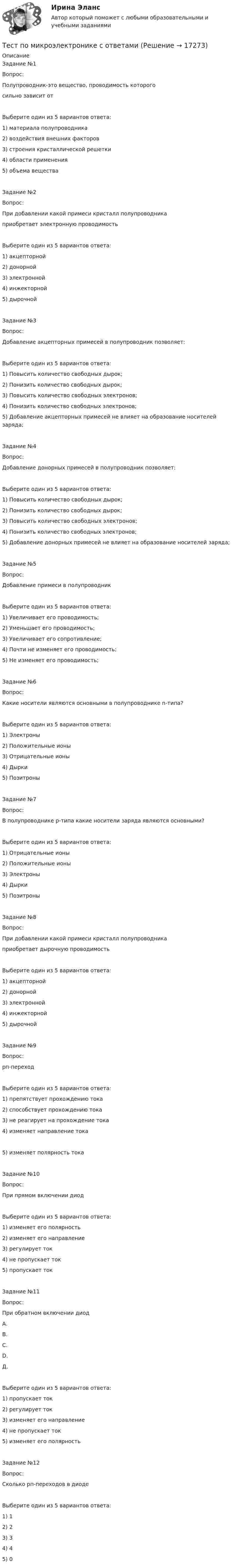      
          Описание
          Задание №1Вопрос:Полупроводник-это вещество, проводимость которогосильно зависит отВыберите один из 5 вариантов ответа:1) материала полупроводника2) воздействия внешних факторов3) строения кристаллической решетки4) области применения5) объема веществаЗадание №2Вопрос:При добавлении какой примеси кристалл полупроводникаприобретает электронную проводимостьВыберите один из 5 вариантов ответа:1) акцепторной2) донорной3) электронной4) инжекторной5) дырочнойЗадание №3Вопрос:Добавление акцепторных примесей в полупроводник позволяет:Выберите один из 5 вариантов ответа:1) Повысить количество свободных дырок;2) Понизить количество свободных дырок;3) Повысить количество свободных электронов;4) Понизить количество свободных электронов;5) Добавление акцепторных примесей не влияет на образование носителей заряда;Задание №4Вопрос:Добавление донорных примесей в полупроводник позволяет:Выберите один из 5 вариантов ответа:1) Повысить количество свободных дырок;2) Понизить количество свободных дырок;3) Повысить количество свободных электронов;4) Понизить количество свободных электронов;5) Добавление донорных примесей не влияет на образование носителей заряда;Задание №5Вопрос:Добавление примеси в полупроводникВыберите один из 5 вариантов ответа:1) Увеличивает его проводимость;2) Уменьшает его проводимость;3) Увеличивает его сопротивление;4) Почти не изменяет его проводимость;5) Не изменяет его проводимость;Задание №6Вопрос:Какие носители являются основными в полупроводнике n-типа?Выберите один из 5 вариантов ответа:1) Электроны2) Положительные ионы3) Отрицательные ионы4) Дырки5) ПозитроныЗадание №7Вопрос:В полупроводнике p-типа какие носители заряда являются основными?Выберите один из 5 вариантов ответа:1) Отрицательные ионы2) Положительные ионы3) Электроны4) Дырки5) ПозитроныЗадание №8Вопрос:При добавлении какой примеси кристалл полупроводникаприобретает дырочную проводимостьВыберите один из 5 вариантов ответа:1) акцепторной2) донорной3) электронной4) инжекторной5) дырочнойЗадание №9Вопрос:рп-переходВыберите один из 5 вариантов ответа:1) препятствует прохождению тока2) способствует прохождению тока3) не реагирует на прохождение тока4) изменяет направление тока5) изменяет полярность токаЗадание №10Вопрос:При прямом включении диодВыберите один из 5 вариантов ответа:1) изменяет его полярность2) изменяет его направление3) регулирует ток4) не пропускает ток5) пропускает токЗадание №11Вопрос:При обратном включении диодА.B.C.D.Д.Выберите один из 5 вариантов ответа:1) пропускает ток2) pегулирует ток3) изменяет его направление4) не пропускает ток5) изменяет его полярностьЗадание №12Вопрос:Сколько рп-переходов в диодеВыберите один из 5 вариантов ответа:1) 12) 23) 34) 45) 0   
            
            
            Тест по менеджменту (Ответственное поведение у членов организации возникает вследствие руководства организационными ценностями и нормами – это принципТест по микроэлектронике с ответамитест по национальной экономикеТест по общей психологииТест по общей психологииТест по общей части УК 11 тем с ответами (подробнее в демо файле)Тест по обществознанию на тему Политика с ответамиТЕСТ по курсу «ЛОГОПЕДИЯ (АФАЗИЯ)»Тест по курсу «Управление проектами»тест по логикеТест по логике высказываний//ИРНИТУ//ТЕСТ пройден на 70 балловТест по логопедииТест по «Макроэкономике» (итоговый)Тест по макроэкономике (ТУСУР) Установите соответствие между названием понятия и его содержанием.