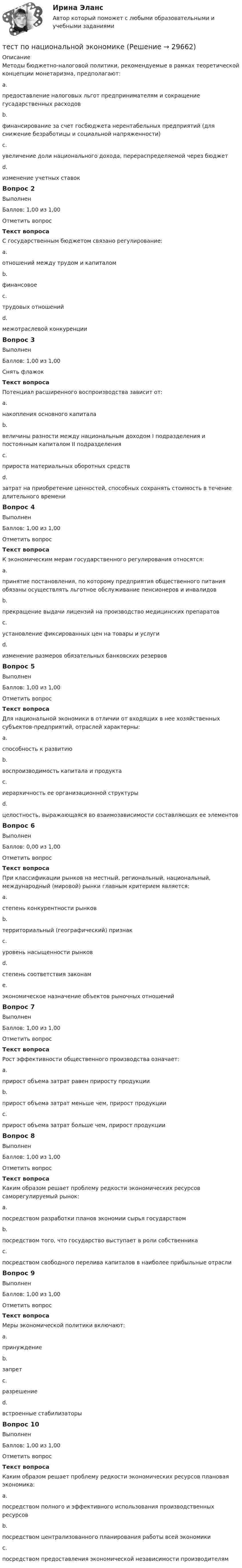      
          Описание
          Методы бюджетно-налоговой политики, рекомендуемые в рамках теоретической концепции монетаризма, предполагают:a.предоставление налоговых льгот предпринимателям и сокращение гусадарственных расходовb.финансирование за счет госбюджета нерентабельных предприятий (для снижение безработицы и социальной напряженности)c.увеличение доли национального дохода, перераспределяемой через бюджетd.изменение учетных ставокВопрос 2ВыполненБаллов: 1,00 из 1,00Отметить вопросТекст вопросаС государственным бюджетом связано регулирование:a.отношений между трудом и капиталомb.финансовоеc.трудовых отношенийd.межотраслевой конкуренцииВопрос 3ВыполненБаллов: 1,00 из 1,00Снять флажокТекст вопросаПотенциал расширенного воспроизводства зависит от:a.накопления основного капиталаb.величины разности между национальным доходом I подразделения и постоянным капиталом II подразделенияc.прироста материальных оборотных средствd.затрат на приобретение ценностей, способных сохранять стоимость в течение длительного времениВопрос 4ВыполненБаллов: 1,00 из 1,00Отметить вопросТекст вопросаК экономическим мерам государственного регулирования относятся:a.принятие постановления, по которому предприятия общественного питания обязаны осуществлять льготное обслуживание пенсионеров и инвалидовb.прекращение выдачи лицензий на производство медицинских препаратовc.установление фиксированных цен на товары и услугиd.изменение размеров обязательных банковских резервовВопрос 5ВыполненБаллов: 1,00 из 1,00Отметить вопросТекст вопросаДля национальной экономики в отличии от входящих в нее хозяйственных субъектов-предприятий, отраслей характерны:a.способность к развитиюb.воспроизводимость капитала и продуктаc.иерархичность ее организационной структурыd.целостность, выражающаяся во взаимозависимости составляющих ее элементовВопрос 6ВыполненБаллов: 0,00 из 1,00Отметить вопросТекст вопросаПри классификации рынков на местный, региональный, национальный, международный (мировой) рынки главным критерием является:a.степень конкурентности рынковb.территориальный (географический) признакc.уровень насыщенности рынковd.степень соответствия законамe.экономическое назначение объектов рыночных отношенийВопрос 7ВыполненБаллов: 1,00 из 1,00Отметить вопросТекст вопросаРост эффективности общественного производства означает:a.прирост объема затрат равен приросту продукцииb.прирост объема затрат меньше чем, прирост продукцииc.прирост объема затрат больше чем, прирост продукцииВопрос 8ВыполненБаллов: 1,00 из 1,00Отметить вопросТекст вопросаКаким образом решает проблему редкости экономических ресурсов саморегулируемый рынок:a.посредством разработки планов экономии сырья государствомb.посредством того, что государство выступает в роли собственникаc.посредством свободного перелива капиталов в наиболее прибыльные отраслиВопрос 9ВыполненБаллов: 1,00 из 1,00Отметить вопросТекст вопросаМеры экономической политики включают:a.принуждениеb.запретc.разрешениеd.встроенные стабилизаторыВопрос 10ВыполненБаллов: 1,00 из 1,00Отметить вопросТекст вопросаКаким образом решает проблему редкости экономических ресурсов плановая экономика:a.посредством полного и эффективного использования производственных ресурсовb.посредством централизованного планирования работы всей экономикиc.посредством предоставления экономической независимости производителям  
            
            
            Тест по микроэлектронике с ответамитест по национальной экономикеТест по общей психологииТест по общей психологииТест по общей части УК 11 тем с ответами (подробнее в демо файле)Тест по обществознанию на тему Политика с ответамиТест по обществознанию, тема Мораль с ответамиТест по курсу «Управление проектами»тест по логикеТест по логике высказываний//ИРНИТУ//ТЕСТ пройден на 70 балловТест по логопедииТест по «Макроэкономике» (итоговый)Тест по макроэкономике (ТУСУР) Установите соответствие между названием понятия и его содержанием.Тест по материаловедению общий (30 ВОПРОСОВ)