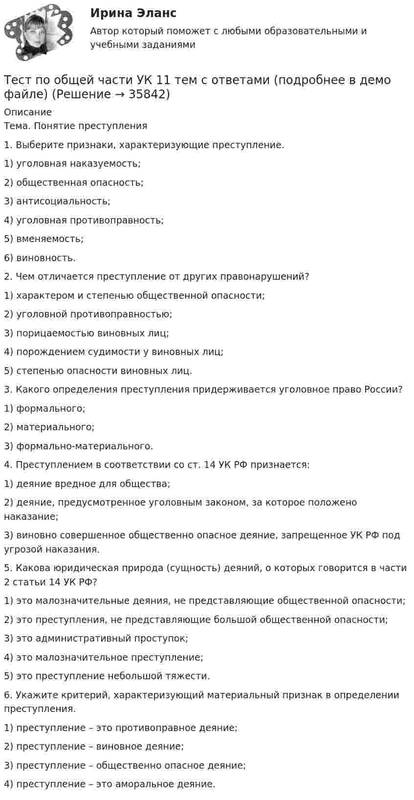     
          Описание
          	Тема. Понятие преступления 	1. Выберите признаки, характеризующие преступление.	1)        уголовная наказуемость;	2)        общественная опасность;	3)        антисоциальность;	4)        уголовная противоправность;	5)        вменяемость;	6)        виновность. 	2. Чем отличается преступление от других правонарушений?	1)      характером и степенью общественной опасности;	2)      уголовной противоправностью;	3)      порицаемостью виновных лиц;	4)      порождением судимости у виновных лиц;	5)      степенью опасности виновных лиц. 	3. Какого определения преступления придерживается уголовное право России?	1)      формального;	2)      материального;	3)      формально-материального. 	4. Преступлением в соответствии со ст. 14 УК РФ признается:	1)      деяние вредное для общества;	2)      деяние, предусмотренное уголовным законом, за которое положено наказание;	3)      виновно совершенное общественно опасное деяние, запрещенное УК РФ под угрозой наказания. 	5. Какова юридическая природа (сущность) деяний, о которых говорится в части 2 статьи 14 УК РФ?	1)      это малозначительные деяния, не представляющие общественной опасности;	2)      это преступления, не представляющие большой общественной опасности;	3)      это административный проступок;	4)      это малозначительное преступление;	5)      это преступление небольшой тяжести. 	6. Укажите критерий, характеризующий материальный признак в определении преступления.	1)      преступление – это противоправное деяние;	2)      преступление – виновное деяние;	3)      преступление – общественно опасное деяние;	4)      преступление – это аморальное деяние.  
            
            
            Тест по общей психологииТест по общей части УК 11 тем с ответами (подробнее в демо файле)Тест по обществознанию на тему Политика с ответамиТест по обществознанию, тема Мораль с ответамиТест по охране труда c ответамиТест по политологииТест по политологииТест по логопедииТест по «Макроэкономике» (итоговый)Тест по макроэкономике (ТУСУР) Установите соответствие между названием понятия и его содержанием.Тест по материаловедению общий (30 ВОПРОСОВ)Тест по менеджменту (Ответственное поведение у членов организации возникает вследствие руководства организационными ценностями и нормами – это принципТест по микроэлектронике с ответамитест по национальной экономике