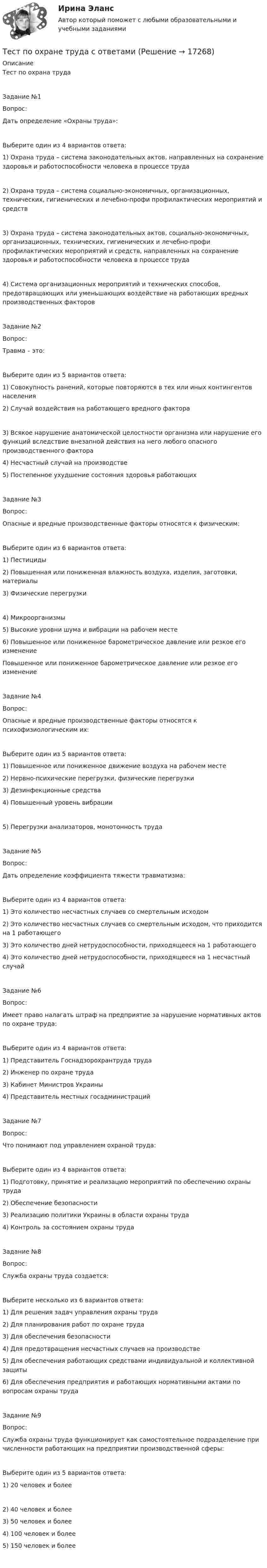      
          Описание
          Тест по охрана трудаЗадание №1Вопрос:Дать определение «Охраны труда»:Выберите один из 4 вариантов ответа:1) Охрана труда – система законодательных актов, направленных на сохранение здоровья и работоспособности человека в процессе труда2) Охрана труда – система социально-экономичных, организационных, технических, гигиенических и лечебно-профи профилактических мероприятий и средств3) Охрана труда – система законодательных актов, социально-экономичных, организационных, технических, гигиенических и лечебно-профи профилактических мероприятий и средств, направленных на сохранение здоровья и работоспособности человека в процессе труда4) Система организационных мероприятий и технических способов, предотвращающих или уменьшающих воздействие на работающих вредных производственных факторовЗадание №2Вопрос:Травма – это:Выберите один из 5 вариантов ответа:1) Совокупность ранений, которые повторяются в тех или иных контингентов населения2) Случай воздействия на работающего вредного фактора3) Всякое нарушение анатомической целостности организма или нарушение его функций вследствие внезапной действия на него любого опасного производственного фактора4) Несчастный случай на производстве5) Постепенное ухудшение состояния здоровья работающихЗадание №3Вопрос:Опасные и вредные производственные факторы относятся к физическим:Выберите один из 6 вариантов ответа:1) Пестициды2) Повышенная или пониженная влажность воздуха, изделия, заготовки, материалы3) Физические перегрузки4) Микроорганизмы5) Высокие уровни шума и вибрации на рабочем месте6) Повышенное или пониженное барометрическое давление или резкое его изменениеПовышенное или пониженное барометрическое давление или резкое его изменениеЗадание №4Вопрос:Опасные и вредные производственные факторы относятся к психофизиологическим их:Выберите один из 5 вариантов ответа:1) Повышенное или пониженное движение воздуха на рабочем месте2) Нервно-психические перегрузки, физические перегрузки3) Дезинфекционные средства4) Повышенный уровень вибрации5) Перегрузки анализаторов, монотонность трудаЗадание №5Вопрос:Дать определение коэффициента тяжести травматизма:Выберите один из 4 вариантов ответа:1) Это количество несчастных случаев со смертельным исходом2) Это количество несчастных случаев со смертельным исходом, что приходится на 1 работающего3) Это количество дней нетрудоспособности, приходящееся на 1 работающего4) Это количество дней нетрудоспособности, приходящееся на 1 несчастный случайЗадание №6Вопрос:Имеет право налагать штраф на предприятие за нарушение нормативных актов по охране труда:Выберите один из 4 вариантов ответа:1) Представитель Госнадзорохрантруда труда2) Инженер по охране труда3) Кабинет Министров Украины4) Представитель местных госадминистрацийЗадание №7Вопрос:Что понимают под управлением охраной труда:Выберите один из 4 вариантов ответа:1) Подготовку, принятие и реализацию мероприятий по обеспечению охраны труда2) Обеспечение безопасности3) Реализацию политики Украины в области охраны труда4) Контроль за состоянием охраны трудаЗадание №8Вопрос:Служба охраны труда создается:Выберите несколько из 6 вариантов ответа:1) Для решения задач управления охраны труда2) Для планирования работ по охране труда3) Для обеспечения безопасности4) Для предотвращения несчастных случаев на производстве5) Для обеспечения работающих средствами индивидуальной и коллективной защиты6) Для обеспечения предприятия и работающих нормативными актами по вопросам охраны трудаЗадание №9Вопрос:Служба охраны труда функционирует как самостоятельное подразделение при численности работающих на предприятии производственной сферы:Выберите один из 5 вариантов ответа:1) 20 человек и более2) 40 человек и более3) 50 человек и более4) 100 человек и более5) 150 человек и более   
            
            
            Тест по обществознанию, тема Мораль с ответамиТест по охране труда c ответамиТест по политологииТест по политологииТест по политологииТЕСТ ПО ПОЛИТОЛОГИИ (с ответами) 40 вопросов 85%Тест по правоведению 1 тема (СибУПК) 10 вопросов с ответами (100%)Тест по материаловедению общий (30 ВОПРОСОВ)Тест по менеджменту (Ответственное поведение у членов организации возникает вследствие руководства организационными ценностями и нормами – это принципТест по микроэлектронике с ответамитест по национальной экономикеТест по общей психологииТест по общей психологииТест по общей части УК 11 тем с ответами (подробнее в демо файле)