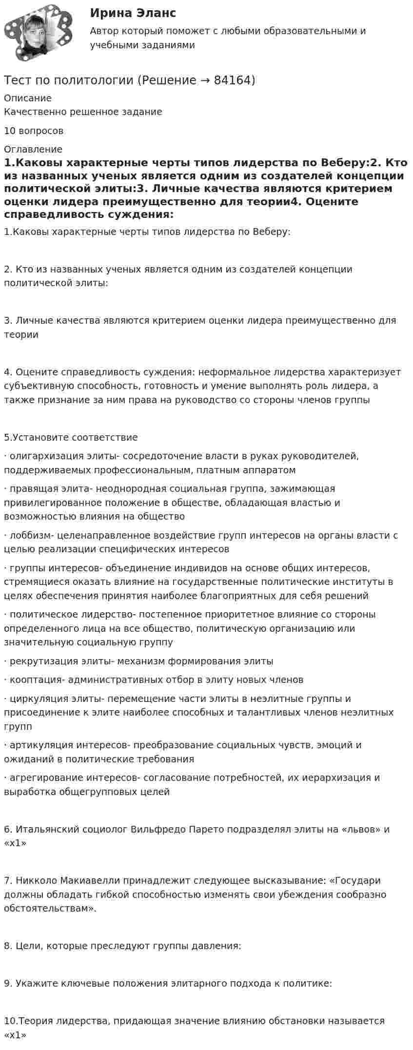     
            Описание
            Качественно решенное задание10 вопросов 
            Оглавление
            1.Каковы характерные черты типов лидерства по Веберу:2. Кто из названных ученых является одним из создателей концепции политической элиты:3. Личные качества являются критерием оценки лидера преимущественно для теории4. Оцените справедливость суждения: неформальное лидерства характеризует субъективную способность, готовность и умение выполнять роль лидера, а также признание за ним права на руководство со стороны членов группы5.Установите соответствие·      олигархизация элиты- сосредоточение власти в руках руководителей, поддерживаемых профессиональным, платным аппаратом·      правящая элита- неоднородная социальная группа, зажимающая привилегированное положение в обществе, обладающая властью и возможностью влияния на общество·      лоббизм- целенаправленное воздействие групп интересов на органы власти с целью реализации специфических интересов·      группы интересов- объединение индивидов на основе общих интересов, стремящиеся оказать влияние на государственные политические институты в целях обеспечения принятия наиболее благоприятных для себя решений·      политическое лидерство- постепенное приоритетное влияние со стороны определенного лица на все общество, политическую организацию или значительную социальную группу·      рекрутизация элиты- механизм формирования элиты·      кооптация- административных отбор в элиту новых членов·      циркуляция элиты- перемещение части элиты в неэлитные группы и присоединение к элите наиболее способных и талантливых членов неэлитных групп·      артикуляция интересов- преобразование социальных чувств, эмоций и ожиданий в политические требования·      агрегирование интересов- согласование потребностей, их иерархизация и выработка общегрупповых целей6. Итальянский социолог Вильфредо Парето подразделял элиты на «львов» и «х1»7. Никколо Макиавелли принадлежит следующее высказывание: «Государи должны обладать гибкой способностью изменять свои убеждения сообразно обстоятельствам».8. Цели, которые преследуют группы давления:9. Укажите ключевые положения элитарного подхода к политике:10.Теория лидерства, придающая значение влиянию обстановки называется «х1»  
            
            
            Тест по политологииТест по политологииТест по политологииТЕСТ ПО ПОЛИТОЛОГИИ (с ответами) 40 вопросов 85%Тест по правоведению 1 тема (СибУПК) 10 вопросов с ответами (100%)Тест по предмету Информационные системы и сервисыТест по предмету «Основы криминалистики» Тест по микроэлектронике с ответамитест по национальной экономикеТест по общей психологииТест по общей психологииТест по общей части УК 11 тем с ответами (подробнее в демо файле)Тест по обществознанию на тему Политика с ответамиТест по обществознанию, тема Мораль с ответами