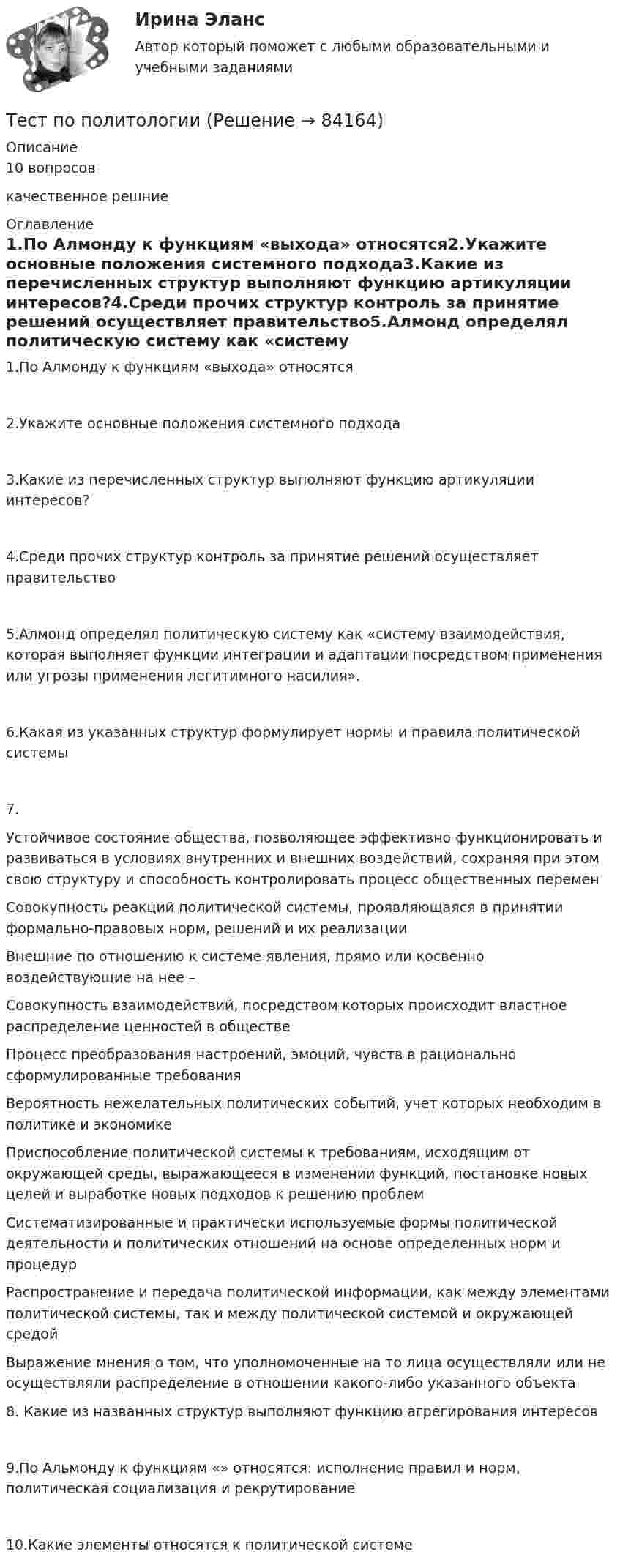      
            Описание
            10 вопросовкачественное решние 
            Оглавление
            1.По Алмонду к функциям «выхода» относятся2.Укажите основные положения системного подхода3.Какие из перечисленных структур выполняют функцию артикуляции интересов?4.Среди прочих структур контроль за принятие решений осуществляет правительство5.Алмонд определял политическую систему как «систему взаимодействия, которая выполняет функции интеграции и адаптации посредством применения или угрозы применения легитимного насилия».6.Какая из указанных структур формулирует нормы и правила политической системы7.Устойчивое состояние общества, позволяющее эффективно функционировать и развиваться в условиях внутренних и внешних воздействий, сохраняя при этом свою структуру и способность контролировать процесс общественных перемен Совокупность реакций политической системы, проявляющаяся в принятии формально-правовых норм, решений и их реализации Внешние по отношению к системе явления, прямо или косвенно воздействующие на нее – Совокупность взаимодействий, посредством которых происходит властное распределение ценностей в обществе Процесс преобразования настроений, эмоций, чувств в рационально сформулированные требования Вероятность нежелательных политических событий, учет которых необходим в политике и экономике Приспособление политической системы к требованиям, исходящим от окружающей среды, выражающееся в изменении функций, постановке новых целей и выработке новых подходов к решению проблем Систематизированные и практически используемые формы политической деятельности и политических отношений на основе определенных норм и процедур Распространение и передача политической информации, как между элементами политической системы, так и между политической системой и окружающей средой Выражение мнения о том, что уполномоченные на то лица осуществляли или не осуществляли распределение в отношении какого-либо указанного объекта 8. Какие из названных структур выполняют функцию агрегирования интересов9.По Альмонду к функциям «» относятся: исполнение правил и норм, политическая социализация и рекрутирование10.Какие элементы относятся к политической системе  
            
            
            Тест по политологииТест по политологииТЕСТ ПО ПОЛИТОЛОГИИ (с ответами) 40 вопросов 85%Тест по правоведению 1 тема (СибУПК) 10 вопросов с ответами (100%)Тест по предмету Информационные системы и сервисыТест по предмету «Основы криминалистики» тест по предмету Основы управления знаниямитест по национальной экономикеТест по общей психологииТест по общей психологииТест по общей части УК 11 тем с ответами (подробнее в демо файле)Тест по обществознанию на тему Политика с ответамиТест по обществознанию, тема Мораль с ответамиТест по охране труда c ответами
