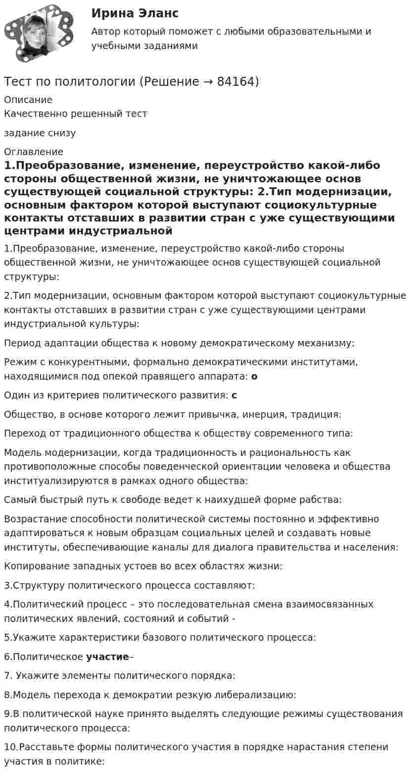      
            Описание
            Качественно решенный тестзадание снизу 
            Оглавление
            1.Преобразование, изменение, переустройство какой-либо стороны общественной жизни, не уничтожающее основ существующей социальной структуры: 2.Тип модернизации, основным фактором которой выступают социокультурные контакты отставших в развитии стран с уже существующими центрами индустриальной культуры: Период адаптации общества к новому демократическому механизму: Режим с конкурентными, формально демократическими институтами, находящимися под опекой правящего аппарата: оОдин из критериев политического развития: сОбщество, в основе которого лежит привычка, инерция, традиция: Переход от традиционного общества к обществу современного типа: Модель модернизации, когда традиционность и рациональность как противоположные способы поведенческой ориентации человека и общества институализируются в рамках одного общества: Самый быстрый путь к свободе ведет к наихудшей форме рабства: Возрастание способности политической системы постоянно и эффективно адаптироваться к новым образцам социальных целей и создавать новые институты, обеспечивающие каналы для диалога правительства и населения: Копирование западных устоев во всех областях жизни: 3.Структуру политического процесса составляют: 4.Политический процесс – это последовательная смена взаимосвязанных политических явлений, состояний и событий - 5.Укажите характеристики базового политического процесса: 6.Политическое участие– 7. Укажите элементы политического порядка: 8.Модель перехода к демократии резкую либерализацию: 9.В политической науке принято выделять следующие режимы существования политического процесса: 10.Расставьте формы политического участия в порядке нарастания степени участия в политике:  
            
            
            Тест по охране труда c ответамиТест по политологииТест по политологииТест по политологииТЕСТ ПО ПОЛИТОЛОГИИ (с ответами) 40 вопросов 85%Тест по правоведению 1 тема (СибУПК) 10 вопросов с ответами (100%)Тест по предмету Информационные системы и сервисыТест по менеджменту (Ответственное поведение у членов организации возникает вследствие руководства организационными ценностями и нормами – это принципТест по микроэлектронике с ответамитест по национальной экономикеТест по общей психологииТест по общей психологииТест по общей части УК 11 тем с ответами (подробнее в демо файле)Тест по обществознанию на тему Политика с ответами
