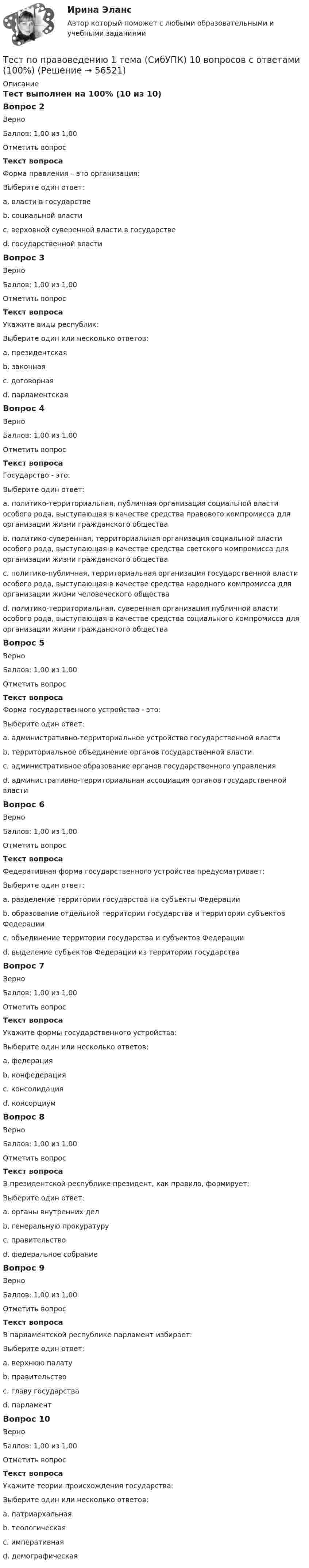      
            Описание
            Тест выполнен на 100% (10 из 10)Вопрос 2ВерноБаллов: 1,00 из 1,00Отметить вопросТекст вопросаФорма правления – это организация:Выберите один ответ:a. власти в государствеb. социальной властиc. верховной суверенной власти в государстве d. государственной властиВопрос 3ВерноБаллов: 1,00 из 1,00Отметить вопросТекст вопросаУкажите виды республик:Выберите один или несколько ответов:a. президентская b. законнаяc. договорнаяd. парламентская Вопрос 4ВерноБаллов: 1,00 из 1,00Отметить вопросТекст вопросаГосударство - это:Выберите один ответ:a. политико-территориальная, публичная организация социальной власти особого рода, выступающая в качестве средства правового компромисса для организации жизни гражданского обществаb. политико-суверенная, территориальная организация социальной власти особого рода, выступающая в качестве средства светского компромисса для организации жизни гражданского обществаc. политико-публичная, территориальная организация государственной власти особого рода, выступающая в качестве средства народного компромисса для организации жизни человеческого обществаd. политико-территориальная, суверенная организация публичной власти особого рода, выступающая в качестве средства социального компромисса для организации жизни гражданского общества Вопрос 5ВерноБаллов: 1,00 из 1,00Отметить вопросТекст вопросаФорма государственного устройства - это:Выберите один ответ:a. административно-территориальное устройство государственной власти b. территориальное объединение органов государственной властиc. административное образование органов государственного управленияd. административно-территориальная ассоциация органов государственной властиВопрос 6ВерноБаллов: 1,00 из 1,00Отметить вопросТекст вопросаФедеративная форма государственного устройства предусматривает:Выберите один ответ:a. разделение территории государства на субъекты Федерации b. образование отдельной территории государства и территории субъектов Федерацииc. объединение территории государства и субъектов Федерацииd. выделение субъектов Федерации из территории государстваВопрос 7ВерноБаллов: 1,00 из 1,00Отметить вопросТекст вопросаУкажите формы государственного устройства:Выберите один или несколько ответов:a. федерация b. конфедерация c. консолидацияd. консорциумВопрос 8ВерноБаллов: 1,00 из 1,00Отметить вопросТекст вопросаВ президентской республике президент, как правило, формирует:Выберите один ответ:a. органы внутренних делb. генеральную прокуратуруc. правительство d. федеральное собраниеВопрос 9ВерноБаллов: 1,00 из 1,00Отметить вопросТекст вопросаВ парламентской республике парламент избирает:Выберите один ответ:a. верхнюю палатуb. правительствоc. главу государства d. парламентВопрос 10ВерноБаллов: 1,00 из 1,00Отметить вопросТекст вопросаУкажите теории происхождения государства:Выберите один или несколько ответов:a. патриархальная b. теологическая c. императивнаяd. демографическая   
            
            
            ТЕСТ ПО ПОЛИТОЛОГИИ (с ответами) 40 вопросов 85%Тест по правоведению 1 тема (СибУПК) 10 вопросов с ответами (100%)Тест по предмету Информационные системы и сервисыТест по предмету «Основы криминалистики» тест по предмету Основы управления знаниямиТест по предмету Оценка недвижимости с ответамитест по прикладной информатикеТест по общей психологииТест по общей части УК 11 тем с ответами (подробнее в демо файле)Тест по обществознанию на тему Политика с ответамиТест по обществознанию, тема Мораль с ответамиТест по охране труда c ответамиТест по политологииТест по политологии
